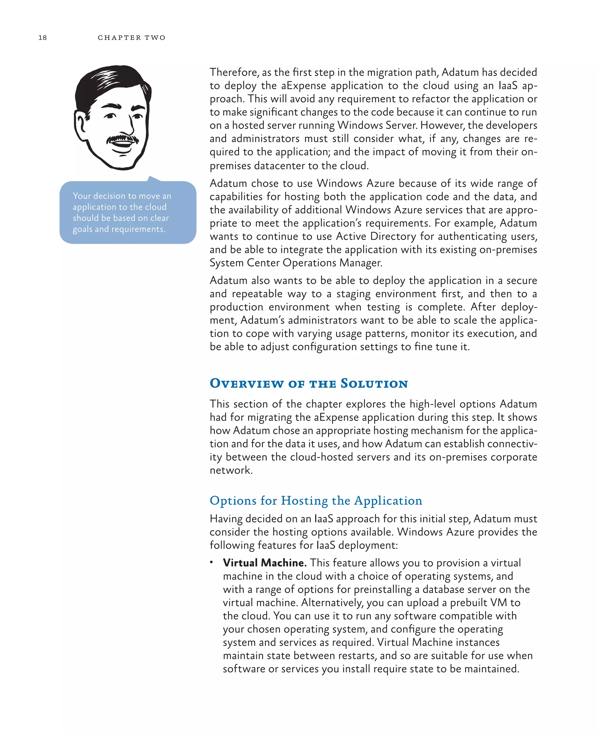 18         ch a pter t wo



                                Therefore, as the first step in the migration path, Adatum has decided
                                to deploy the aExpense application to the cloud using an IaaS ap-
                                proach. This will avoid any requirement to refactor the application or
                                to make significant changes to the code because it can continue to run
                                on a hosted server running Windows Server. However, the developers
                                and administrators must still consider what, if any, changes are re-
                                quired to the application; and the impact of moving it from their on-
                                premises datacenter to the cloud.
                                Adatum chose to use Windows Azure because of its wide range of
     Your decision to move an   capabilities for hosting both the application code and the data, and
     application to the cloud   the availability of additional Windows Azure services that are appro-
     should be based on clear
     goals and requirements.
                                priate to meet the application’s requirements. For example, Adatum
                                wants to continue to use Active Directory for authenticating users,
                                and be able to integrate the application with its existing on-premises
                                System Center Operations Manager.
                                Adatum also wants to be able to deploy the application in a secure
                                and repeatable way to a staging environment first, and then to a
                                production environment when testing is complete. After deploy-
                                ment, Adatum’s administrators want to be able to scale the applica-
                                tion to cope with varying usage patterns, monitor its execution, and
                                be able to adjust configuration settings to fine tune it.


                                Overview of the Solution
                                This section of the chapter explores the high-level options Adatum
                                had for migrating the aExpense application during this step. It shows
                                how Adatum chose an appropriate hosting mechanism for the applica-
                                tion and for the data it uses, and how Adatum can establish connectiv-
                                ity between the cloud-hosted servers and its on-premises corporate
                                network.

                                Options for Hosting the Application
                                Having decided on an IaaS approach for this initial step, Adatum must
                                consider the hosting options available. Windows Azure provides the
                                following features for IaaS deployment:
                                •	 Virtual Machine. This feature allows you to provision a virtual
                                  machine in the cloud with a choice of operating systems, and
                                  with a range of options for preinstalling a database server on the
                                  virtual machine. Alternatively, you can upload a prebuilt VM to
                                  the cloud. You can use it to run any software compatible with
                                  your chosen operating system, and configure the operating
                                  system and services as required. Virtual Machine instances
                                  maintain state between restarts, and so are suitable for use when
                                  software or services you install require state to be maintained.
 