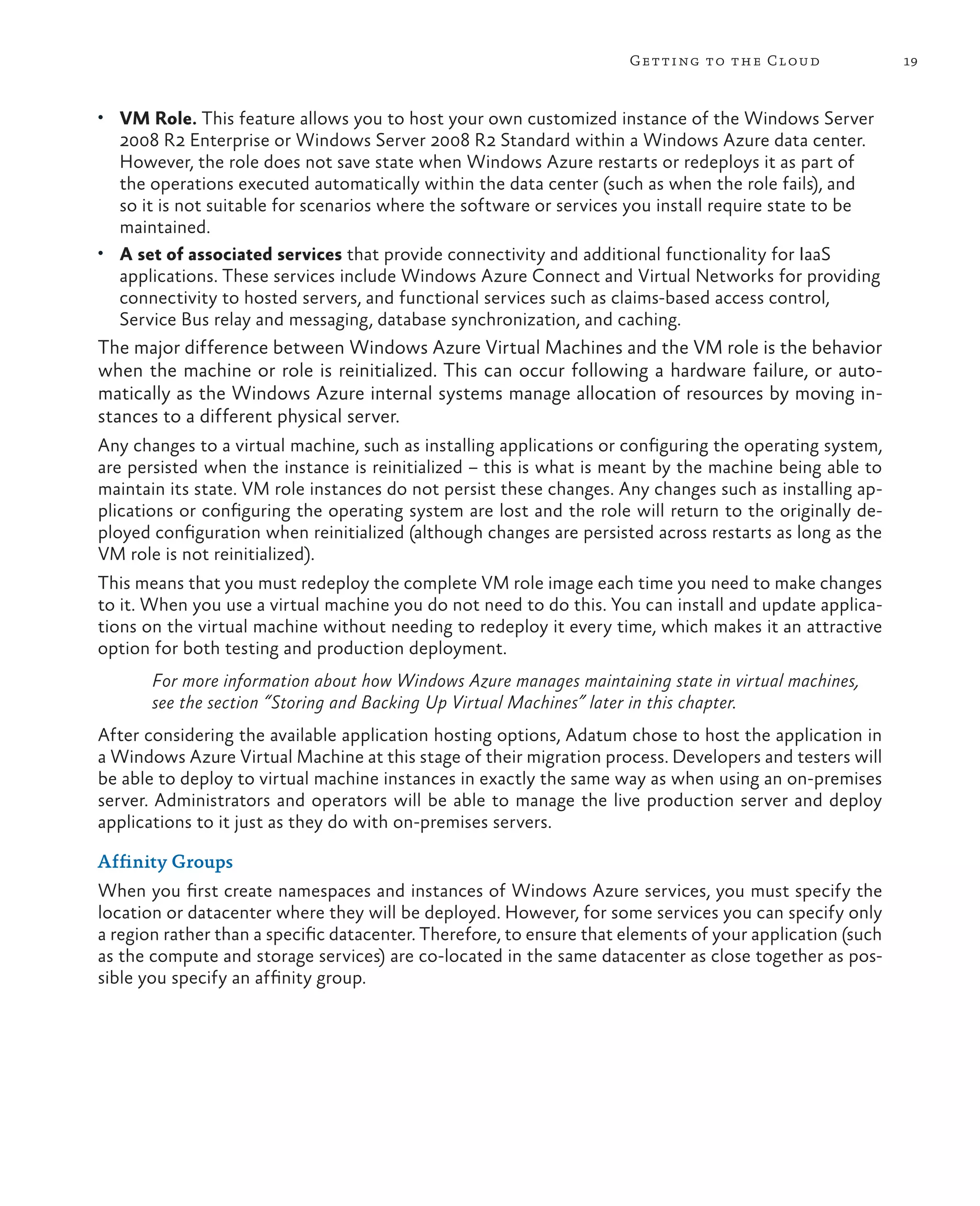 Getting to the Cloud                 19


•	 VM Role. This feature allows you to host your own customized instance of the Windows Server
   2008 R2 Enterprise or Windows Server 2008 R2 Standard within a Windows Azure data center.
   However, the role does not save state when Windows Azure restarts or redeploys it as part of
   the operations executed automatically within the data center (such as when the role fails), and
   so it is not suitable for scenarios where the software or services you install require state to be
   maintained.
•	 A set of associated services that provide connectivity and additional functionality for IaaS
   applications. These services include Windows Azure Connect and Virtual Networks for providing
   connectivity to hosted servers, and functional services such as claims-based access control,
   Service Bus relay and messaging, database synchronization, and caching.
The major difference between Windows Azure Virtual Machines and the VM role is the behavior
when the machine or role is reinitialized. This can occur following a hardware failure, or auto-
matically as the Windows Azure internal systems manage allocation of resources by moving in-
stances to a different physical server.
Any changes to a virtual machine, such as installing applications or configuring the operating system,
are persisted when the instance is reinitialized – this is what is meant by the machine being able to
maintain its state. VM role instances do not persist these changes. Any changes such as installing ap-
plications or configuring the operating system are lost and the role will return to the originally de-
ployed configuration when reinitialized (although changes are persisted across restarts as long as the
VM role is not reinitialized).
This means that you must redeploy the complete VM role image each time you need to make changes
to it. When you use a virtual machine you do not need to do this. You can install and update applica-
tions on the virtual machine without needing to redeploy it every time, which makes it an attractive
option for both testing and production deployment.
       For more information about how Windows Azure manages maintaining state in virtual machines,
       see the section “Storing and Backing Up Virtual Machines” later in this chapter.
After considering the available application hosting options, Adatum chose to host the application in
a Windows Azure Virtual Machine at this stage of their migration process. Developers and testers will
be able to deploy to virtual machine instances in exactly the same way as when using an on-premises
server. Administrators and operators will be able to manage the live production server and deploy
applications to it just as they do with on-premises servers.

Affinity Groups
When you first create namespaces and instances of Windows Azure services, you must specify the
location or datacenter where they will be deployed. However, for some services you can specify only
a region rather than a specific datacenter. Therefore, to ensure that elements of your application (such
as the compute and storage services) are co-located in the same datacenter as close together as pos-
sible you specify an affinity group.
 
