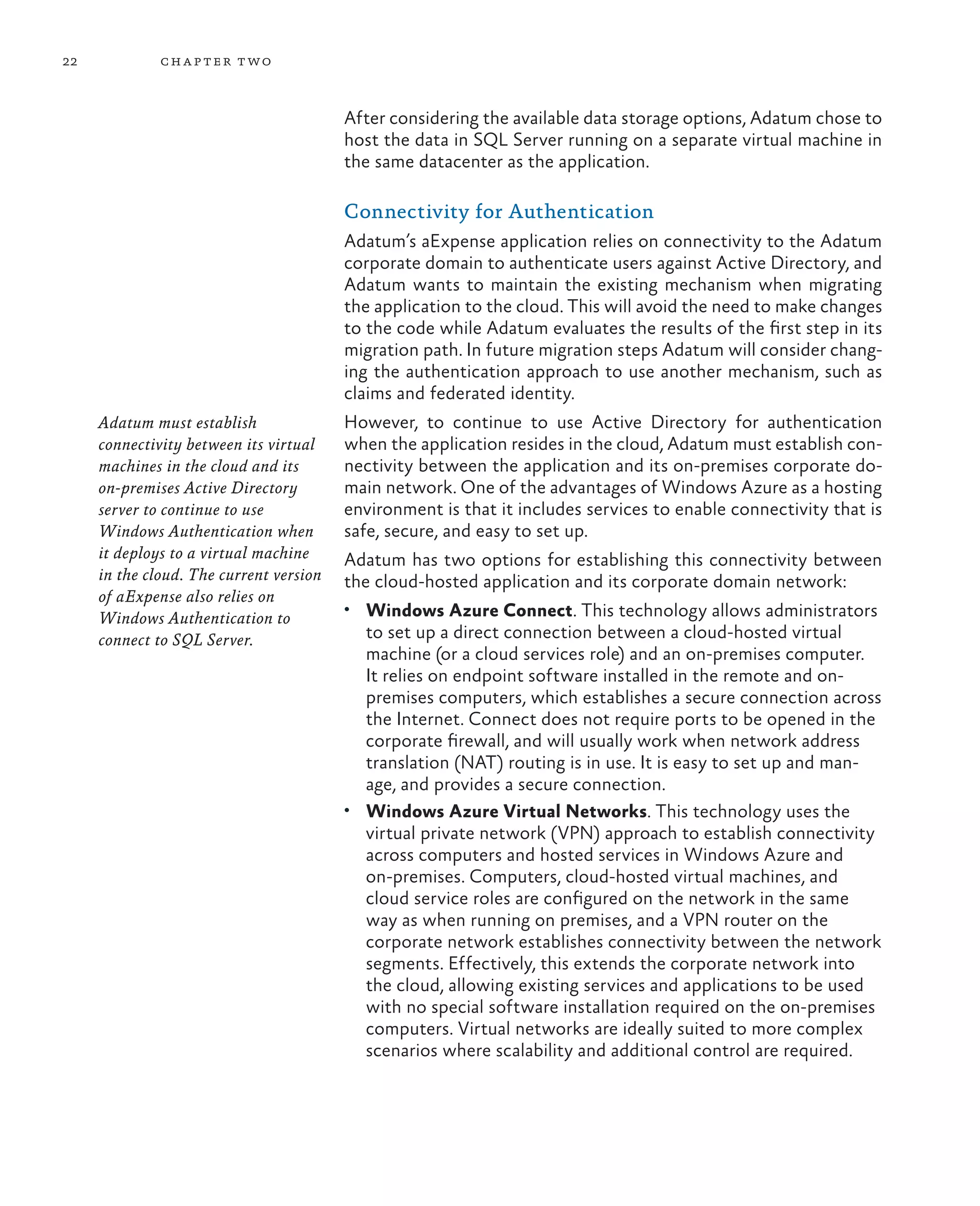 22            ch a pter t wo



                                         After considering the available data storage options, Adatum chose to
                                         host the data in SQL Server running on a separate virtual machine in
                                         the same datacenter as the application.

                                         Connectivity for Authentication
                                         Adatum’s aExpense application relies on connectivity to the Adatum
                                         corporate domain to authenticate users against Active Directory, and
                                         Adatum wants to maintain the existing mechanism when migrating
                                         the application to the cloud. This will avoid the need to make changes
                                         to the code while Adatum evaluates the results of the first step in its
                                         migration path. In future migration steps Adatum will consider chang-
                                         ing the authentication approach to use another mechanism, such as
                                         claims and federated identity.
     Adatum must establish               However, to continue to use Active Directory for authentication
     connectivity between its virtual    when the application resides in the cloud, Adatum must establish con-
     machines in the cloud and its       nectivity between the application and its on-premises corporate do-
     on-premises Active Directory        main network. One of the advantages of Windows Azure as a hosting
     server to continue to use           environment is that it includes services to enable connectivity that is
     Windows Authentication when         safe, secure, and easy to set up.
     it deploys to a virtual machine     Adatum has two options for establishing this connectivity between
     in the cloud. The current version   the cloud-hosted application and its corporate domain network:
     of aExpense also relies on
                                         •	 Windows Azure Connect. This technology allows administrators
     Windows Authentication to
     connect to SQL Server.                 to set up a direct connection between a cloud-hosted virtual
                                            machine (or a cloud services role) and an on-premises computer.
                                            It relies on endpoint software installed in the remote and on-
                                            premises computers, which establishes a secure connection across
                                            the Internet. Connect does not require ports to be opened in the
                                            corporate firewall, and will usually work when network address
                                            translation (NAT) routing is in use. It is easy to set up and man-
                                            age, and provides a secure connection.
                                         •	 Windows Azure Virtual Networks. This technology uses the
                                            virtual private network (VPN) approach to establish connectivity
                                            across computers and hosted services in Windows Azure and
                                            on-premises. Computers, cloud-hosted virtual machines, and
                                            cloud service roles are configured on the network in the same
                                            way as when running on premises, and a VPN router on the
                                            corporate network establishes connectivity between the network
                                            segments. Effectively, this extends the corporate network into
                                            the cloud, allowing existing services and applications to be used
                                            with no special software installation required on the on-premises
                                            computers. Virtual networks are ideally suited to more complex
                                            scenarios where scalability and additional control are required.
 