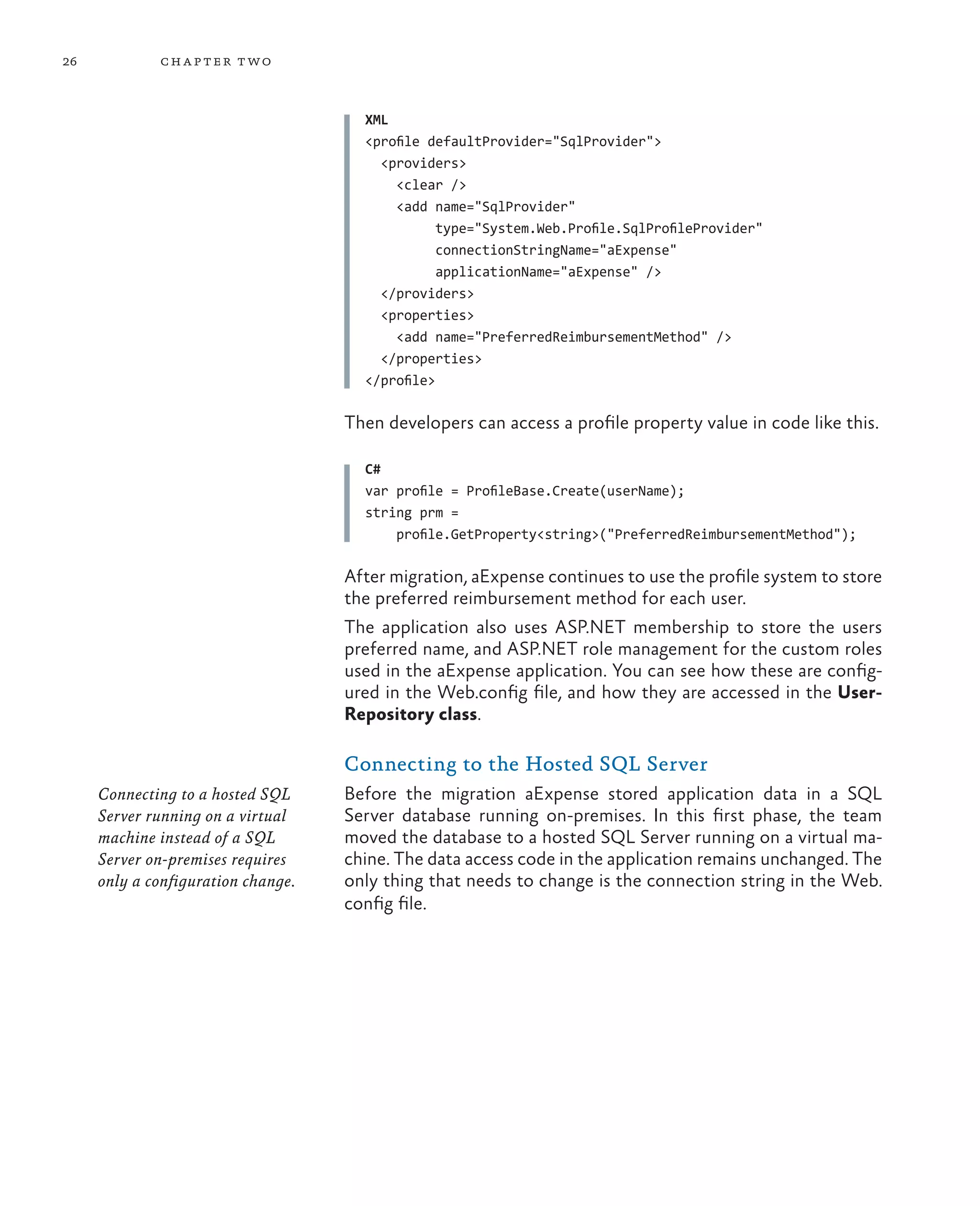 26           ch a pter t wo



                                      XML
                                      <profile defaultProvider="SqlProvider">
                                        <providers>
                                          <clear />
                                          <add name="SqlProvider"
                                                 type="System.Web.Profile.SqlProfileProvider"
                                                 connectionStringName="aExpense"
                                                 applicationName="aExpense" />
                                        </providers>
                                        <properties>
                                          <add name="PreferredReimbursementMethod" />
                                        </properties>
                                      </profile>

                                    Then developers can access a profile property value in code like this.

                                      C#
                                      var profile = ProfileBase.Create(userName);
                                      string prm =
                                          profile.GetProperty<string>("PreferredReimbursementMethod");

                                    After migration, aExpense continues to use the profile system to store
                                    the preferred reimbursement method for each user.
                                    The application also uses ASP.NET membership to store the users
                                    preferred name, and ASP.NET role management for the custom roles
                                    used in the aExpense application. You can see how these are config-
                                    ured in the Web.config file, and how they are accessed in the User-
                                    Repository class.

                                    Connecting to the Hosted SQL Server
     Connecting to a hosted SQL     Before the migration aExpense stored application data in a SQL
     Server running on a virtual    Server database running on-premises. In this first phase, the team
     machine instead of a SQL       moved the database to a hosted SQL Server running on a virtual ma-
     Server on-premises requires    chine. The data access code in the application remains unchanged. The
     only a configuration change.   only thing that needs to change is the connection string in the Web.
                                    config file.
 