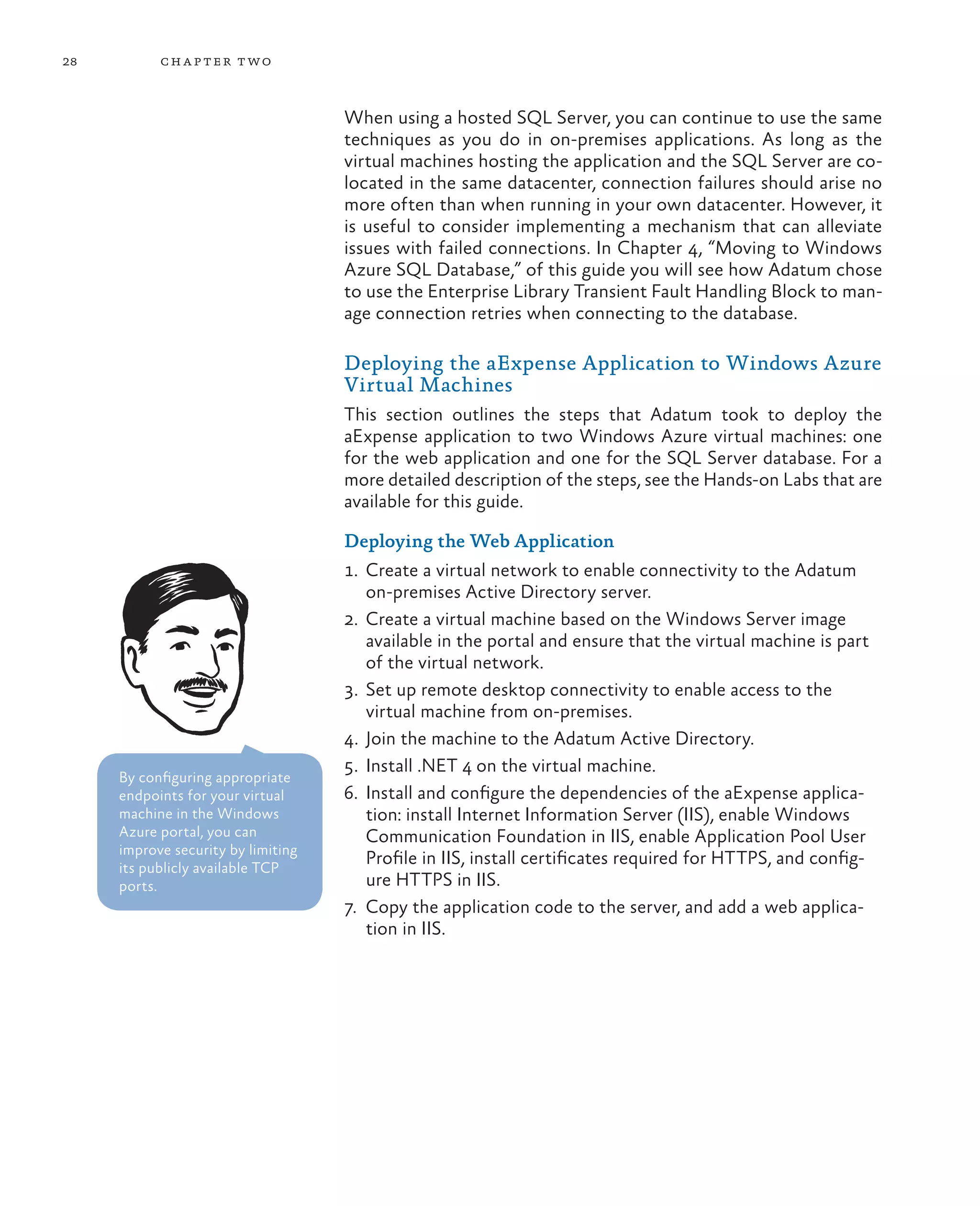 28         ch a pter t wo



                                    When using a hosted SQL Server, you can continue to use the same
                                    techniques as you do in on-premises applications. As long as the
                                    virtual machines hosting the application and the SQL Server are co-
                                    located in the same datacenter, connection failures should arise no
                                    more often than when running in your own datacenter. However, it
                                    is useful to consider implementing a mechanism that can alleviate
                                    issues with failed connections. In Chapter 4, “Moving to Windows
                                    Azure SQL Database,” of this guide you will see how Adatum chose
                                    to use the Enterprise Library Transient Fault Handling Block to man-
                                    age connection retries when connecting to the database.

                                    Deploying the aExpense Application to Windows Azure
                                    Virtual Machines
                                    This section outlines the steps that Adatum took to deploy the
                                    aExpense application to two Windows Azure virtual machines: one
                                    for the web application and one for the SQL Server database. For a
                                    more detailed description of the steps, see the Hands-on Labs that are
                                    available for this guide.

                                    Deploying the Web Application
                                    1.	 Create a virtual network to enable connectivity to the Adatum
                                        on-premises Active Directory server.
                                    2.	 Create a virtual machine based on the Windows Server image
                                        available in the portal and ensure that the virtual machine is part
                                        of the virtual network.
                                    3.	 Set up remote desktop connectivity to enable access to the
                                        virtual machine from on-premises.
                                    4.	 Join the machine to the Adatum Active Directory.
                                    5.	 Install .NET 4 on the virtual machine.
     By configuring appropriate
     endpoints for your virtual     6.	 Install and configure the dependencies of the aExpense applica-
     machine in the Windows             tion: install Internet Information Server (IIS), enable Windows
     Azure portal, you can              Communication Foundation in IIS, enable Application Pool User
     improve security by limiting
     its publicly available TCP
                                        Profile in IIS, install certificates required for HTTPS, and config-
     ports.                             ure HTTPS in IIS.
                                    7.	 Copy the application code to the server, and add a web applica-
                                        tion in IIS.
 