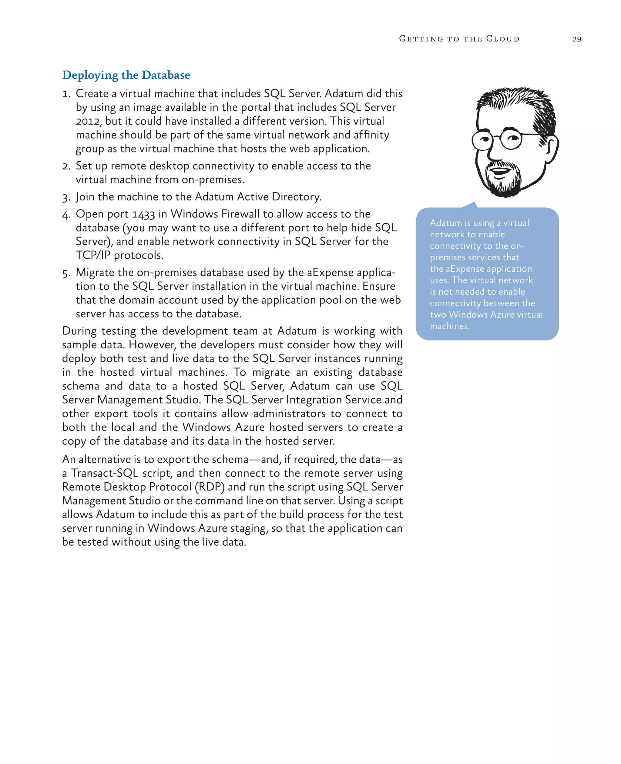 Getting to the Cloud             29



Deploying the Database
1.	 Create a virtual machine that includes SQL Server. Adatum did this
    by using an image available in the portal that includes SQL Server
    2012, but it could have installed a different version. This virtual
    machine should be part of the same virtual network and affinity
    group as the virtual machine that hosts the web application.
2.	 Set up remote desktop connectivity to enable access to the
    virtual machine from on-premises.
3.	 Join the machine to the Adatum Active Directory.
4.	 Open port 1433 in Windows Firewall to allow access to the
                                                                           Adatum is using a virtual
    database (you may want to use a different port to help hide SQL        network to enable
    Server), and enable network connectivity in SQL Server for the         connectivity to the on-
    TCP/IP protocols.                                                      premises services that
5.	 Migrate the on-premises database used by the aExpense applica-         the aExpense application
                                                                           uses. The virtual network
    tion to the SQL Server installation in the virtual machine. Ensure     is not needed to enable
    that the domain account used by the application pool on the web        connectivity between the
    server has access to the database.                                     two Windows Azure virtual
                                                                           machines.
During testing the development team at Adatum is working with
sample data. However, the developers must consider how they will
deploy both test and live data to the SQL Server instances running
in the hosted virtual machines. To migrate an existing database
schema and data to a hosted SQL Server, Adatum can use SQL
Server Management Studio. The SQL Server Integration Service and
other export tools it contains allow administrators to connect to
both the local and the Windows Azure hosted servers to create a
copy of the database and its data in the hosted server.
An alternative is to export the schema—and, if required, the data—as
a Transact-SQL script, and then connect to the remote server using
Remote Desktop Protocol (RDP) and run the script using SQL Server
Management Studio or the command line on that server. Using a script
allows Adatum to include this as part of the build process for the test
server running in Windows Azure staging, so that the application can
be tested without using the live data.
 