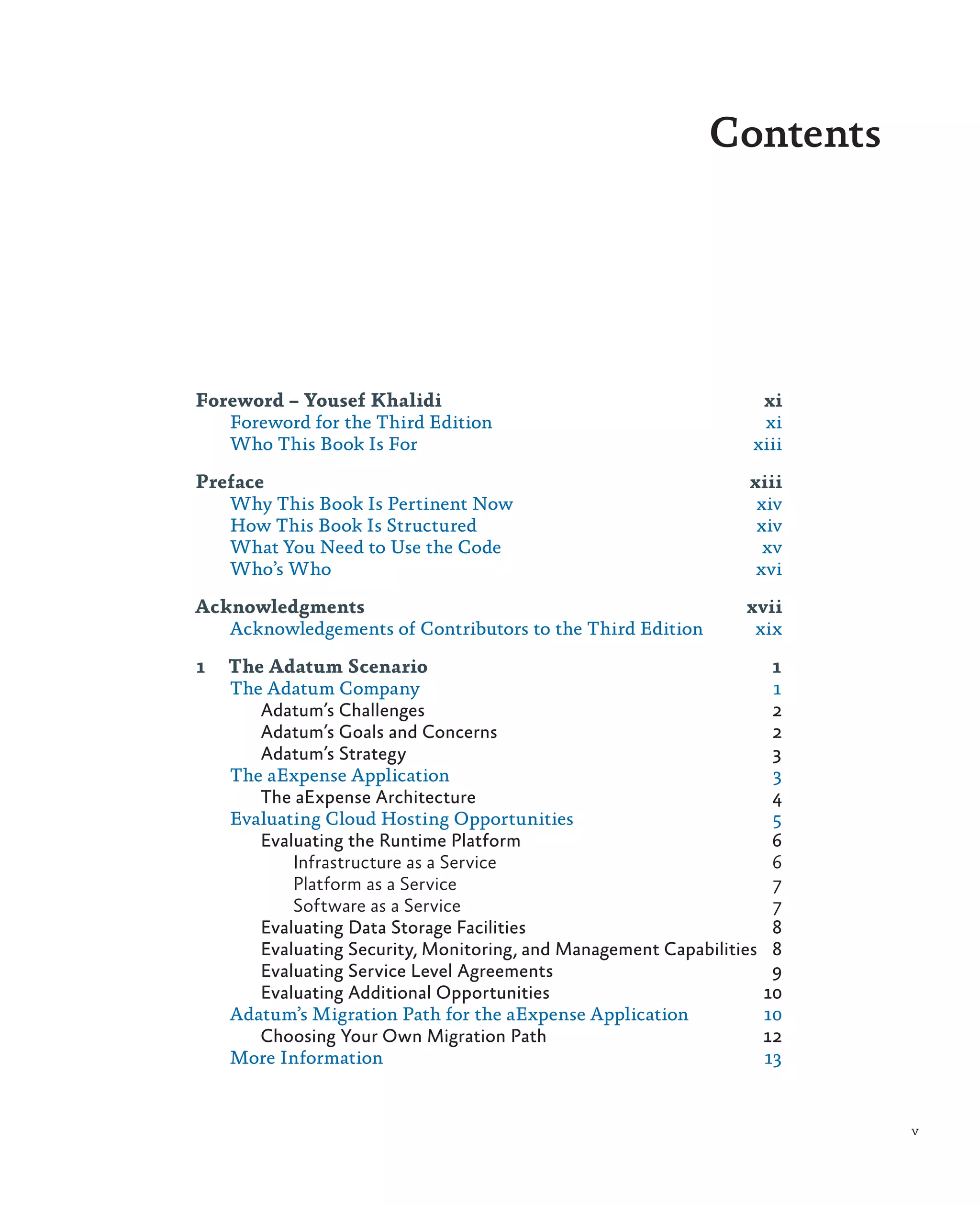 Contents




Foreword – Yousef Khalidi	                                        xi
   Foreword for the Third Edition	                                xi
   Who This Book Is For	                                         xiii

Preface	xiii
   Why This Book Is Pertinent Now	 xiv
   How This Book Is Structured	    xiv
   What You Need to Use the Code	   xv
   Who’s Who	                      xvi

Acknowledgments	xvii
   Acknowledgements of Contributors to the Third Edition	 xix

1	 The Adatum Scenario	                                             1
   The Adatum Company	                                              1
      Adatum’s Challenges	                                          2
      Adatum’s Goals and Concerns	                                  2
      Adatum’s Strategy	                                            3
   The aExpense Application	                                        3
      The aExpense Architecture	                                    4
   Evaluating Cloud Hosting Opportunities	                          5
      Evaluating the Runtime Platform	                              6
          Infrastructure as a Service	                              6
          Platform as a Service	                                    7
          Software as a Service	                                    7
      Evaluating Data Storage Facilities	                           8
      Evaluating Security, Monitoring, and Management Capabilities	 8
      Evaluating Service Level Agreements	                          9
      Evaluating Additional Opportunities	                         10
   Adatum’s Migration Path for the aExpense Application	           10
      Choosing Your Own Migration Path	                            12
   More Information	                                               13


                                                                        v
 