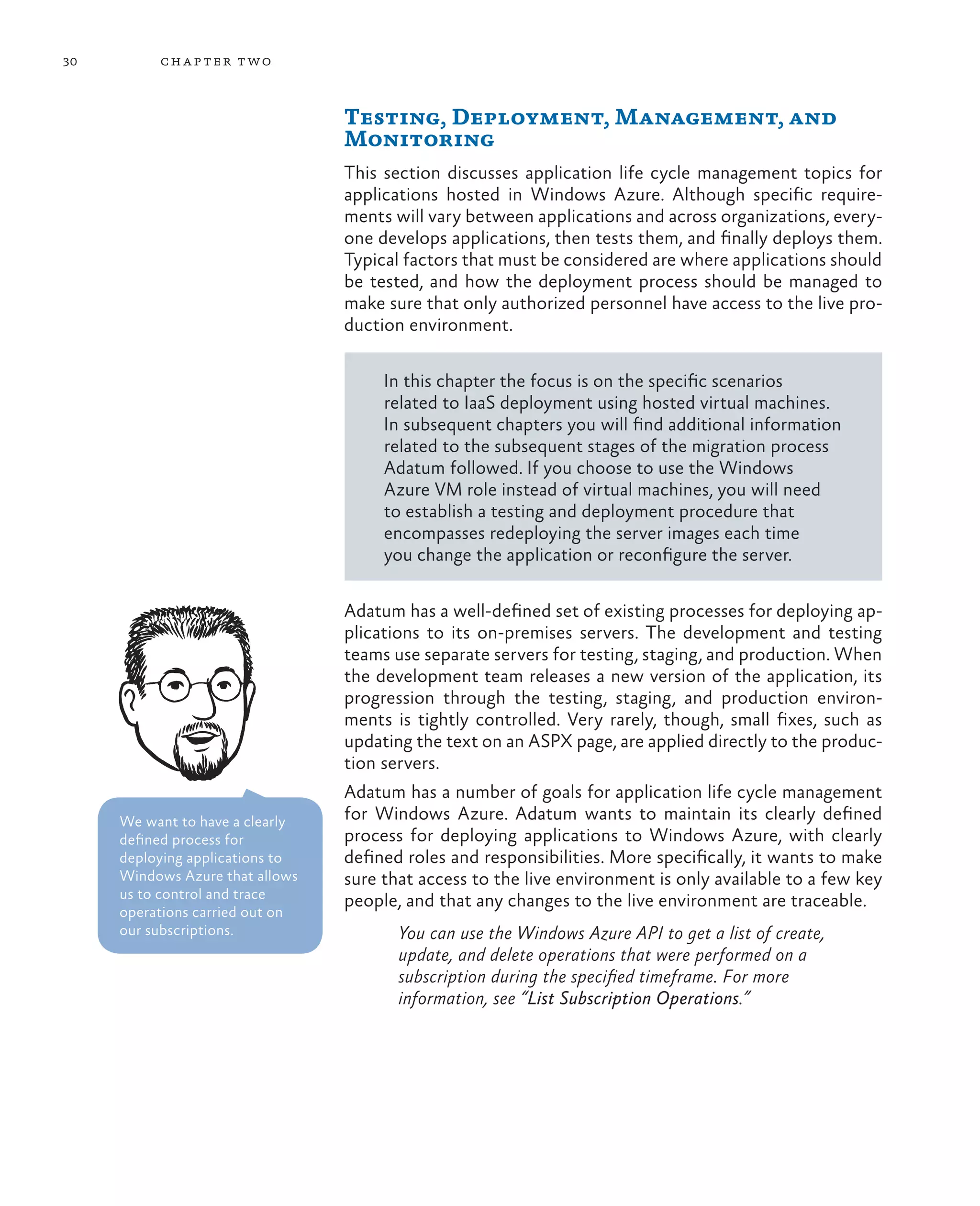 30        ch a pter t wo



                                 Testing, Deployment, Management, and
                                 Monitoring
                                 This section discusses application life cycle management topics for
                                 applications hosted in Windows Azure. Although specific require-
                                 ments will vary between applications and across organizations, every-
                                 one develops applications, then tests them, and finally deploys them.
                                 Typical factors that must be considered are where applications should
                                 be tested, and how the deployment process should be managed to
                                 make sure that only authorized personnel have access to the live pro-
                                 duction environment.

                                      In this chapter the focus is on the specific scenarios
                                      related to IaaS deployment using hosted virtual machines.
                                      In subsequent chapters you will find additional information
                                      related to the subsequent stages of the migration process
                                      Adatum followed. If you choose to use the Windows
                                      Azure VM role instead of virtual machines, you will need
                                      to establish a testing and deployment procedure that
                                      encompasses redeploying the server images each time
                                      you change the application or reconfigure the server.

                                 Adatum has a well-defined set of existing processes for deploying ap-
                                 plications to its on-premises servers. The development and testing
                                 teams use separate servers for testing, staging, and production. When
                                 the development team releases a new version of the application, its
                                 progression through the testing, staging, and production environ-
                                 ments is tightly controlled. Very rarely, though, small fixes, such as
                                 updating the text on an ASPX page, are applied directly to the produc-
                                 tion servers.
                                 Adatum has a number of goals for application life cycle management
     We want to have a clearly   for Windows Azure. Adatum wants to maintain its clearly defined
     defined process for         process for deploying applications to Windows Azure, with clearly
     deploying applications to   defined roles and responsibilities. More specifically, it wants to make
     Windows Azure that allows   sure that access to the live environment is only available to a few key
     us to control and trace     people, and that any changes to the live environment are traceable.
     operations carried out on
     our subscriptions.                 You can use the Windows Azure API to get a list of create,
                                        update, and delete operations that were performed on a
                                        subscription during the specified timeframe. For more
                                        information, see “List Subscription Operations.”
 