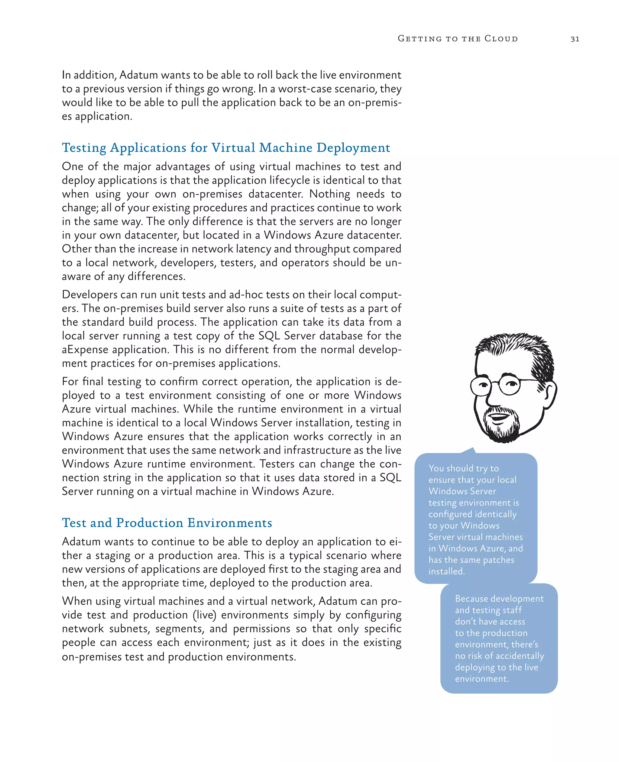 Getting to the Cloud                 31



In addition, Adatum wants to be able to roll back the live environment
to a previous version if things go wrong. In a worst-case scenario, they
would like to be able to pull the application back to be an on-premis-
es application.

Testing Applications for Virtual Machine Deployment
One of the major advantages of using virtual machines to test and
deploy applications is that the application lifecycle is identical to that
when using your own on-premises datacenter. Nothing needs to
change; all of your existing procedures and practices continue to work
in the same way. The only difference is that the servers are no longer
in your own datacenter, but located in a Windows Azure datacenter.
Other than the increase in network latency and throughput compared
to a local network, developers, testers, and operators should be un-
aware of any differences.
Developers can run unit tests and ad-hoc tests on their local comput-
ers. The on-premises build server also runs a suite of tests as a part of
the standard build process. The application can take its data from a
local server running a test copy of the SQL Server database for the
aExpense application. This is no different from the normal develop-
ment practices for on-premises applications.
For final testing to confirm correct operation, the application is de-
ployed to a test environment consisting of one or more Windows
Azure virtual machines. While the runtime environment in a virtual
machine is identical to a local Windows Server installation, testing in
Windows Azure ensures that the application works correctly in an
environment that uses the same network and infrastructure as the live
Windows Azure runtime environment. Testers can change the con-                You should try to
nection string in the application so that it uses data stored in a SQL        ensure that your local
Server running on a virtual machine in Windows Azure.                         Windows Server
                                                                              testing environment is
                                                                              configured identically
Test and Production Environments                                              to your Windows
                                                                              Server virtual machines
Adatum wants to continue to be able to deploy an application to ei-
                                                                              in Windows Azure, and
ther a staging or a production area. This is a typical scenario where         has the same patches
new versions of applications are deployed first to the staging area and       installed.
then, at the appropriate time, deployed to the production area.
When using virtual machines and a virtual network, Adatum can pro-                  Because development
                                                                                    and testing staff
vide test and production (live) environments simply by configuring
                                                                                    don’t have access
network subnets, segments, and permissions so that only specific                    to the production
people can access each environment; just as it does in the existing                 environment, there’s
on-premises test and production environments.                                       no risk of accidentally
                                                                                    deploying to the live
                                                                                    environment.
 