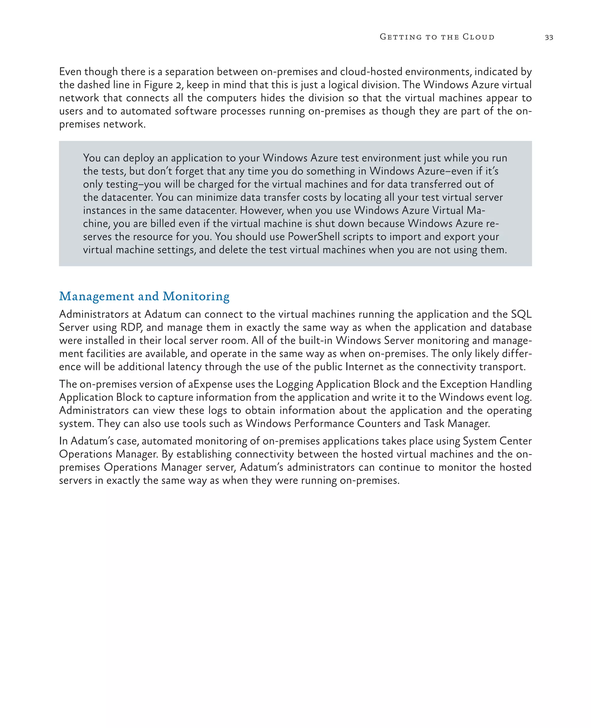 Getting to the Cloud                 33



Even though there is a separation between on-premises and cloud-hosted environments, indicated by
the dashed line in Figure 2, keep in mind that this is just a logical division. The Windows Azure virtual
network that connects all the computers hides the division so that the virtual machines appear to
users and to automated software processes running on-premises as though they are part of the on-
premises network.

     You can deploy an application to your Windows Azure test environment just while you run
     the tests, but don’t forget that any time you do something in Windows Azure–even if it’s
     only testing–you will be charged for the virtual machines and for data transferred out of
     the datacenter. You can minimize data transfer costs by locating all your test virtual server
     instances in the same datacenter. However, when you use Windows Azure Virtual Ma-
     chine, you are billed even if the virtual machine is shut down because Windows Azure re-
     serves the resource for you. You should use PowerShell scripts to import and export your
     virtual machine settings, and delete the test virtual machines when you are not using them.



Management and Monitoring
Administrators at Adatum can connect to the virtual machines running the application and the SQL
Server using RDP, and manage them in exactly the same way as when the application and database
were installed in their local server room. All of the built-in Windows Server monitoring and manage-
ment facilities are available, and operate in the same way as when on-premises. The only likely differ-
ence will be additional latency through the use of the public Internet as the connectivity transport.
The on-premises version of aExpense uses the Logging Application Block and the Exception Handling
Application Block to capture information from the application and write it to the Windows event log.
Administrators can view these logs to obtain information about the application and the operating
system. They can also use tools such as Windows Performance Counters and Task Manager.
In Adatum’s case, automated monitoring of on-premises applications takes place using System Center
Operations Manager. By establishing connectivity between the hosted virtual machines and the on-
premises Operations Manager server, Adatum’s administrators can continue to monitor the hosted
servers in exactly the same way as when they were running on-premises.
 