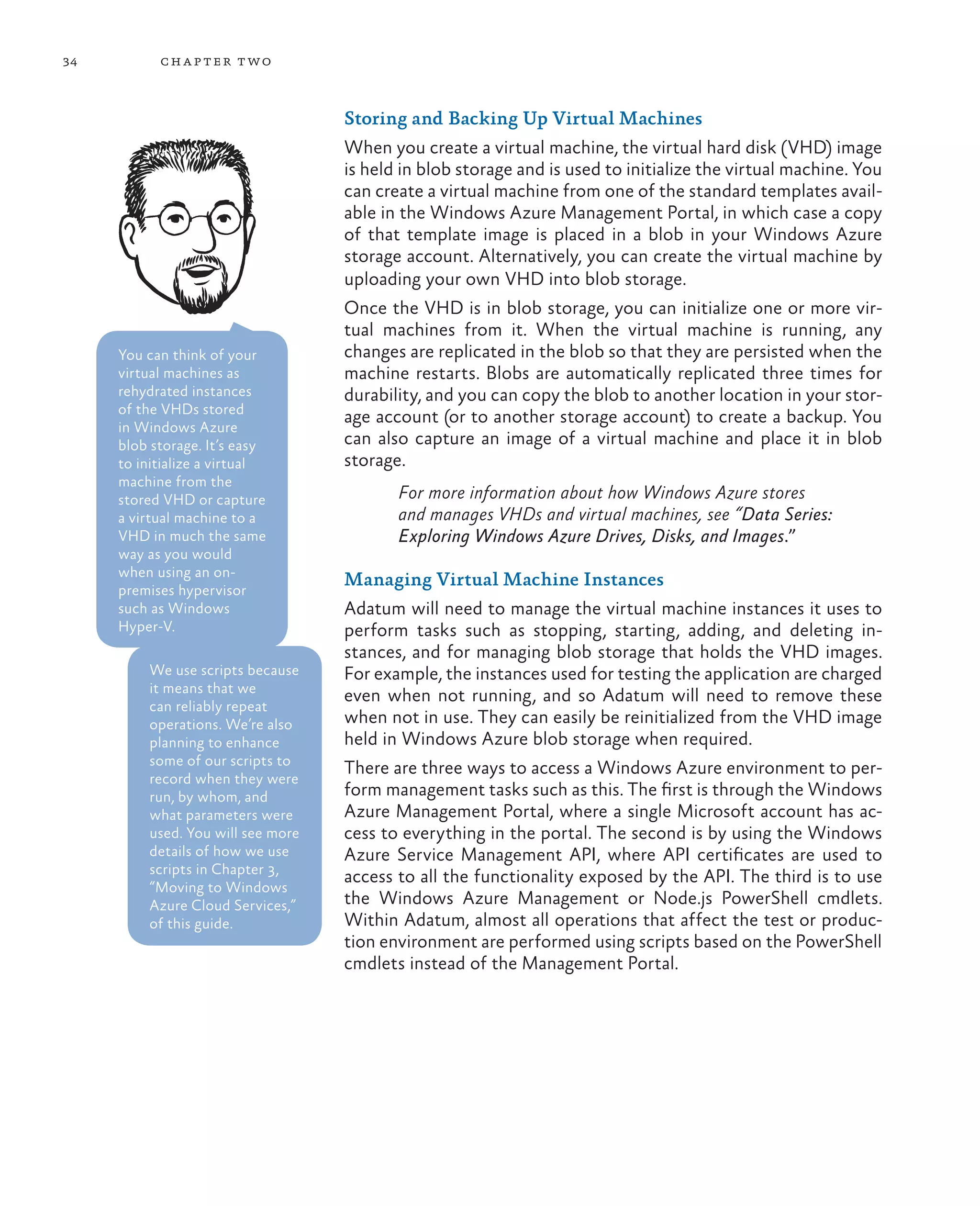 34         ch a pter t wo



                                   Storing and Backing Up Virtual Machines
                                   When you create a virtual machine, the virtual hard disk (VHD) image
                                   is held in blob storage and is used to initialize the virtual machine. You
                                   can create a virtual machine from one of the standard templates avail-
                                   able in the Windows Azure Management Portal, in which case a copy
                                   of that template image is placed in a blob in your Windows Azure
                                   storage account. Alternatively, you can create the virtual machine by
                                   uploading your own VHD into blob storage.
                                   Once the VHD is in blob storage, you can initialize one or more vir-
                                   tual machines from it. When the virtual machine is running, any
     You can think of your         changes are replicated in the blob so that they are persisted when the
     virtual machines as           machine restarts. Blobs are automatically replicated three times for
     rehydrated instances          durability, and you can copy the blob to another location in your stor-
     of the VHDs stored
                                   age account (or to another storage account) to create a backup. You
     in Windows Azure
     blob storage. It’s easy       can also capture an image of a virtual machine and place it in blob
     to initialize a virtual       storage.
     machine from the
     stored VHD or capture                For more information about how Windows Azure stores
     a virtual machine to a               and manages VHDs and virtual machines, see “Data Series:
     VHD in much the same                 Exploring Windows Azure Drives, Disks, and Images.”
     way as you would
     when using an on-
                                   Managing Virtual Machine Instances
     premises hypervisor
     such as Windows               Adatum will need to manage the virtual machine instances it uses to
     Hyper-V.                      perform tasks such as stopping, starting, adding, and deleting in-
                                   stances, and for managing blob storage that holds the VHD images.
         We use scripts because    For example, the instances used for testing the application are charged
         it means that we
                                   even when not running, and so Adatum will need to remove these
         can reliably repeat
         operations. We’re also    when not in use. They can easily be reinitialized from the VHD image
         planning to enhance       held in Windows Azure blob storage when required.
         some of our scripts to
                                   There are three ways to access a Windows Azure environment to per-
         record when they were
         run, by whom, and         form management tasks such as this. The first is through the Windows
         what parameters were      Azure Management Portal, where a single Microsoft account has ac-
         used. You will see more   cess to everything in the portal. The second is by using the Windows
         details of how we use     Azure Service Management API, where API certificates are used to
         scripts in Chapter 3,
                                   access to all the functionality exposed by the API. The third is to use
         “Moving to Windows
         Azure Cloud Services,”    the Windows Azure Management or Node.js PowerShell cmdlets.
         of this guide.            Within Adatum, almost all operations that affect the test or produc-
                                   tion environment are performed using scripts based on the PowerShell
                                   cmdlets instead of the Management Portal.
 