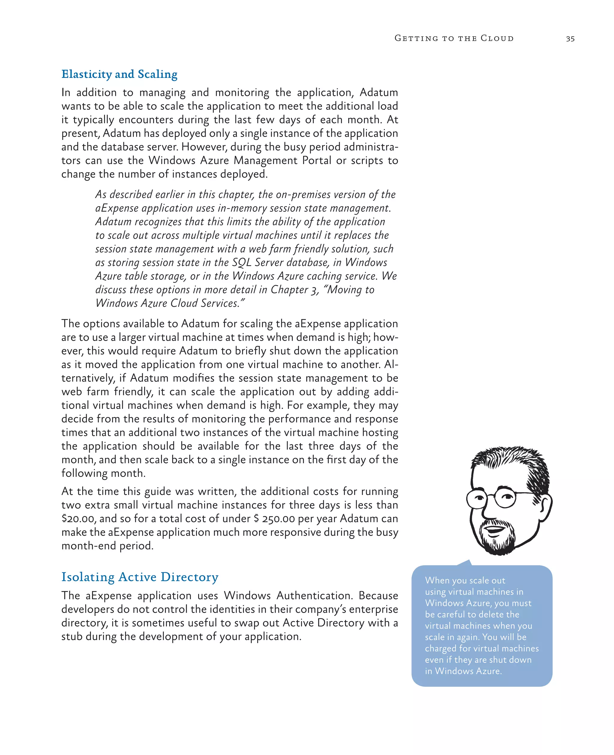 Getting to the Cloud                35



Elasticity and Scaling
In addition to managing and monitoring the application, Adatum
wants to be able to scale the application to meet the additional load
it typically encounters during the last few days of each month. At
present, Adatum has deployed only a single instance of the application
and the database server. However, during the busy period administra-
tors can use the Windows Azure Management Portal or scripts to
change the number of instances deployed.
       As described earlier in this chapter, the on-premises version of the
       aExpense application uses in-memory session state management.
       Adatum recognizes that this limits the ability of the application
       to scale out across multiple virtual machines until it replaces the
       session state management with a web farm friendly solution, such
       as storing session state in the SQL Server database, in Windows
       Azure table storage, or in the Windows Azure caching service. We
       discuss these options in more detail in Chapter 3, “Moving to
       Windows Azure Cloud Services.”
The options available to Adatum for scaling the aExpense application
are to use a larger virtual machine at times when demand is high; how-
ever, this would require Adatum to briefly shut down the application
as it moved the application from one virtual machine to another. Al-
ternatively, if Adatum modifies the session state management to be
web farm friendly, it can scale the application out by adding addi-
tional virtual machines when demand is high. For example, they may
decide from the results of monitoring the performance and response
times that an additional two instances of the virtual machine hosting
the application should be available for the last three days of the
month, and then scale back to a single instance on the first day of the
following month.
At the time this guide was written, the additional costs for running
two extra small virtual machine instances for three days is less than
$20.00, and so for a total cost of under $ 250.00 per year Adatum can
make the aExpense application much more responsive during the busy
month-end period.

Isolating Active Directory                                                     When you scale out
The aExpense application uses Windows Authentication. Because                  using virtual machines in
                                                                               Windows Azure, you must
developers do not control the identities in their company’s enterprise         be careful to delete the
directory, it is sometimes useful to swap out Active Directory with a          virtual machines when you
stub during the development of your application.                               scale in again. You will be
                                                                               charged for virtual machines
                                                                               even if they are shut down
                                                                               in Windows Azure.
 