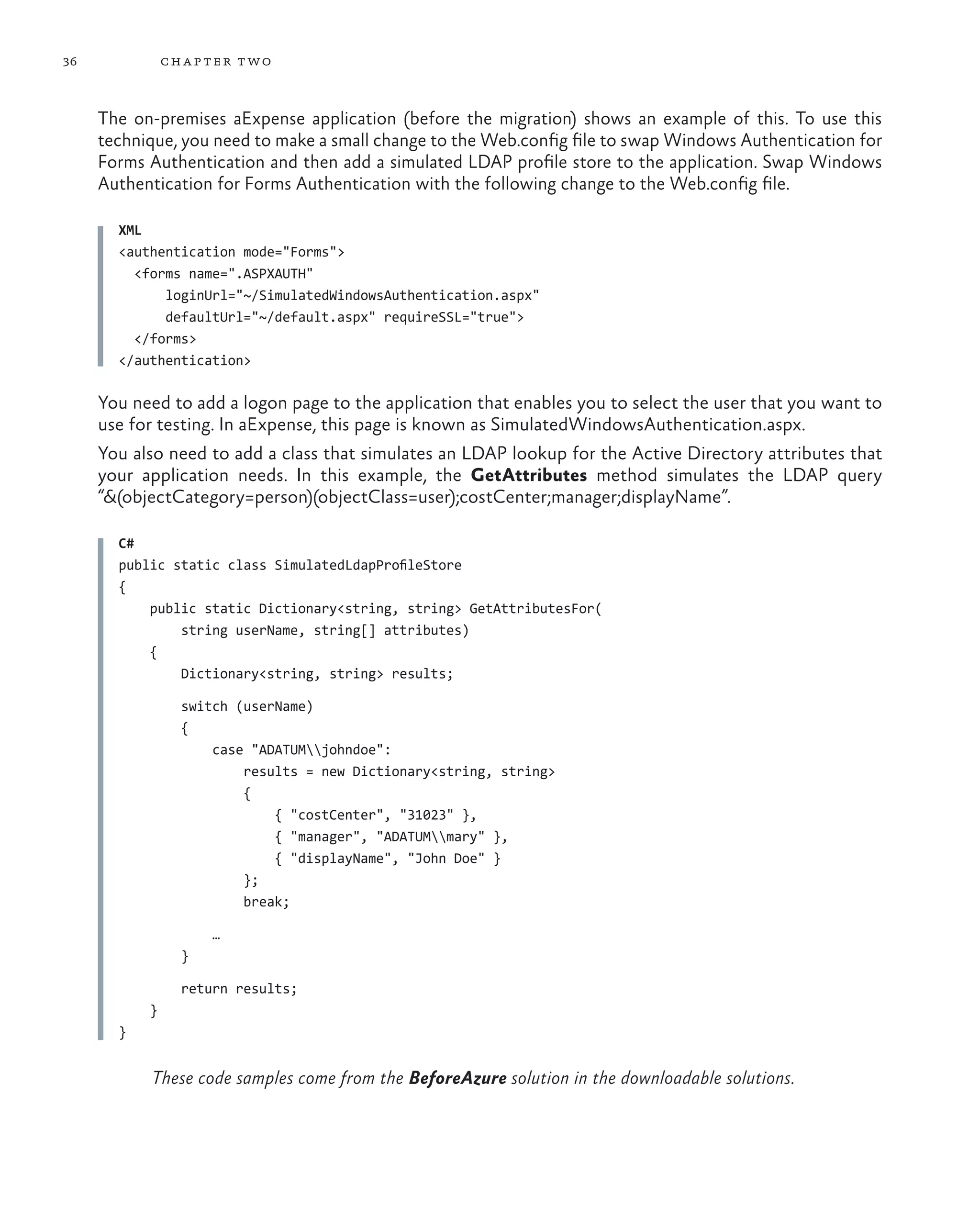 36             ch a pter t wo



     The on-premises aExpense application (before the migration) shows an example of this. To use this
     technique, you need to make a small change to the Web.config file to swap Windows Authentication for
     Forms Authentication and then add a simulated LDAP profile store to the application. Swap Windows
     Authentication for Forms Authentication with the following change to the Web.config file.

       XML
       <authentication mode="Forms">
         <forms name=".ASPXAUTH"
             loginUrl="~/SimulatedWindowsAuthentication.aspx"
             defaultUrl="~/default.aspx" requireSSL="true">
         </forms>
       </authentication>

     You need to add a logon page to the application that enables you to select the user that you want to
     use for testing. In aExpense, this page is known as SimulatedWindowsAuthentication.aspx.
     You also need to add a class that simulates an LDAP lookup for the Active Directory attributes that
     your application needs. In this example, the GetAttributes method simulates the LDAP query
     “&(objectCategory=person)(objectClass=user);costCenter;manager;displayName”.

       C#
       public static class SimulatedLdapProfileStore
       {
           public static Dictionary<string, string> GetAttributesFor(
               string userName, string[] attributes)
           {
               Dictionary<string, string> results;

                 switch (userName)
                 {
                     case "ADATUMjohndoe":
                         results = new Dictionary<string, string>
                         {
                             { "costCenter", "31023" },
                             { "manager", "ADATUMmary" },
                             { "displayName", "John Doe" }
                         };
                         break;

                     …
                 }

                 return results;
           }
       }


           These code samples come from the BeforeAzure solution in the downloadable solutions.
 