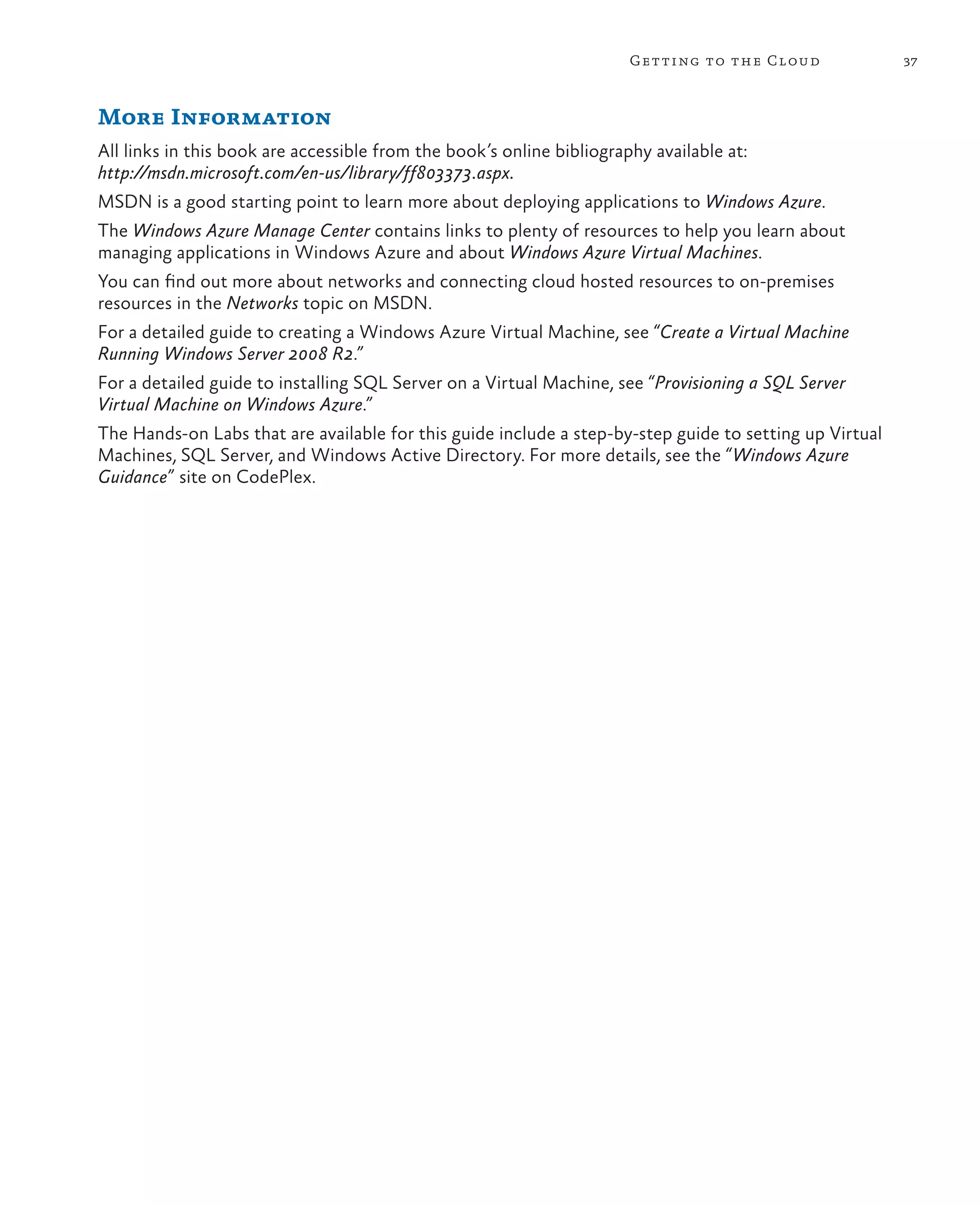 Getting to the Cloud              37



More Information
All links in this book are accessible from the book’s online bibliography available at:
http://msdn.microsoft.com/en-us/library/ff803373.aspx.
MSDN is a good starting point to learn more about deploying applications to Windows Azure.
The Windows Azure Manage Center contains links to plenty of resources to help you learn about
managing applications in Windows Azure and about Windows Azure Virtual Machines.
You can find out more about networks and connecting cloud hosted resources to on-premises
resources in the Networks topic on MSDN.
For a detailed guide to creating a Windows Azure Virtual Machine, see “Create a Virtual Machine
Running Windows Server 2008 R2.”
For a detailed guide to installing SQL Server on a Virtual Machine, see “Provisioning a SQL Server
Virtual Machine on Windows Azure.”
The Hands-on Labs that are available for this guide include a step-by-step guide to setting up Virtual
Machines, SQL Server, and Windows Active Directory. For more details, see the “Windows Azure
Guidance” site on CodePlex.
 