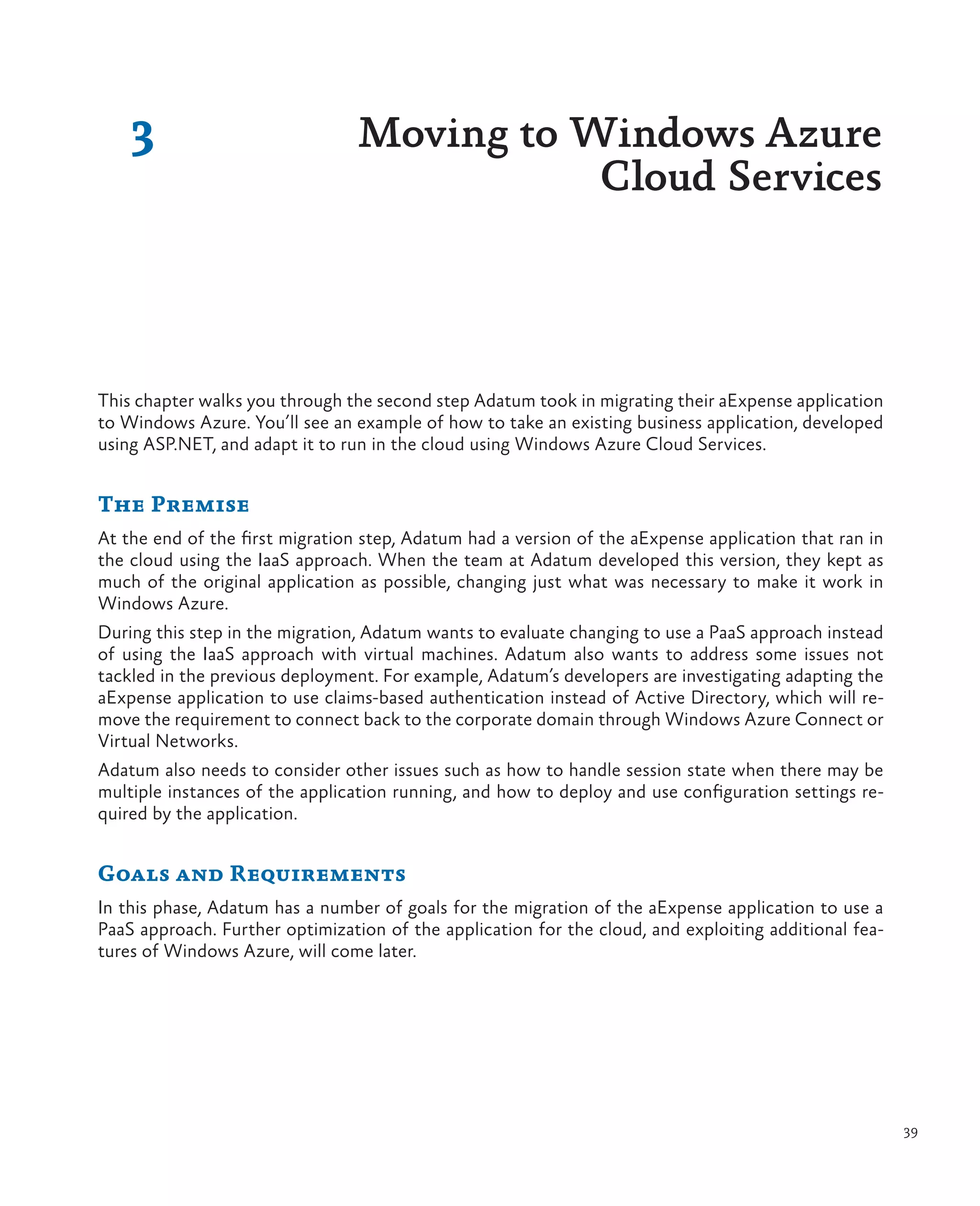 3                            Moving to Windows Azure
                                            Cloud Services



This chapter walks you through the second step Adatum took in migrating their aExpense application
to Windows Azure. You’ll see an example of how to take an existing business application, developed
using ASP.NET, and adapt it to run in the cloud using Windows Azure Cloud Services.


The Premise
At the end of the first migration step, Adatum had a version of the aExpense application that ran in
the cloud using the IaaS approach. When the team at Adatum developed this version, they kept as
much of the original application as possible, changing just what was necessary to make it work in
Windows Azure.
During this step in the migration, Adatum wants to evaluate changing to use a PaaS approach instead
of using the IaaS approach with virtual machines. Adatum also wants to address some issues not
tackled in the previous deployment. For example, Adatum’s developers are investigating adapting the
aExpense application to use claims-based authentication instead of Active Directory, which will re-
move the requirement to connect back to the corporate domain through Windows Azure Connect or
Virtual Networks.
Adatum also needs to consider other issues such as how to handle session state when there may be
multiple instances of the application running, and how to deploy and use configuration settings re-
quired by the application.


Goals and Requirements
In this phase, Adatum has a number of goals for the migration of the aExpense application to use a
PaaS approach. Further optimization of the application for the cloud, and exploiting additional fea-
tures of Windows Azure, will come later.




                                                                                                       39
 