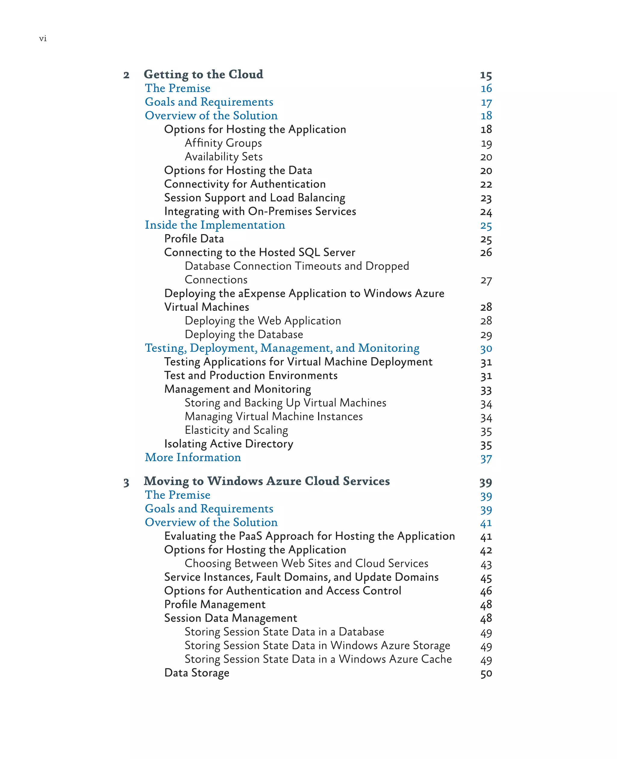 vi



     2	 Getting to the Cloud	                                    15
        The Premise	                                             16
        Goals and Requirements	                                  17
        Overview of the Solution	                                18
            Options for Hosting the Application	                 18
                 Affinity Groups	                                19
                 Availability Sets	                              20
            Options for Hosting the Data 	                       20
            Connectivity for Authentication	                     22
            Session Support and Load Balancing	                  23
            Integrating with On-Premises Services	               24
        Inside the Implementation	                               25
            Profile Data	                                        25
            Connecting to the Hosted SQL Server	                 26
                 Database Connection Timeouts and Dropped
                 Connections	27
            Deploying the aExpense Application to Windows Azure
            Virtual Machines	                                    28
                 Deploying the Web Application	                  28
                 Deploying the Database	                         29
        Testing, Deployment, Management, and Monitoring	         30
            Testing Applications for Virtual Machine Deployment	 31
            Test and Production Environments	                    31
            Management and Monitoring	                           33
                 Storing and Backing Up Virtual Machines	        34
                 Managing Virtual Machine Instances	             34
                 Elasticity and Scaling 	                        35
            Isolating Active Directory	                          35
        More Information	                                        37

     3	 Moving to Windows Azure Cloud Services	                        39
        The Premise	                                                   39
        Goals and Requirements	                                        39
        Overview of the Solution	                                      41
           Evaluating the PaaS Approach for Hosting the Application	   41
           Options for Hosting the Application	                        42
               Choosing Between Web Sites and Cloud Services	          43
           Service Instances, Fault Domains, and Update Domains	       45
           Options for Authentication and Access Control	              46
           Profile Management	                                         48
           Session Data Management	                                    48
               Storing Session State Data in a Database	               49
               Storing Session State Data in Windows Azure Storage	    49
               Storing Session State Data in a Windows Azure Cache	    49
           Data Storage	                                               50
 