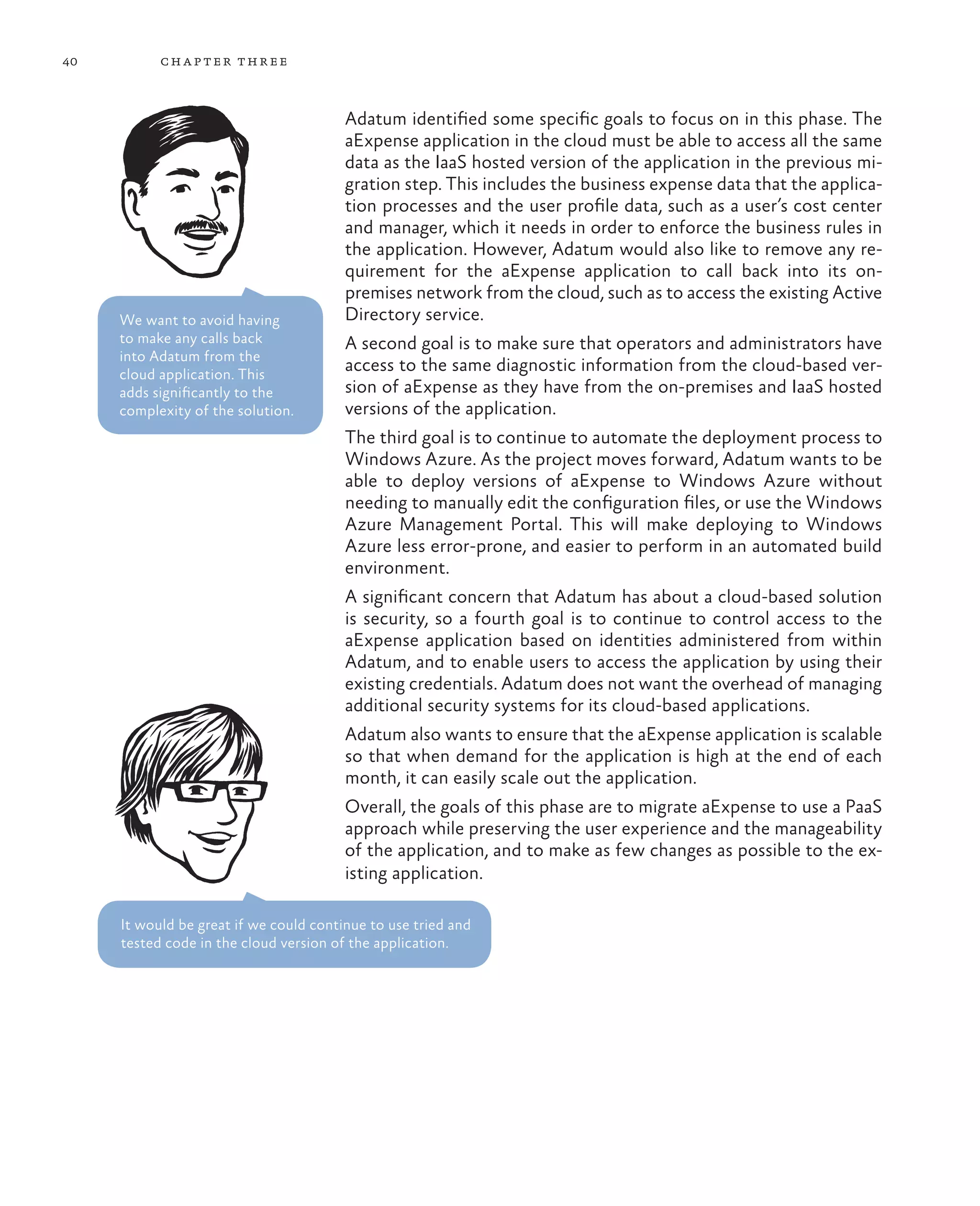 40         ch a pter thr ee



                                        Adatum identified some specific goals to focus on in this phase. The
                                        aExpense application in the cloud must be able to access all the same
                                        data as the IaaS hosted version of the application in the previous mi-
                                        gration step. This includes the business expense data that the applica-
                                        tion processes and the user profile data, such as a user’s cost center
                                        and manager, which it needs in order to enforce the business rules in
                                        the application. However, Adatum would also like to remove any re-
                                        quirement for the aExpense application to call back into its on-
                                        premises network from the cloud, such as to access the existing Active
     We want to avoid having            Directory service.
     to make any calls back             A second goal is to make sure that operators and administrators have
     into Adatum from the
     cloud application. This
                                        access to the same diagnostic information from the cloud-based ver-
     adds significantly to the          sion of aExpense as they have from the on-premises and IaaS hosted
     complexity of the solution.        versions of the application.
                                        The third goal is to continue to automate the deployment process to
                                        Windows Azure. As the project moves forward, Adatum wants to be
                                        able to deploy versions of aExpense to Windows Azure without
                                        needing to manually edit the configuration files, or use the Windows
                                        Azure Management Portal. This will make deploying to Windows
                                        Azure less error-prone, and easier to perform in an automated build
                                        environment.
                                        A significant concern that Adatum has about a cloud-based solution
                                        is security, so a fourth goal is to continue to control access to the
                                        aExpense application based on identities administered from within
                                        Adatum, and to enable users to access the application by using their
                                        existing credentials. Adatum does not want the overhead of managing
                                        additional security systems for its cloud-based applications.
                                        Adatum also wants to ensure that the aExpense application is scalable
                                        so that when demand for the application is high at the end of each
                                        month, it can easily scale out the application.
                                        Overall, the goals of this phase are to migrate aExpense to use a PaaS
                                        approach while preserving the user experience and the manageability
                                        of the application, and to make as few changes as possible to the ex-
                                        isting application.

     It would be great if we could continue to use tried and
     tested code in the cloud version of the application.
 