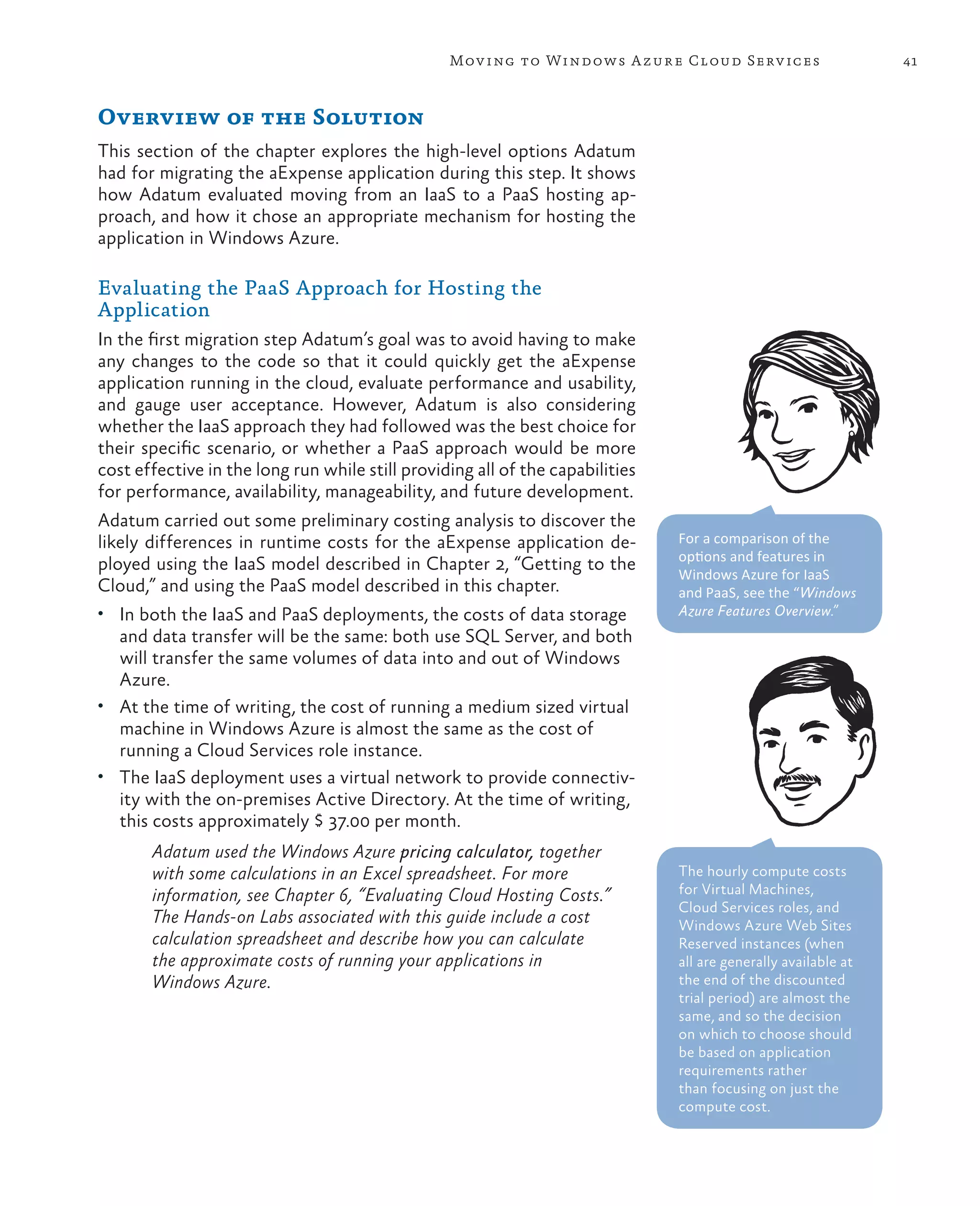 Mov ing to Windows A zure Cloud Serv ices                      41



Overview of the Solution
This section of the chapter explores the high-level options Adatum
had for migrating the aExpense application during this step. It shows
how Adatum evaluated moving from an IaaS to a PaaS hosting ap-
proach, and how it chose an appropriate mechanism for hosting the
application in Windows Azure.

Evaluating the PaaS Approach for Hosting the
Application
In the first migration step Adatum’s goal was to avoid having to make
any changes to the code so that it could quickly get the aExpense
application running in the cloud, evaluate performance and usability,
and gauge user acceptance. However, Adatum is also considering
whether the IaaS approach they had followed was the best choice for
their specific scenario, or whether a PaaS approach would be more
cost effective in the long run while still providing all of the capabilities
for performance, availability, manageability, and future development.
Adatum carried out some preliminary costing analysis to discover the
likely differences in runtime costs for the aExpense application de-           For a comparison of the
                                                                               options and features in
ployed using the IaaS model described in Chapter 2, “Getting to the
                                                                               Windows Azure for IaaS
Cloud,” and using the PaaS model described in this chapter.                    and PaaS, see the “Windows
•	 In both the IaaS and PaaS deployments, the costs of data storage            Azure Features Overview.”
   and data transfer will be the same: both use SQL Server, and both
   will transfer the same volumes of data into and out of Windows
   Azure.
•	 At the time of writing, the cost of running a medium sized virtual
   machine in Windows Azure is almost the same as the cost of
   running a Cloud Services role instance.
•	 The IaaS deployment uses a virtual network to provide connectiv-
   ity with the on-premises Active Directory. At the time of writing,
   this costs approximately $ 37.00 per month.
       Adatum used the Windows Azure pricing calculator, together
       with some calculations in an Excel spreadsheet. For more                The hourly compute costs
       information, see Chapter 6, “Evaluating Cloud Hosting Costs.”           for Virtual Machines,
                                                                               Cloud Services roles, and
       The Hands-on Labs associated with this guide include a cost             Windows Azure Web Sites
       calculation spreadsheet and describe how you can calculate              Reserved instances (when
       the approximate costs of running your applications in                   all are generally available at
       Windows Azure.                                                          the end of the discounted
                                                                               trial period) are almost the
                                                                               same, and so the decision
                                                                               on which to choose should
                                                                               be based on application
                                                                               requirements rather
                                                                               than focusing on just the
                                                                               compute cost.
 