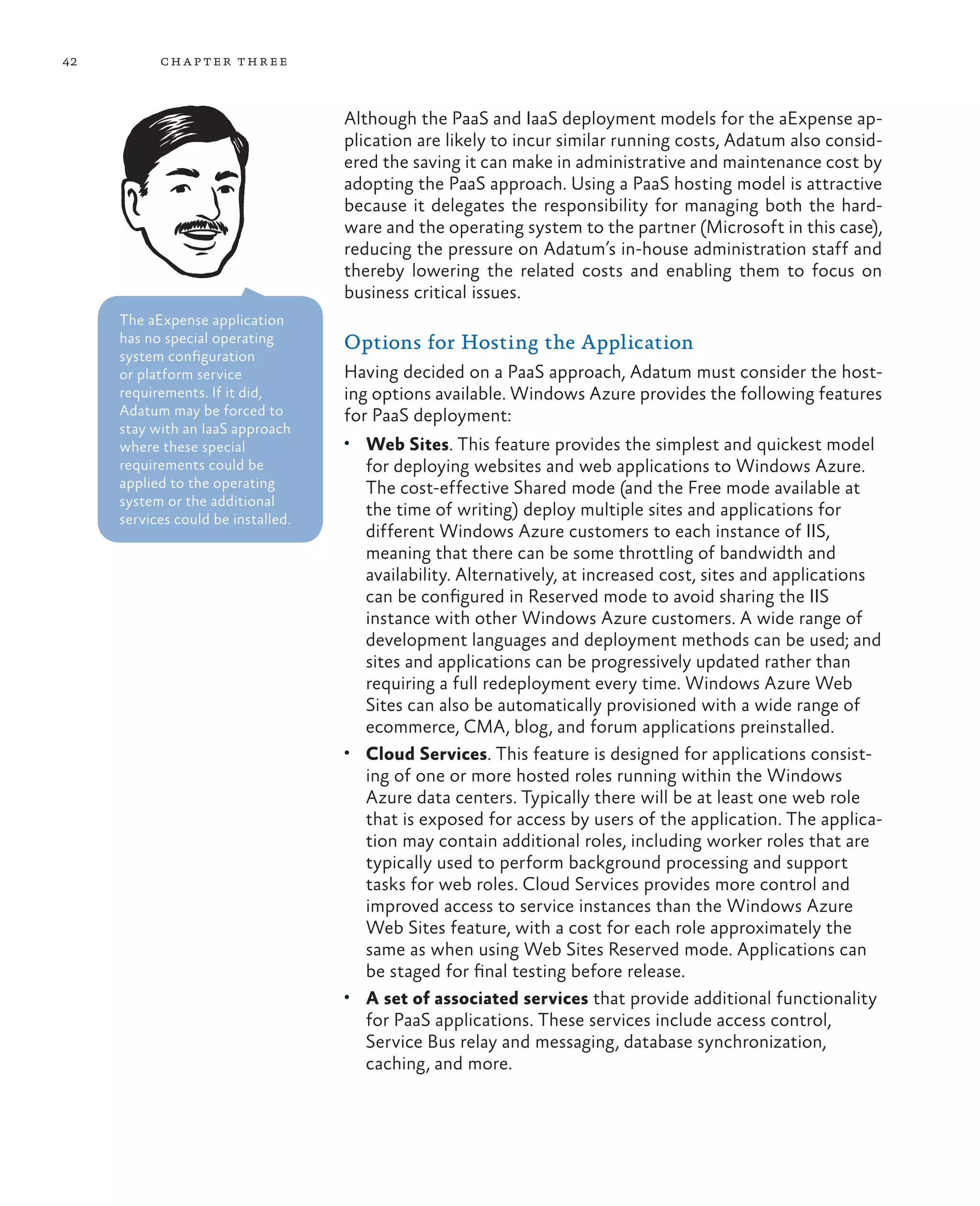 42         ch a pter thr ee



                                    Although the PaaS and IaaS deployment models for the aExpense ap-
                                    plication are likely to incur similar running costs, Adatum also consid-
                                    ered the saving it can make in administrative and maintenance cost by
                                    adopting the PaaS approach. Using a PaaS hosting model is attractive
                                    because it delegates the responsibility for managing both the hard-
                                    ware and the operating system to the partner (Microsoft in this case),
                                    reducing the pressure on Adatum’s in-house administration staff and
                                    thereby lowering the related costs and enabling them to focus on
                                    business critical issues.
     The aExpense application
     has no special operating       Options for Hosting the Application
     system configuration
     or platform service            Having decided on a PaaS approach, Adatum must consider the host-
     requirements. If it did,       ing options available. Windows Azure provides the following features
     Adatum may be forced to        for PaaS deployment:
     stay with an IaaS approach
     where these special            •	 Web Sites. This feature provides the simplest and quickest model
     requirements could be             for deploying websites and web applications to Windows Azure.
     applied to the operating          The cost-effective Shared mode (and the Free mode available at
     system or the additional
     services could be installed.
                                       the time of writing) deploy multiple sites and applications for
                                       different Windows Azure customers to each instance of IIS,
                                       meaning that there can be some throttling of bandwidth and
                                       availability. Alternatively, at increased cost, sites and applications
                                       can be configured in Reserved mode to avoid sharing the IIS
                                       instance with other Windows Azure customers. A wide range of
                                       development languages and deployment methods can be used; and
                                       sites and applications can be progressively updated rather than
                                       requiring a full redeployment every time. Windows Azure Web
                                       Sites can also be automatically provisioned with a wide range of
                                       ecommerce, CMA, blog, and forum applications preinstalled.
                                    •	 Cloud Services. This feature is designed for applications consist-
                                       ing of one or more hosted roles running within the Windows
                                       Azure data centers. Typically there will be at least one web role
                                       that is exposed for access by users of the application. The applica-
                                       tion may contain additional roles, including worker roles that are
                                       typically used to perform background processing and support
                                       tasks for web roles. Cloud Services provides more control and
                                       improved access to service instances than the Windows Azure
                                       Web Sites feature, with a cost for each role approximately the
                                       same as when using Web Sites Reserved mode. Applications can
                                       be staged for final testing before release.
                                    •	 A set of associated services that provide additional functionality
                                       for PaaS applications. These services include access control,
                                       Service Bus relay and messaging, database synchronization,
                                       caching, and more.
 