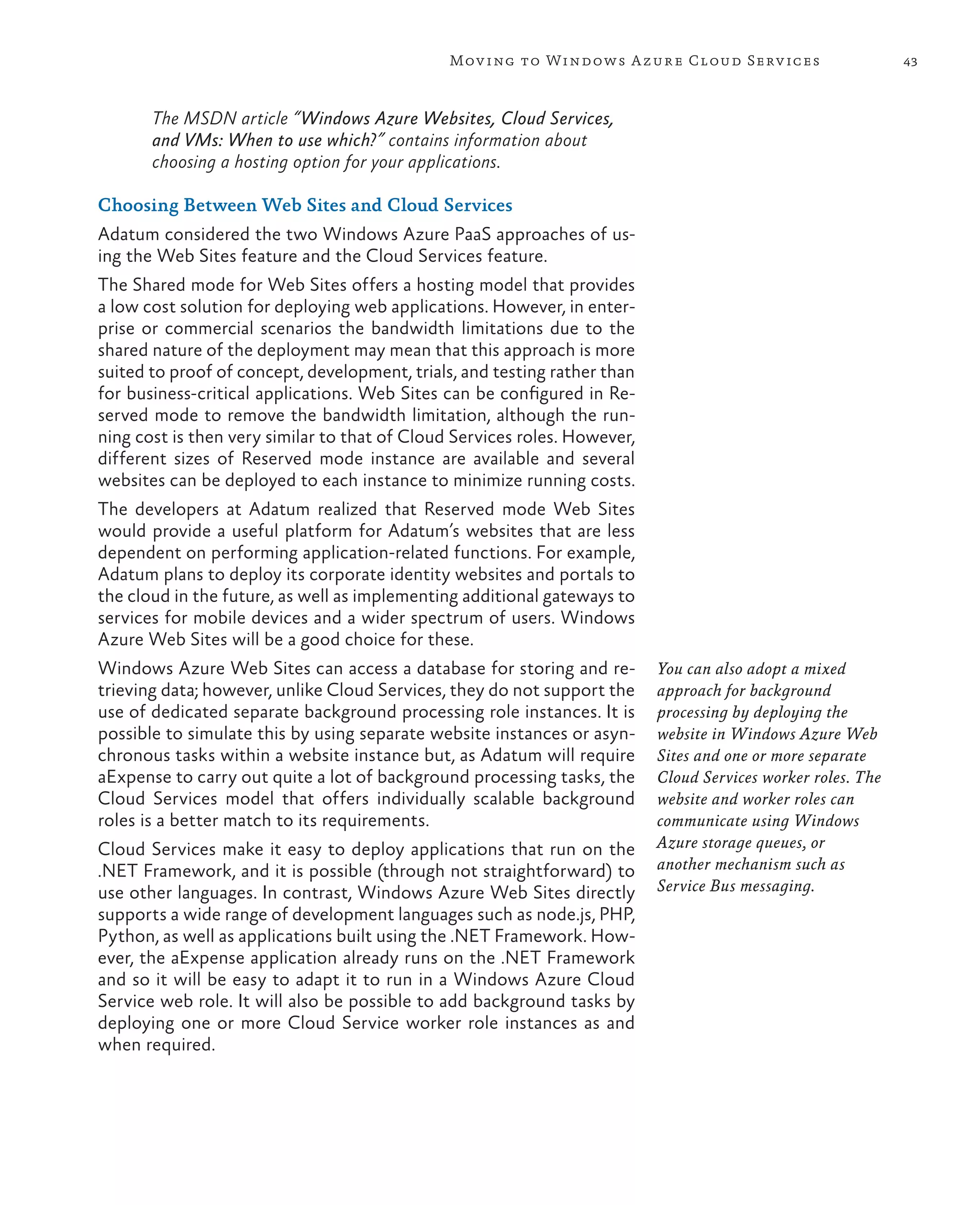 Mov ing to Windows A zure Cloud Serv ices                      43



       The MSDN article “Windows Azure Websites, Cloud Services,
       and VMs: When to use which?” contains information about
       choosing a hosting option for your applications.

Choosing Between Web Sites and Cloud Services
Adatum considered the two Windows Azure PaaS approaches of us-
ing the Web Sites feature and the Cloud Services feature.
The Shared mode for Web Sites offers a hosting model that provides
a low cost solution for deploying web applications. However, in enter-
prise or commercial scenarios the bandwidth limitations due to the
shared nature of the deployment may mean that this approach is more
suited to proof of concept, development, trials, and testing rather than
for business-critical applications. Web Sites can be configured in Re-
served mode to remove the bandwidth limitation, although the run-
ning cost is then very similar to that of Cloud Services roles. However,
different sizes of Reserved mode instance are available and several
websites can be deployed to each instance to minimize running costs.
The developers at Adatum realized that Reserved mode Web Sites
would provide a useful platform for Adatum’s websites that are less
dependent on performing application-related functions. For example,
Adatum plans to deploy its corporate identity websites and portals to
the cloud in the future, as well as implementing additional gateways to
services for mobile devices and a wider spectrum of users. Windows
Azure Web Sites will be a good choice for these.
Windows Azure Web Sites can access a database for storing and re-          You can also adopt a mixed
trieving data; however, unlike Cloud Services, they do not support the     approach for background
use of dedicated separate background processing role instances. It is      processing by deploying the
possible to simulate this by using separate website instances or asyn-     website in Windows Azure Web
chronous tasks within a website instance but, as Adatum will require       Sites and one or more separate
aExpense to carry out quite a lot of background processing tasks, the      Cloud Services worker roles. The
Cloud Services model that offers individually scalable background          website and worker roles can
roles is a better match to its requirements.                               communicate using Windows
Cloud Services make it easy to deploy applications that run on the         Azure storage queues, or
.NET Framework, and it is possible (through not straightforward) to        another mechanism such as
use other languages. In contrast, Windows Azure Web Sites directly         Service Bus messaging.
supports a wide range of development languages such as node.js, PHP,
Python, as well as applications built using the .NET Framework. How-
ever, the aExpense application already runs on the .NET Framework
and so it will be easy to adapt it to run in a Windows Azure Cloud
Service web role. It will also be possible to add background tasks by
deploying one or more Cloud Service worker role instances as and
when required.
 