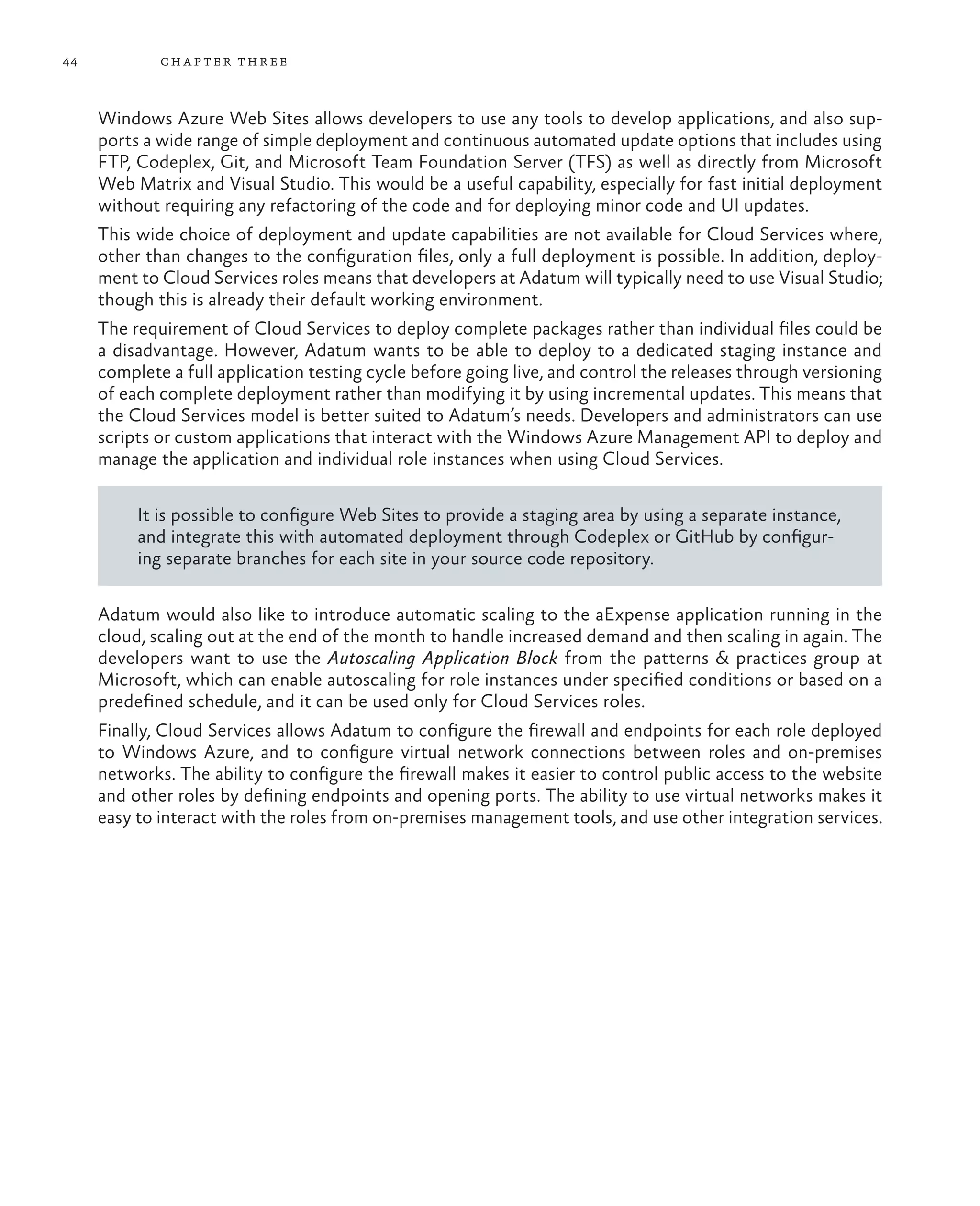 44           ch a pter thr ee



     Windows Azure Web Sites allows developers to use any tools to develop applications, and also sup-
     ports a wide range of simple deployment and continuous automated update options that includes using
     FTP, Codeplex, Git, and Microsoft Team Foundation Server (TFS) as well as directly from Microsoft
     Web Matrix and Visual Studio. This would be a useful capability, especially for fast initial deployment
     without requiring any refactoring of the code and for deploying minor code and UI updates.
     This wide choice of deployment and update capabilities are not available for Cloud Services where,
     other than changes to the configuration files, only a full deployment is possible. In addition, deploy-
     ment to Cloud Services roles means that developers at Adatum will typically need to use Visual Studio;
     though this is already their default working environment.
     The requirement of Cloud Services to deploy complete packages rather than individual files could be
     a disadvantage. However, Adatum wants to be able to deploy to a dedicated staging instance and
     complete a full application testing cycle before going live, and control the releases through versioning
     of each complete deployment rather than modifying it by using incremental updates. This means that
     the Cloud Services model is better suited to Adatum’s needs. Developers and administrators can use
     scripts or custom applications that interact with the Windows Azure Management API to deploy and
     manage the application and individual role instances when using Cloud Services.

          It is possible to configure Web Sites to provide a staging area by using a separate instance,
          and integrate this with automated deployment through Codeplex or GitHub by configur-
          ing separate branches for each site in your source code repository.

     Adatum would also like to introduce automatic scaling to the aExpense application running in the
     cloud, scaling out at the end of the month to handle increased demand and then scaling in again. The
     developers want to use the Autoscaling Application Block from the patterns & practices group at
     Microsoft, which can enable autoscaling for role instances under specified conditions or based on a
     predefined schedule, and it can be used only for Cloud Services roles.
     Finally, Cloud Services allows Adatum to configure the firewall and endpoints for each role deployed
     to Windows Azure, and to configure virtual network connections between roles and on-premises
     networks. The ability to configure the firewall makes it easier to control public access to the website
     and other roles by defining endpoints and opening ports. The ability to use virtual networks makes it
     easy to interact with the roles from on-premises management tools, and use other integration services.
 
