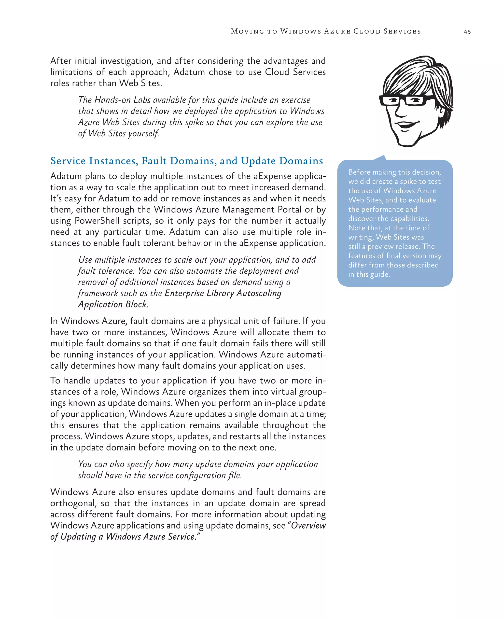 Mov ing to Windows A zure Cloud Serv ices                   45



After initial investigation, and after considering the advantages and
limitations of each approach, Adatum chose to use Cloud Services
roles rather than Web Sites.
       The Hands-on Labs available for this guide include an exercise
       that shows in detail how we deployed the application to Windows
       Azure Web Sites during this spike so that you can explore the use
       of Web Sites yourself.

Service Instances, Fault Domains, and Update Domains
                                                                            Before making this decision,
Adatum plans to deploy multiple instances of the aExpense applica-          we did create a spike to test
tion as a way to scale the application out to meet increased demand.        the use of Windows Azure
It’s easy for Adatum to add or remove instances as and when it needs        Web Sites, and to evaluate
them, either through the Windows Azure Management Portal or by              the performance and
using PowerShell scripts, so it only pays for the number it actually        discover the capabilities.
                                                                            Note that, at the time of
need at any particular time. Adatum can also use multiple role in-          writing, Web Sites was
stances to enable fault tolerant behavior in the aExpense application.      still a preview release. The
                                                                            features of final version may
       Use multiple instances to scale out your application, and to add     differ from those described
       fault tolerance. You can also automate the deployment and            in this guide.
       removal of additional instances based on demand using a
       framework such as the Enterprise Library Autoscaling
       Application Block.
In Windows Azure, fault domains are a physical unit of failure. If you
have two or more instances, Windows Azure will allocate them to
multiple fault domains so that if one fault domain fails there will still
be running instances of your application. Windows Azure automati-
cally determines how many fault domains your application uses.
To handle updates to your application if you have two or more in-
stances of a role, Windows Azure organizes them into virtual group-
ings known as update domains. When you perform an in-place update
of your application, Windows Azure updates a single domain at a time;
this ensures that the application remains available throughout the
process. Windows Azure stops, updates, and restarts all the instances
in the update domain before moving on to the next one.
       You can also specify how many update domains your application
       should have in the service configuration file.
Windows Azure also ensures update domains and fault domains are
orthogonal, so that the instances in an update domain are spread
across different fault domains. For more information about updating
Windows Azure applications and using update domains, see “Overview
of Updating a Windows Azure Service.”
 