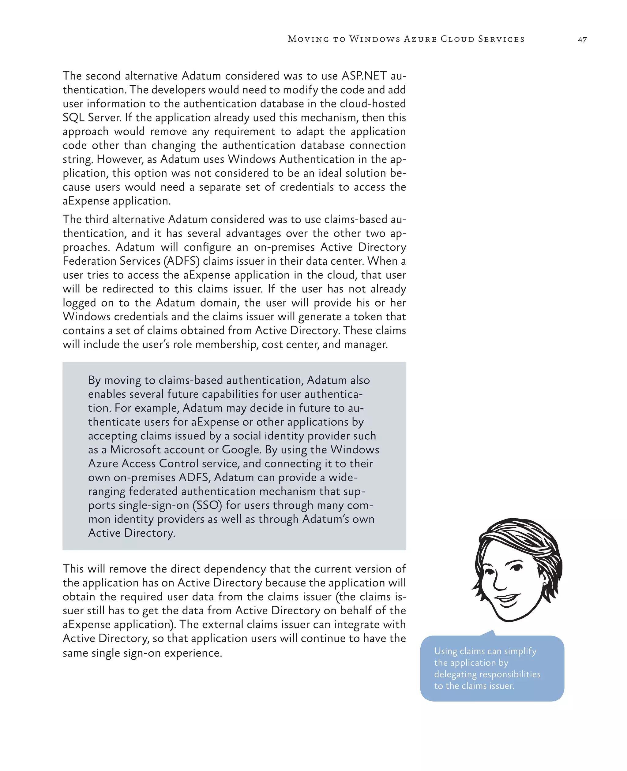Mov ing to Windows A zure Cloud Serv ices                47



The second alternative Adatum considered was to use ASP.NET au-
thentication. The developers would need to modify the code and add
user information to the authentication database in the cloud-hosted
SQL Server. If the application already used this mechanism, then this
approach would remove any requirement to adapt the application
code other than changing the authentication database connection
string. However, as Adatum uses Windows Authentication in the ap-
plication, this option was not considered to be an ideal solution be-
cause users would need a separate set of credentials to access the
aExpense application.
The third alternative Adatum considered was to use claims-based au-
thentication, and it has several advantages over the other two ap-
proaches. Adatum will configure an on-premises Active Directory
Federation Services (ADFS) claims issuer in their data center. When a
user tries to access the aExpense application in the cloud, that user
will be redirected to this claims issuer. If the user has not already
logged on to the Adatum domain, the user will provide his or her
Windows credentials and the claims issuer will generate a token that
contains a set of claims obtained from Active Directory. These claims
will include the user’s role membership, cost center, and manager.

     By moving to claims-based authentication, Adatum also
     enables several future capabilities for user authentica-
     tion. For example, Adatum may decide in future to au-
     thenticate users for aExpense or other applications by
     accepting claims issued by a social identity provider such
     as a Microsoft account or Google. By using the Windows
     Azure Access Control service, and connecting it to their
     own on-premises ADFS, Adatum can provide a wide-
     ranging federated authentication mechanism that sup-
     ports single-sign-on (SSO) for users through many com-
     mon identity providers as well as through Adatum’s own
     Active Directory.

This will remove the direct dependency that the current version of
the application has on Active Directory because the application will
obtain the required user data from the claims issuer (the claims is-
suer still has to get the data from Active Directory on behalf of the
aExpense application). The external claims issuer can integrate with
Active Directory, so that application users will continue to have the
same single sign-on experience.                                         Using claims can simplify
                                                                        the application by
                                                                        delegating responsibilities
                                                                        to the claims issuer.
 