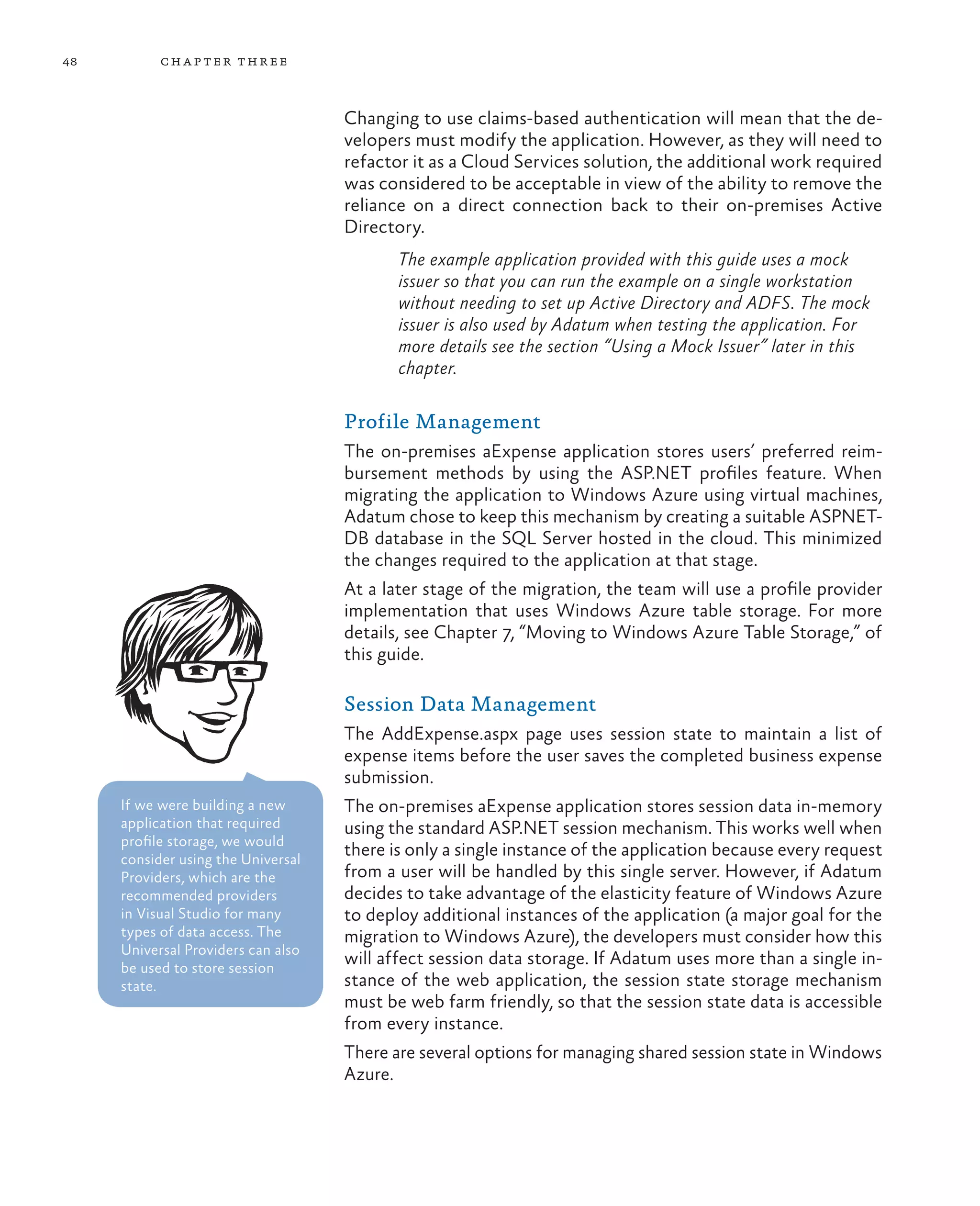 48         ch a pter thr ee



                                    Changing to use claims-based authentication will mean that the de-
                                    velopers must modify the application. However, as they will need to
                                    refactor it as a Cloud Services solution, the additional work required
                                    was considered to be acceptable in view of the ability to remove the
                                    reliance on a direct connection back to their on-premises Active
                                    Directory.
                                           The example application provided with this guide uses a mock
                                           issuer so that you can run the example on a single workstation
                                           without needing to set up Active Directory and ADFS. The mock
                                           issuer is also used by Adatum when testing the application. For
                                           more details see the section “Using a Mock Issuer” later in this
                                           chapter.

                                    Profile Management
                                    The on-premises aExpense application stores users’ preferred reim-
                                    bursement methods by using the ASP.NET profiles feature. When
                                    migrating the application to Windows Azure using virtual machines,
                                    Adatum chose to keep this mechanism by creating a suitable ASPNET-
                                    DB database in the SQL Server hosted in the cloud. This minimized
                                    the changes required to the application at that stage.
                                    At a later stage of the migration, the team will use a profile provider
                                    implementation that uses Windows Azure table storage. For more
                                    details, see Chapter 7, “Moving to Windows Azure Table Storage,” of
                                    this guide.

                                    Session Data Management
                                    The AddExpense.aspx page uses session state to maintain a list of
                                    expense items before the user saves the completed business expense
                                    submission.
     If we were building a new      The on-premises aExpense application stores session data in-memory
     application that required      using the standard ASP.NET session mechanism. This works well when
     profile storage, we would
     consider using the Universal
                                    there is only a single instance of the application because every request
     Providers, which are the       from a user will be handled by this single server. However, if Adatum
     recommended providers          decides to take advantage of the elasticity feature of Windows Azure
     in Visual Studio for many      to deploy additional instances of the application (a major goal for the
     types of data access. The      migration to Windows Azure), the developers must consider how this
     Universal Providers can also
     be used to store session
                                    will affect session data storage. If Adatum uses more than a single in-
     state.                         stance of the web application, the session state storage mechanism
                                    must be web farm friendly, so that the session state data is accessible
                                    from every instance.
                                    There are several options for managing shared session state in Windows
                                    Azure.
 
