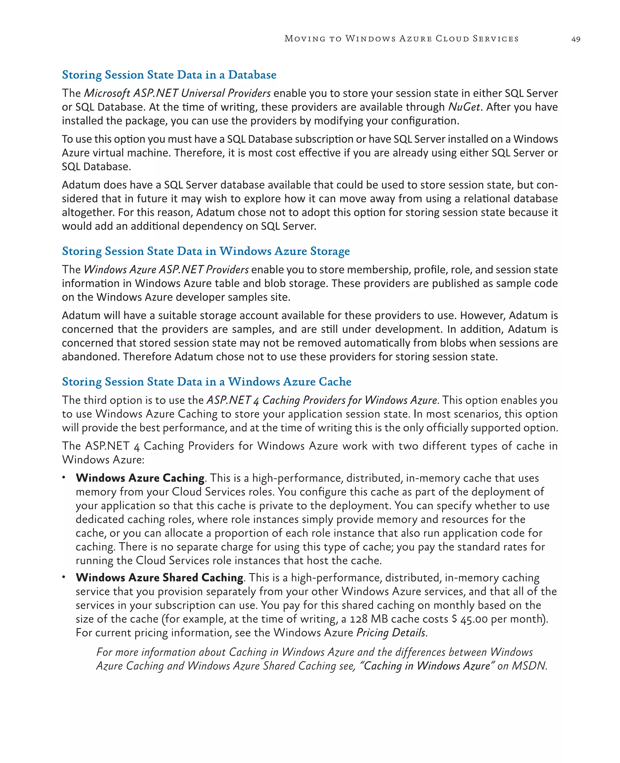 Mov ing to Windows A zure Cloud Serv ices                      49



Storing Session State Data in a Database
The Microsoft ASP.NET Universal Providers enable you to store your session state in either SQL Server
or SQL Database. At the time of writing, these providers are available through NuGet. After you have
installed the package, you can use the providers by modifying your configuration.
To use this option you must have a SQL Database subscription or have SQL Server installed on a Windows
Azure virtual machine. Therefore, it is most cost effective if you are already using either SQL Server or
SQL Database.
Adatum does have a SQL Server database available that could be used to store session state, but con-
sidered that in future it may wish to explore how it can move away from using a relational database
altogether. For this reason, Adatum chose not to adopt this option for storing session state because it
would add an additional dependency on SQL Server.

Storing Session State Data in Windows Azure Storage
The Windows Azure ASP.NET Providers enable you to store membership, profile, role, and session state
information in Windows Azure table and blob storage. These providers are published as sample code
on the Windows Azure developer samples site.
Adatum will have a suitable storage account available for these providers to use. However, Adatum is
concerned that the providers are samples, and are still under development. In addition, Adatum is
concerned that stored session state may not be removed automatically from blobs when sessions are
abandoned. Therefore Adatum chose not to use these providers for storing session state.

Storing Session State Data in a Windows Azure Cache
The third option is to use the ASP.NET 4 Caching Providers for Windows Azure. This option enables you
to use Windows Azure Caching to store your application session state. In most scenarios, this option
will provide the best performance, and at the time of writing this is the only officially supported option.
The ASP.NET 4 Caching Providers for Windows Azure work with two different types of cache in
Windows Azure:
•	 Windows Azure Caching. This is a high-performance, distributed, in-memory cache that uses
   memory from your Cloud Services roles. You configure this cache as part of the deployment of
   your application so that this cache is private to the deployment. You can specify whether to use
   dedicated caching roles, where role instances simply provide memory and resources for the
   cache, or you can allocate a proportion of each role instance that also run application code for
   caching. There is no separate charge for using this type of cache; you pay the standard rates for
   running the Cloud Services role instances that host the cache.
•	 Windows Azure Shared Caching. This is a high-performance, distributed, in-memory caching
   service that you provision separately from your other Windows Azure services, and that all of the
   services in your subscription can use. You pay for this shared caching on monthly based on the
   size of the cache (for example, at the time of writing, a 128 MB cache costs $ 45.00 per month).
   For current pricing information, see the Windows Azure Pricing Details.
       For more information about Caching in Windows Azure and the differences between Windows
       Azure Caching and Windows Azure Shared Caching see, “Caching in Windows Azure” on MSDN.
 