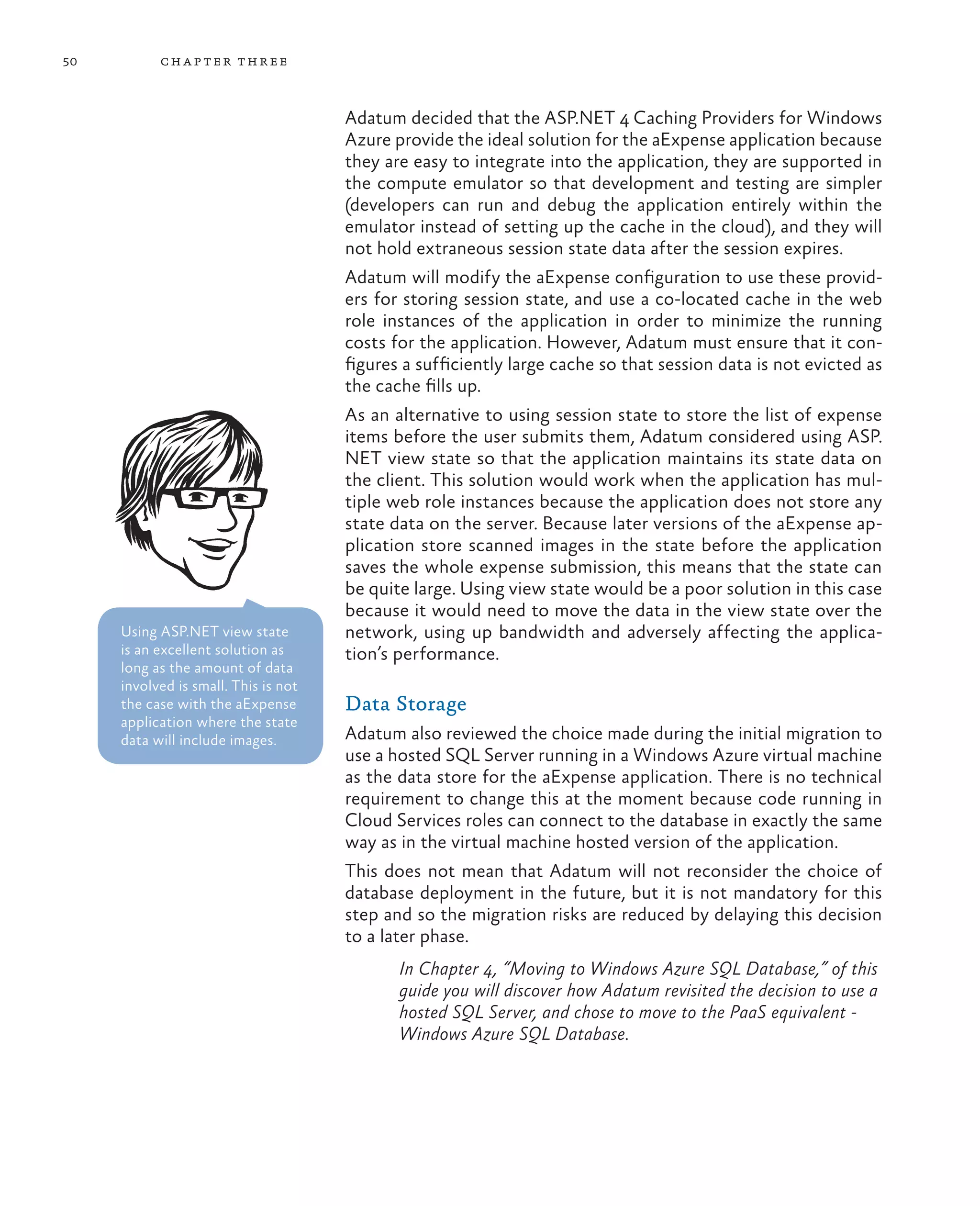 50         ch a pter thr ee



                                      Adatum decided that the ASP.NET 4 Caching Providers for Windows
                                      Azure provide the ideal solution for the aExpense application because
                                      they are easy to integrate into the application, they are supported in
                                      the compute emulator so that development and testing are simpler
                                      (developers can run and debug the application entirely within the
                                      emulator instead of setting up the cache in the cloud), and they will
                                      not hold extraneous session state data after the session expires.
                                      Adatum will modify the aExpense configuration to use these provid-
                                      ers for storing session state, and use a co-located cache in the web
                                      role instances of the application in order to minimize the running
                                      costs for the application. However, Adatum must ensure that it con-
                                      figures a sufficiently large cache so that session data is not evicted as
                                      the cache fills up.
                                      As an alternative to using session state to store the list of expense
                                      items before the user submits them, Adatum considered using ASP.
                                      NET view state so that the application maintains its state data on
                                      the client. This solution would work when the application has mul-
                                      tiple web role instances because the application does not store any
                                      state data on the server. Because later versions of the aExpense ap-
                                      plication store scanned images in the state before the application
                                      saves the whole expense submission, this means that the state can
                                      be quite large. Using view state would be a poor solution in this case
                                      because it would need to move the data in the view state over the
     Using ASP.NET view state         network, using up bandwidth and adversely affecting the applica-
     is an excellent solution as      tion’s performance.
     long as the amount of data
     involved is small. This is not
     the case with the aExpense       Data Storage
     application where the state
     data will include images.        Adatum also reviewed the choice made during the initial migration to
                                      use a hosted SQL Server running in a Windows Azure virtual machine
                                      as the data store for the aExpense application. There is no technical
                                      requirement to change this at the moment because code running in
                                      Cloud Services roles can connect to the database in exactly the same
                                      way as in the virtual machine hosted version of the application.
                                      This does not mean that Adatum will not reconsider the choice of
                                      database deployment in the future, but it is not mandatory for this
                                      step and so the migration risks are reduced by delaying this decision
                                      to a later phase.
                                             In Chapter 4, “Moving to Windows Azure SQL Database,” of this
                                             guide you will discover how Adatum revisited the decision to use a
                                             hosted SQL Server, and chose to move to the PaaS equivalent -
                                             Windows Azure SQL Database.
 