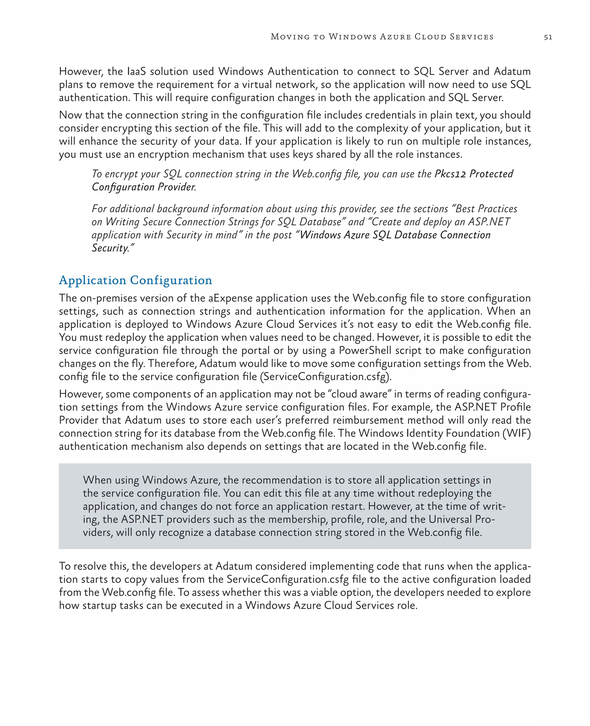 Mov ing to Windows A zure Cloud Serv ices                    51



However, the IaaS solution used Windows Authentication to connect to SQL Server and Adatum
plans to remove the requirement for a virtual network, so the application will now need to use SQL
authentication. This will require configuration changes in both the application and SQL Server.
Now that the connection string in the configuration file includes credentials in plain text, you should
consider encrypting this section of the file. This will add to the complexity of your application, but it
will enhance the security of your data. If your application is likely to run on multiple role instances,
you must use an encryption mechanism that uses keys shared by all the role instances.
       To encrypt your SQL connection string in the Web.config file, you can use the Pkcs12 Protected
       Configuration Provider.
       For additional background information about using this provider, see the sections “Best Practices
       on Writing Secure Connection Strings for SQL Database” and “Create and deploy an ASP.NET
       application with Security in mind” in the post “Windows Azure SQL Database Connection
       Security.”

Application Configuration
The on-premises version of the aExpense application uses the Web.config file to store configuration
settings, such as connection strings and authentication information for the application. When an
application is deployed to Windows Azure Cloud Services it’s not easy to edit the Web.config file.
You must redeploy the application when values need to be changed. However, it is possible to edit the
service configuration file through the portal or by using a PowerShell script to make configuration
changes on the fly. Therefore, Adatum would like to move some configuration settings from the Web.
config file to the service configuration file (ServiceConfiguration.csfg).
However, some components of an application may not be “cloud aware” in terms of reading configura-
tion settings from the Windows Azure service configuration files. For example, the ASP.NET Profile
Provider that Adatum uses to store each user’s preferred reimbursement method will only read the
connection string for its database from the Web.config file. The Windows Identity Foundation (WIF)
authentication mechanism also depends on settings that are located in the Web.config file.

     When using Windows Azure, the recommendation is to store all application settings in
     the service configuration file. You can edit this file at any time without redeploying the
     application, and changes do not force an application restart. However, at the time of writ-
     ing, the ASP.NET providers such as the membership, profile, role, and the Universal Pro-
     viders, will only recognize a database connection string stored in the Web.config file.

To resolve this, the developers at Adatum considered implementing code that runs when the applica-
tion starts to copy values from the ServiceConfiguration.csfg file to the active configuration loaded
from the Web.config file. To assess whether this was a viable option, the developers needed to explore
how startup tasks can be executed in a Windows Azure Cloud Services role.
 