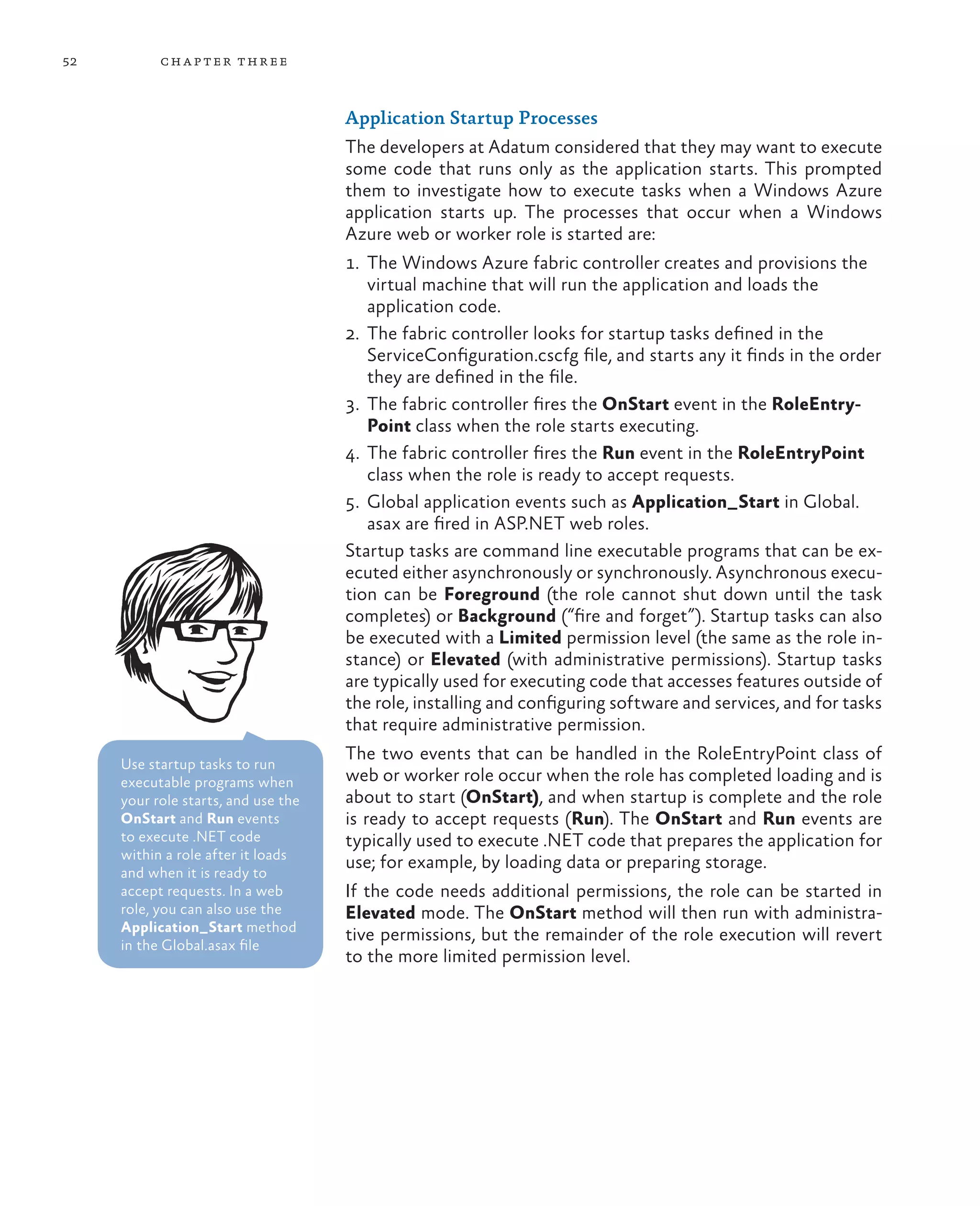 52         ch a pter thr ee



                                     Application Startup Processes
                                     The developers at Adatum considered that they may want to execute
                                     some code that runs only as the application starts. This prompted
                                     them to investigate how to execute tasks when a Windows Azure
                                     application starts up. The processes that occur when a Windows
                                     Azure web or worker role is started are:
                                     1.	 The Windows Azure fabric controller creates and provisions the
                                         virtual machine that will run the application and loads the
                                         application code.
                                     2.	 The fabric controller looks for startup tasks defined in the
                                         ServiceConfiguration.cscfg file, and starts any it finds in the order
                                         they are defined in the file.
                                     3.	 The fabric controller fires the OnStart event in the RoleEntry-
                                         Point class when the role starts executing.
                                     4.	 The fabric controller fires the Run event in the RoleEntryPoint
                                         class when the role is ready to accept requests.
                                     5.	 Global application events such as Application_Start in Global.
                                         asax are fired in ASP.NET web roles.
                                     Startup tasks are command line executable programs that can be ex-
                                     ecuted either asynchronously or synchronously. Asynchronous execu-
                                     tion can be Foreground (the role cannot shut down until the task
                                     completes) or Background (“fire and forget”). Startup tasks can also
                                     be executed with a Limited permission level (the same as the role in-
                                     stance) or Elevated (with administrative permissions). Startup tasks
                                     are typically used for executing code that accesses features outside of
                                     the role, installing and configuring software and services, and for tasks
                                     that require administrative permission.
                                     The two events that can be handled in the RoleEntryPoint class of
     Use startup tasks to run
     executable programs when        web or worker role occur when the role has completed loading and is
     your role starts, and use the   about to start (OnStart), and when startup is complete and the role
     OnStart and Run events          is ready to accept requests (Run). The OnStart and Run events are
     to execute .NET code            typically used to execute .NET code that prepares the application for
     within a role after it loads
                                     use; for example, by loading data or preparing storage.
     and when it is ready to
     accept requests. In a web       If the code needs additional permissions, the role can be started in
     role, you can also use the      Elevated mode. The OnStart method will then run with administra-
     Application_Start method
                                     tive permissions, but the remainder of the role execution will revert
     in the Global.asax file
                                     to the more limited permission level.
 