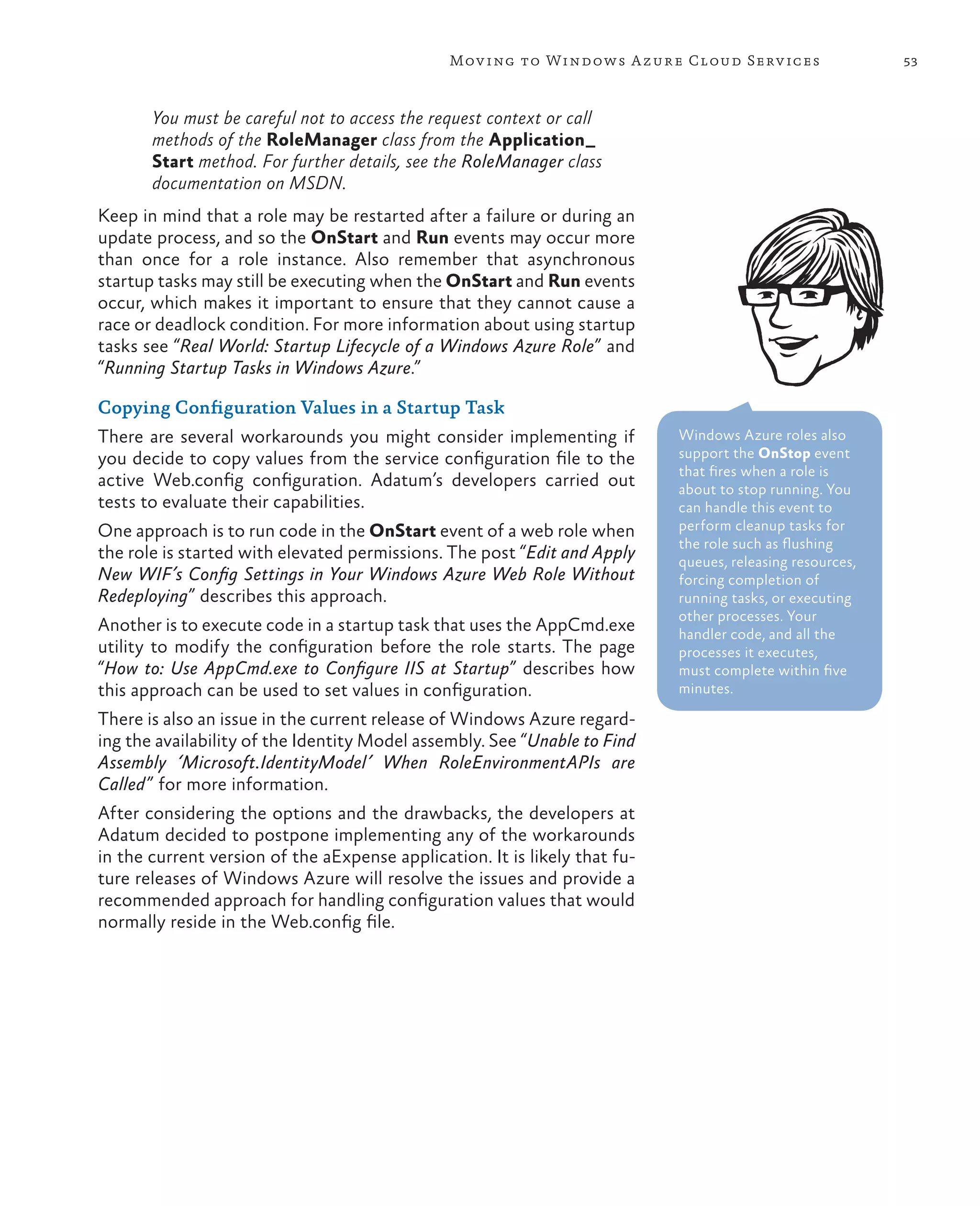 Mov ing to Windows A zure Cloud Serv ices                   53



       You must be careful not to access the request context or call
       methods of the RoleManager class from the Application_
       Start method. For further details, see the RoleManager class
       documentation on MSDN.
Keep in mind that a role may be restarted after a failure or during an
update process, and so the OnStart and Run events may occur more
than once for a role instance. Also remember that asynchronous
startup tasks may still be executing when the OnStart and Run events
occur, which makes it important to ensure that they cannot cause a
race or deadlock condition. For more information about using startup
tasks see “Real World: Startup Lifecycle of a Windows Azure Role” and
“Running Startup Tasks in Windows Azure.”

Copying Configuration Values in a Startup Task
There are several workarounds you might consider implementing if            Windows Azure roles also
you decide to copy values from the service configuration file to the        support the OnStop event
                                                                            that fires when a role is
active Web.config configuration. Adatum’s developers carried out            about to stop running. You
tests to evaluate their capabilities.                                       can handle this event to
One approach is to run code in the OnStart event of a web role when         perform cleanup tasks for
                                                                            the role such as flushing
the role is started with elevated permissions. The post “Edit and Apply     queues, releasing resources,
New WIF’s Config Settings in Your Windows Azure Web Role Without            forcing completion of
Redeploying” describes this approach.                                       running tasks, or executing
                                                                            other processes. Your
Another is to execute code in a startup task that uses the AppCmd.exe       handler code, and all the
utility to modify the configuration before the role starts. The page        processes it executes,
“How to: Use AppCmd.exe to Configure IIS at Startup” describes how          must complete within five
this approach can be used to set values in configuration.                   minutes.

There is also an issue in the current release of Windows Azure regard-
ing the availability of the Identity Model assembly. See “Unable to Find
Assembly ‘Microsoft.IdentityModel’ When RoleEnvironmentAPIs are
Called” for more information.
After considering the options and the drawbacks, the developers at
Adatum decided to postpone implementing any of the workarounds
in the current version of the aExpense application. It is likely that fu-
ture releases of Windows Azure will resolve the issues and provide a
recommended approach for handling configuration values that would
normally reside in the Web.config file.
 