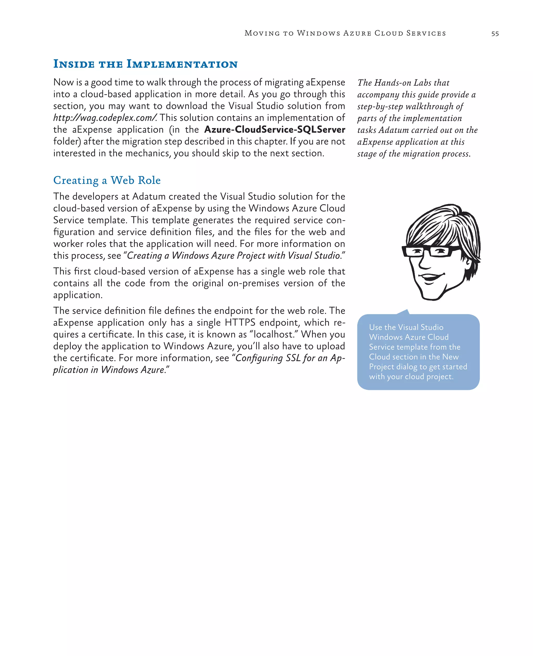 Mov ing to Windows A zure Cloud Serv ices                       55



Inside the Implementation
Now is a good time to walk through the process of migrating aExpense         The Hands-on Labs that
into a cloud-based application in more detail. As you go through this        accompany this guide provide a
section, you may want to download the Visual Studio solution from            step-by-step walkthrough of
http://wag.codeplex.com/. This solution contains an implementation of        parts of the implementation
the aExpense application (in the Azure-CloudService-SQLServer                tasks Adatum carried out on the
folder) after the migration step described in this chapter. If you are not   aExpense application at this
interested in the mechanics, you should skip to the next section.            stage of the migration process.

Creating a Web Role
The developers at Adatum created the Visual Studio solution for the
cloud-based version of aExpense by using the Windows Azure Cloud
Service template. This template generates the required service con-
figuration and service definition files, and the files for the web and
worker roles that the application will need. For more information on
this process, see “Creating a Windows Azure Project with Visual Studio.”
This first cloud-based version of aExpense has a single web role that
contains all the code from the original on-premises version of the
application.
The service definition file defines the endpoint for the web role. The
aExpense application only has a single HTTPS endpoint, which re-                Use the Visual Studio
quires a certificate. In this case, it is known as “localhost.” When you        Windows Azure Cloud
deploy the application to Windows Azure, you’ll also have to upload             Service template from the
the certificate. For more information, see “Configuring SSL for an Ap-          Cloud section in the New
plication in Windows Azure.”                                                    Project dialog to get started
                                                                                with your cloud project.
 