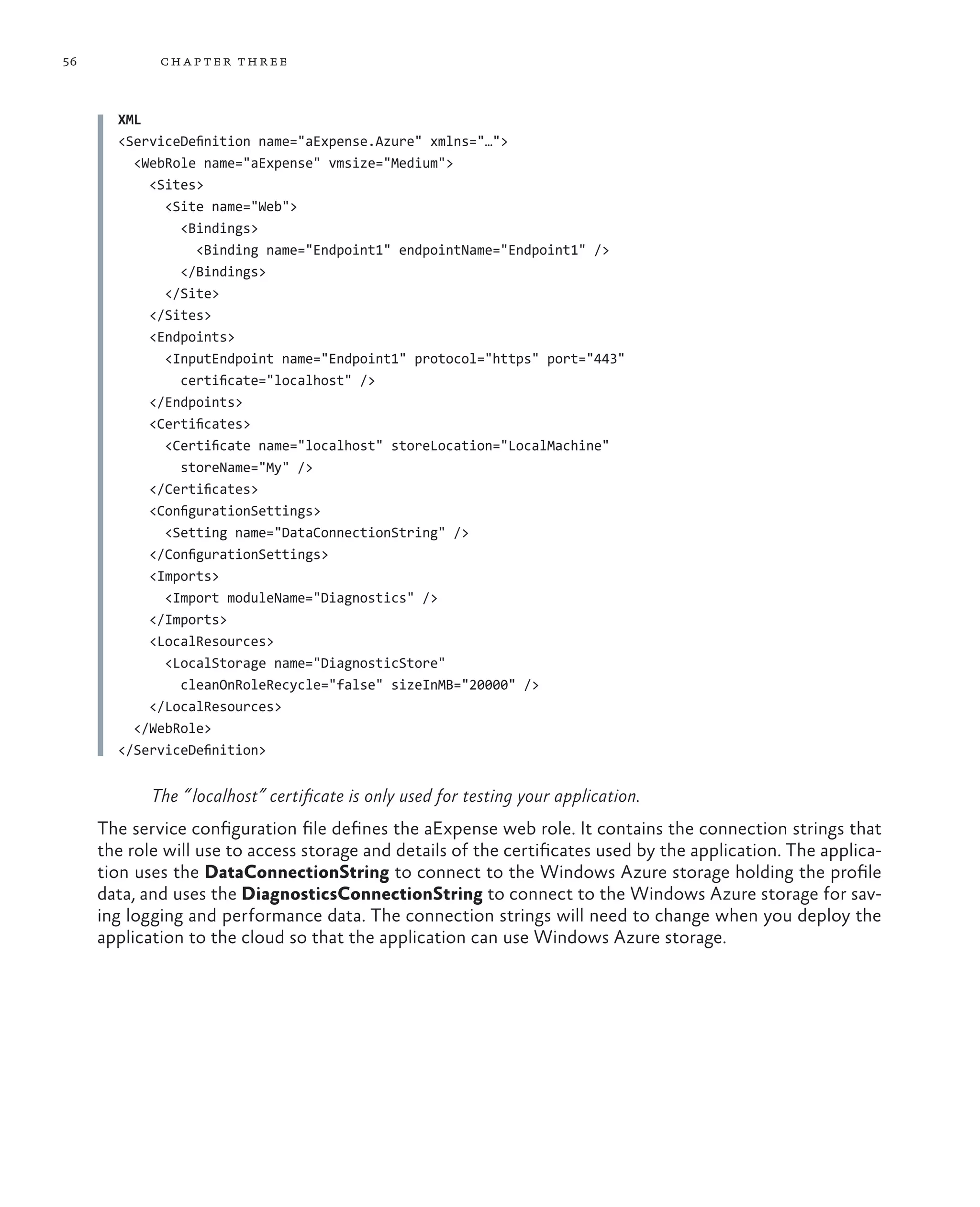56           ch a pter thr ee



       XML
       <ServiceDefinition name="aExpense.Azure" xmlns="…">
         <WebRole name="aExpense" vmsize="Medium">
           <Sites>
             <Site name="Web">
               <Bindings>
                  <Binding name="Endpoint1" endpointName="Endpoint1" />
               </Bindings>
             </Site>
           </Sites>
           <Endpoints>
             <InputEndpoint name="Endpoint1" protocol="https" port="443"
               certificate="localhost" />
           </Endpoints>
           <Certificates>
             <Certificate name="localhost" storeLocation="LocalMachine"
               storeName="My" />
           </Certificates>
           <ConfigurationSettings>
             <Setting name="DataConnectionString" />
           </ConfigurationSettings>
           <Imports>
             <Import moduleName="Diagnostics" />
           </Imports>
           <LocalResources>
             <LocalStorage name="DiagnosticStore"
               cleanOnRoleRecycle="false" sizeInMB="20000" />
           </LocalResources>
         </WebRole>
       </ServiceDefinition>


            The “ localhost” certificate is only used for testing your application.
     The service configuration file defines the aExpense web role. It contains the connection strings that
     the role will use to access storage and details of the certificates used by the application. The applica-
     tion uses the DataConnectionString to connect to the Windows Azure storage holding the profile
     data, and uses the DiagnosticsConnectionString to connect to the Windows Azure storage for sav-
     ing logging and performance data. The connection strings will need to change when you deploy the
     application to the cloud so that the application can use Windows Azure storage.
 