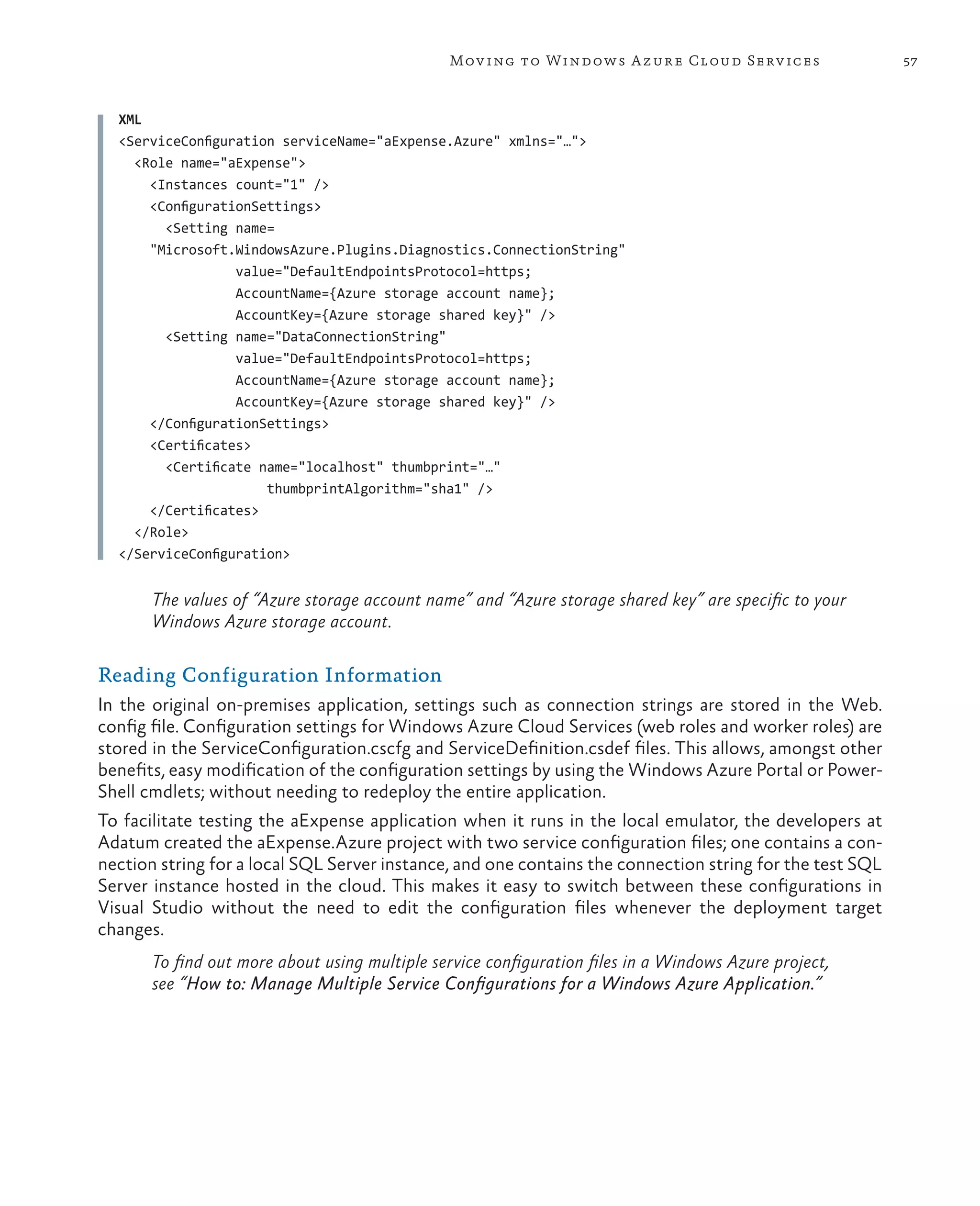 Mov ing to Windows A zure Cloud Serv ices                  57



  XML
  <ServiceConfiguration serviceName="aExpense.Azure" xmlns="…">
    <Role name="aExpense">
      <Instances count="1" />
      <ConfigurationSettings>
        <Setting name=
      "Microsoft.WindowsAzure.Plugins.Diagnostics.ConnectionString"
                  value="DefaultEndpointsProtocol=https;
                  AccountName={Azure storage account name};
                  AccountKey={Azure storage shared key}" />
        <Setting name="DataConnectionString"
                  value="DefaultEndpointsProtocol=https;
                  AccountName={Azure storage account name};
                  AccountKey={Azure storage shared key}" />
      </ConfigurationSettings>
      <Certificates>
        <Certificate name="localhost" thumbprint="…"
                      thumbprintAlgorithm="sha1" />
      </Certificates>
    </Role>
  </ServiceConfiguration>


       The values of “Azure storage account name” and “Azure storage shared key” are specific to your
       Windows Azure storage account.

Reading Configuration Information
In the original on-premises application, settings such as connection strings are stored in the Web.
config file. Configuration settings for Windows Azure Cloud Services (web roles and worker roles) are
stored in the ServiceConfiguration.cscfg and ServiceDefinition.csdef files. This allows, amongst other
benefits, easy modification of the configuration settings by using the Windows Azure Portal or Power-
Shell cmdlets; without needing to redeploy the entire application.
To facilitate testing the aExpense application when it runs in the local emulator, the developers at
Adatum created the aExpense.Azure project with two service configuration files; one contains a con-
nection string for a local SQL Server instance, and one contains the connection string for the test SQL
Server instance hosted in the cloud. This makes it easy to switch between these configurations in
Visual Studio without the need to edit the configuration files whenever the deployment target
changes.
       To find out more about using multiple service configuration files in a Windows Azure project,
       see “How to: Manage Multiple Service Configurations for a Windows Azure Application.”
 