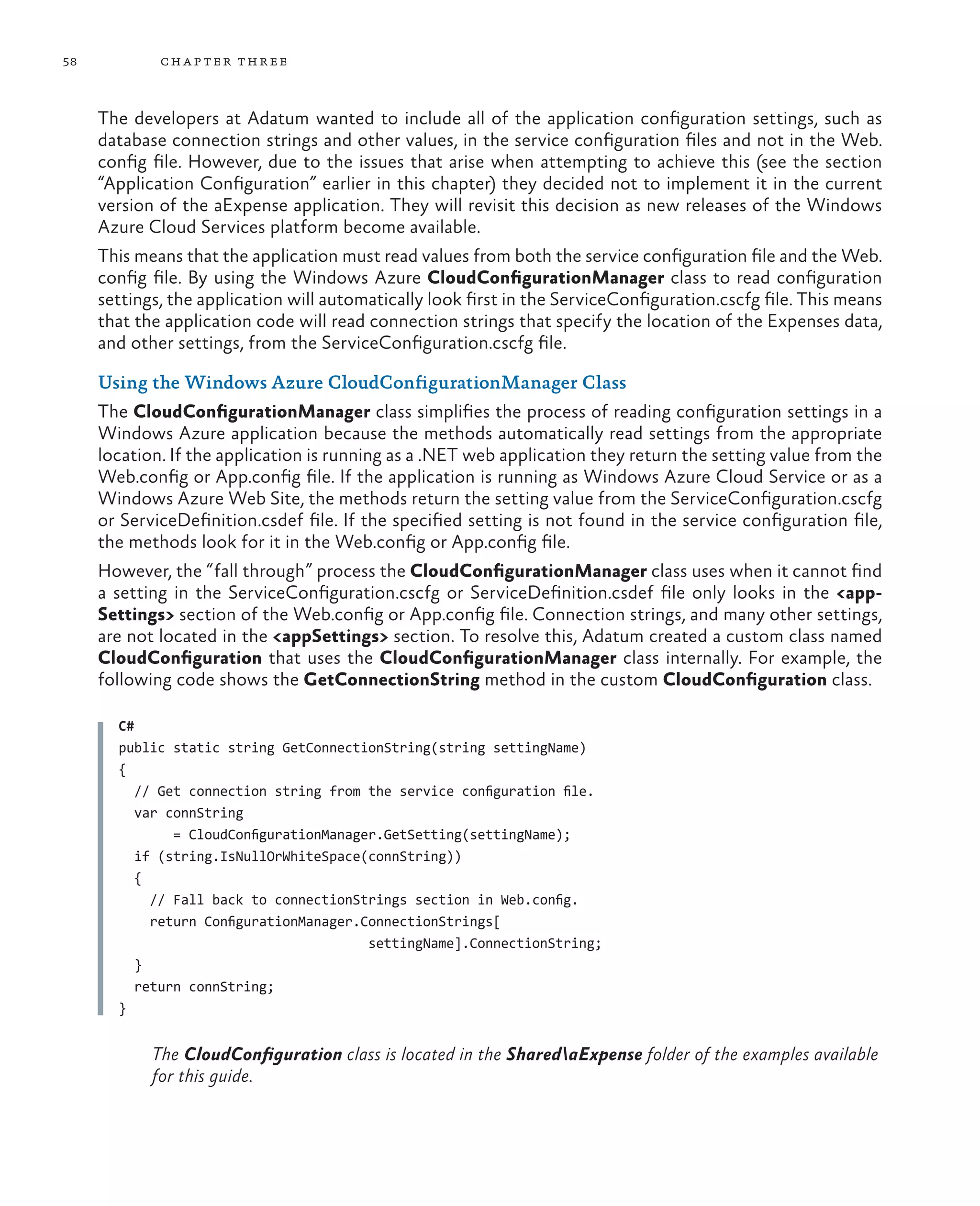 58           ch a pter thr ee



     The developers at Adatum wanted to include all of the application configuration settings, such as
     database connection strings and other values, in the service configuration files and not in the Web.
     config file. However, due to the issues that arise when attempting to achieve this (see the section
     “Application Configuration” earlier in this chapter) they decided not to implement it in the current
     version of the aExpense application. They will revisit this decision as new releases of the Windows
     Azure Cloud Services platform become available.
     This means that the application must read values from both the service configuration file and the Web.
     config file. By using the Windows Azure CloudConfigurationManager class to read configuration
     settings, the application will automatically look first in the ServiceConfiguration.cscfg file. This means
     that the application code will read connection strings that specify the location of the Expenses data,
     and other settings, from the ServiceConfiguration.cscfg file.

     Using the Windows Azure CloudConfigurationManager Class
     The CloudConfigurationManager class simplifies the process of reading configuration settings in a
     Windows Azure application because the methods automatically read settings from the appropriate
     location. If the application is running as a .NET web application they return the setting value from the
     Web.config or App.config file. If the application is running as Windows Azure Cloud Service or as a
     Windows Azure Web Site, the methods return the setting value from the ServiceConfiguration.cscfg
     or ServiceDefinition.csdef file. If the specified setting is not found in the service configuration file,
     the methods look for it in the Web.config or App.config file.
     However, the “fall through” process the CloudConfigurationManager class uses when it cannot find
     a setting in the ServiceConfiguration.cscfg or ServiceDefinition.csdef file only looks in the <app-
     Settings> section of the Web.config or App.config file. Connection strings, and many other settings,
     are not located in the <appSettings> section. To resolve this, Adatum created a custom class named
     CloudConfiguration that uses the CloudConfigurationManager class internally. For example, the
     following code shows the GetConnectionString method in the custom CloudConfiguration class.

       C#
       public static string GetConnectionString(string settingName)
       {
          // Get connection string from the service configuration file.
          var connString
               = CloudConfigurationManager.GetSetting(settingName);
          if (string.IsNullOrWhiteSpace(connString))
          {
            // Fall back to connectionStrings section in Web.config.
            return ConfigurationManager.ConnectionStrings[
                                         settingName].ConnectionString;
          }
          return connString;
       }


            The CloudConfiguration class is located in the SharedaExpense folder of the examples available
            for this guide.
 