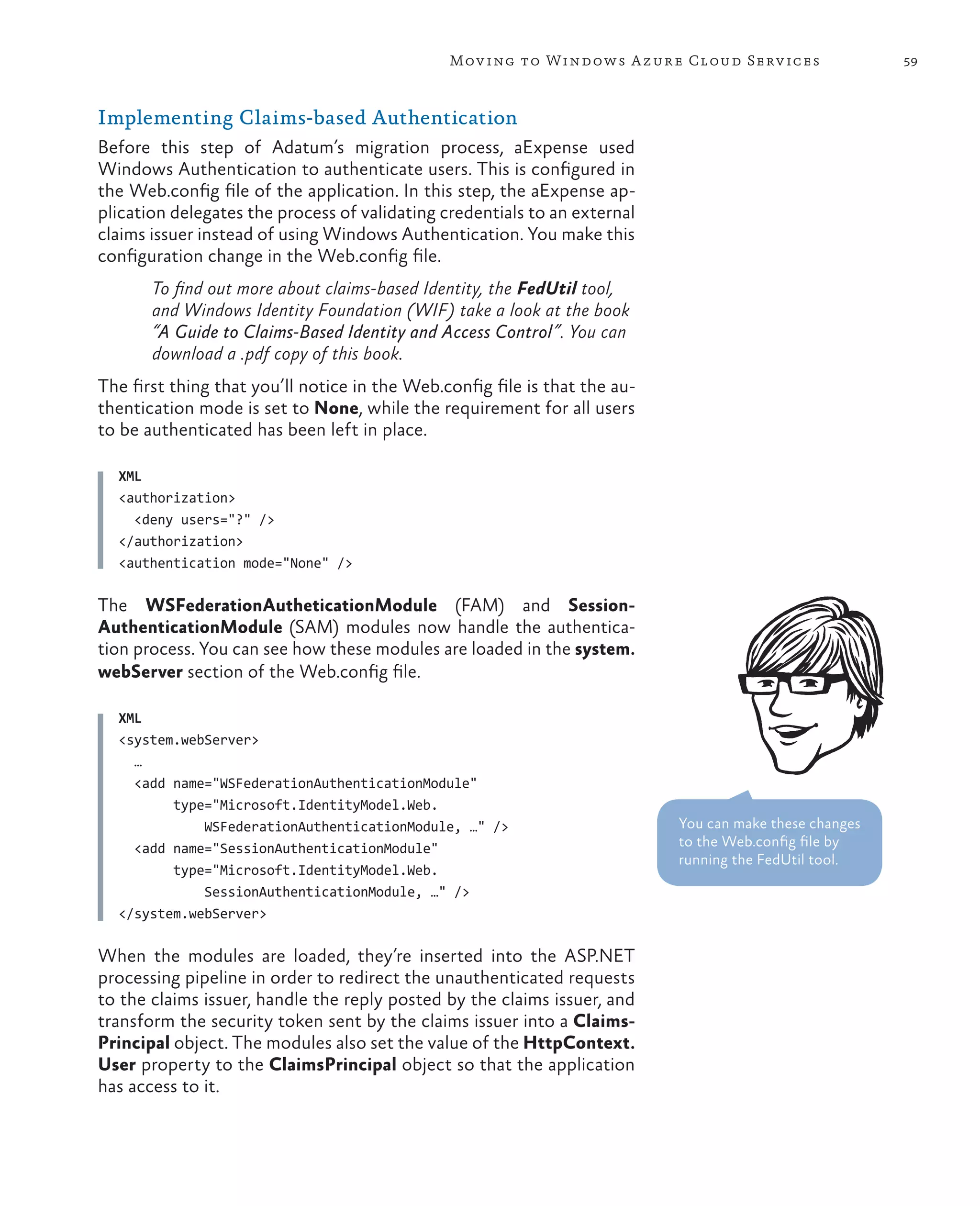 Mov ing to Windows A zure Cloud Serv ices                 59



Implementing Claims-based Authentication
Before this step of Adatum’s migration process, aExpense used
Windows Authentication to authenticate users. This is configured in
the Web.config file of the application. In this step, the aExpense ap-
plication delegates the process of validating credentials to an external
claims issuer instead of using Windows Authentication. You make this
configuration change in the Web.config file.
       To find out more about claims-based Identity, the FedUtil tool,
       and Windows Identity Foundation (WIF) take a look at the book
       “A Guide to Claims-Based Identity and Access Control”. You can
       download a .pdf copy of this book.
The first thing that you’ll notice in the Web.config file is that the au-
thentication mode is set to None, while the requirement for all users
to be authenticated has been left in place.

  XML
  <authorization>
    <deny users="?" />
  </authorization>
  <authentication mode="None" />

The WSFederationAutheticationModule (FAM) and Session-
AuthenticationModule (SAM) modules now handle the authentica-
tion process. You can see how these modules are loaded in the system.
webServer section of the Web.config file.

  XML
  <system.webServer>
    …
    <add name="WSFederationAuthenticationModule"
         type="Microsoft.IdentityModel.Web.
             WSFederationAuthenticationModule, …" />                        You can make these changes
    <add name="SessionAuthenticationModule"                                 to the Web.config file by
                                                                            running the FedUtil tool.
         type="Microsoft.IdentityModel.Web.
             SessionAuthenticationModule, …" />
  </system.webServer>

When the modules are loaded, they’re inserted into the ASP.NET
processing pipeline in order to redirect the unauthenticated requests
to the claims issuer, handle the reply posted by the claims issuer, and
transform the security token sent by the claims issuer into a Claims-
Principal object. The modules also set the value of the HttpContext.
User property to the ClaimsPrincipal object so that the application
has access to it.
 