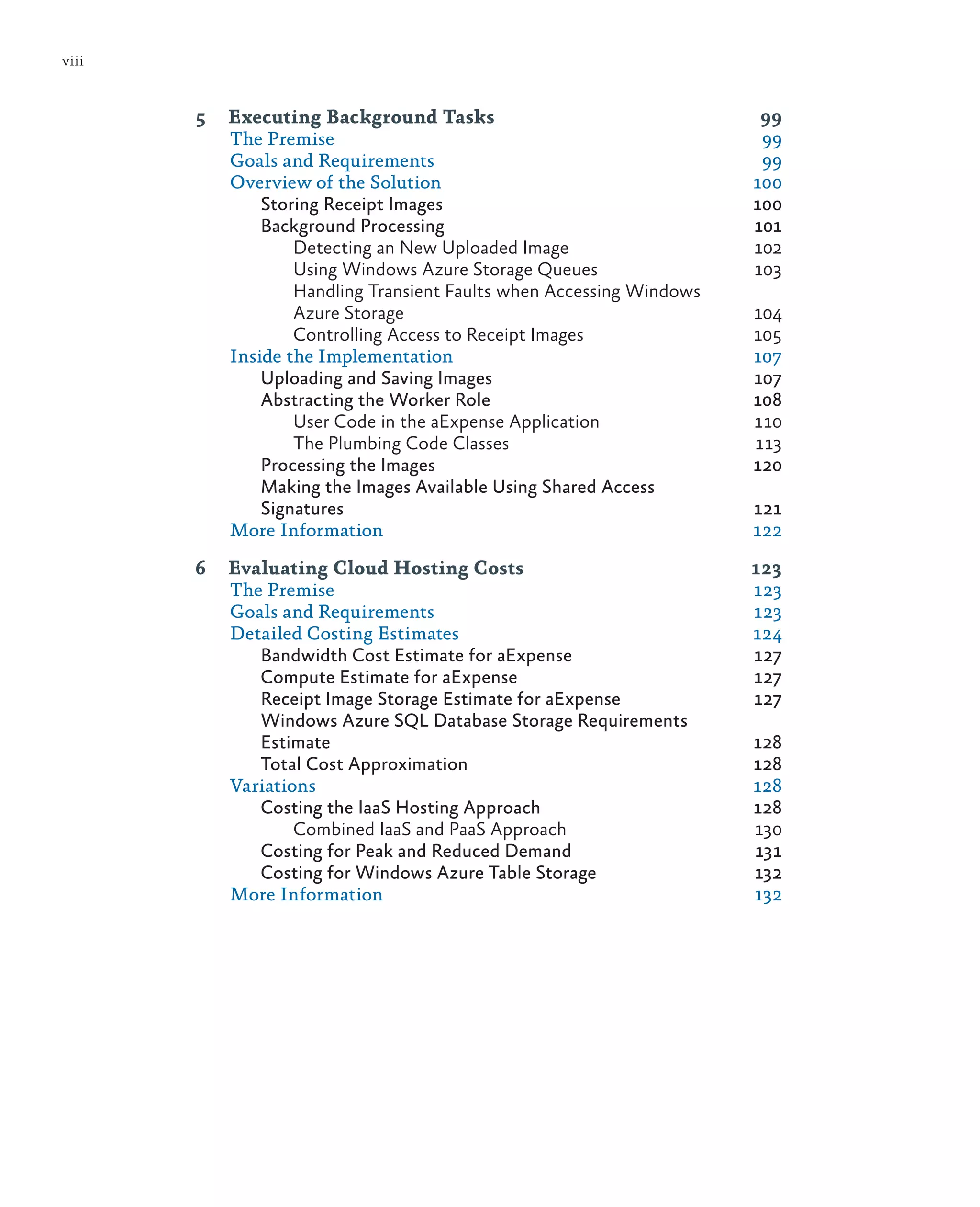 viii


       5	 Executing Background Tasks	                               99
          The Premise	                                              99
          Goals and Requirements	                                   99
          Overview of the Solution	                                100
              Storing Receipt Images	                              100
              Background Processing	                               101
                  Detecting an New Uploaded Image	                 102
                  Using Windows Azure Storage Queues	              103
                  Handling Transient Faults when Accessing Windows
                  Azure Storage	                                   104
                  Controlling Access to Receipt Images	            105
          Inside the Implementation	                               107
              Uploading and Saving Images	                         107
              Abstracting the Worker Role	                         108
                  User Code in the aExpense Application	           110
                  The Plumbing Code Classes	                       113
              Processing the Images	                               120
              Making the Images Available Using Shared Access
              Signatures	121
          More Information	                                        122

       6	 Evaluating Cloud Hosting Costs	                    123
          The Premise	                                       123
          Goals and Requirements	                            123
          Detailed Costing Estimates	                        124
             Bandwidth Cost Estimate for aExpense	           127
             Compute Estimate for aExpense	                  127
             Receipt Image Storage Estimate for aExpense	    127
             Windows Azure SQL Database Storage Requirements
             Estimate	128
             Total Cost Approximation	                       128
          Variations	128
             Costing the IaaS Hosting Approach	              128
                  Combined IaaS and PaaS Approach	           130
             Costing for Peak and Reduced Demand 	           131
             Costing for Windows Azure Table Storage	        132
          More Information	                                  132
 