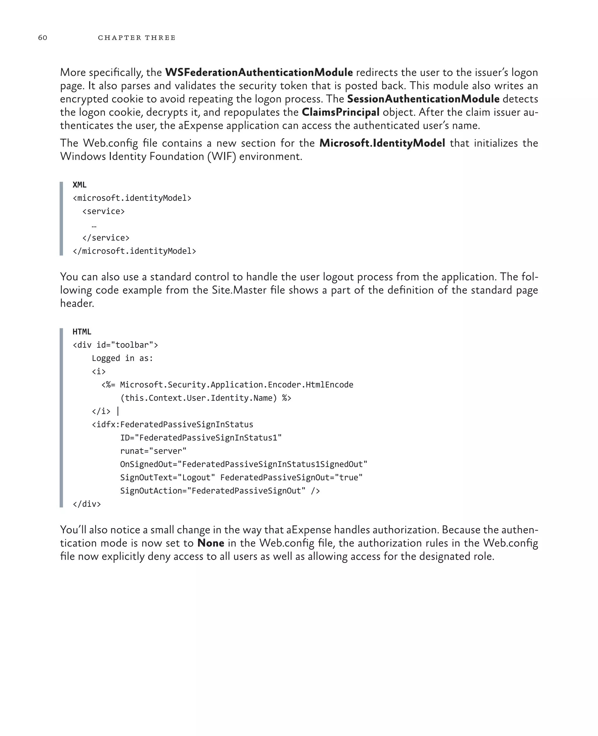 60          ch a pter thr ee



     More specifically, the WSFederationAuthenticationModule redirects the user to the issuer’s logon
     page. It also parses and validates the security token that is posted back. This module also writes an
     encrypted cookie to avoid repeating the logon process. The SessionAuthenticationModule detects
     the logon cookie, decrypts it, and repopulates the ClaimsPrincipal object. After the claim issuer au-
     thenticates the user, the aExpense application can access the authenticated user’s name.
     The Web.config file contains a new section for the Microsoft.IdentityModel that initializes the
     Windows Identity Foundation (WIF) environment.

       XML
       <microsoft.identityModel>
         <service>
           …
         </service>
       </microsoft.identityModel>

     You can also use a standard control to handle the user logout process from the application. The fol-
     lowing code example from the Site.Master file shows a part of the definition of the standard page
     header.

       HTML
       <div id="toolbar">
            Logged in as:
            <i>
              <%= Microsoft.Security.Application.Encoder.HtmlEncode
                   (this.Context.User.Identity.Name) %>
            </i> |
            <idfx:FederatedPassiveSignInStatus
                   ID="FederatedPassiveSignInStatus1"
                   runat="server"
                   OnSignedOut="FederatedPassiveSignInStatus1SignedOut"
                   SignOutText="Logout" FederatedPassiveSignOut="true"
                   SignOutAction="FederatedPassiveSignOut" />
       </div>

     You’ll also notice a small change in the way that aExpense handles authorization. Because the authen-
     tication mode is now set to None in the Web.config file, the authorization rules in the Web.config
     file now explicitly deny access to all users as well as allowing access for the designated role.
 