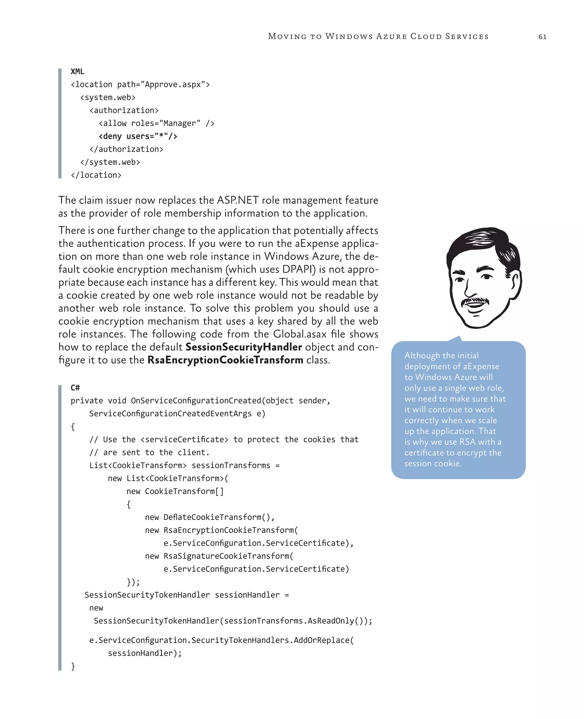 Mov ing to Windows A zure Cloud Serv ices                 61



  XML
  <location path="Approve.aspx">
    <system.web>
      <authorization>
        <allow roles="Manager" />
        <deny users="*"/>
      </authorization>
    </system.web>
  </location>

The claim issuer now replaces the ASP.NET role management feature
as the provider of role membership information to the application.
There is one further change to the application that potentially affects
the authentication process. If you were to run the aExpense applica-
tion on more than one web role instance in Windows Azure, the de-
fault cookie encryption mechanism (which uses DPAPI) is not appro-
priate because each instance has a different key. This would mean that
a cookie created by one web role instance would not be readable by
another web role instance. To solve this problem you should use a
cookie encryption mechanism that uses a key shared by all the web
role instances. The following code from the Global.asax file shows
how to replace the default SessionSecurityHandler object and con-
                                                                          Although the initial
figure it to use the RsaEncryptionCookieTransform class.
                                                                          deployment of aExpense
                                                                          to Windows Azure will
  C#                                                                      only use a single web role,
  private void OnServiceConfigurationCreated(object sender,               we need to make sure that
      ServiceConfigurationCreatedEventArgs e)                             it will continue to work
                                                                          correctly when we scale
  {
                                                                          up the application. That
      // Use the <serviceCertificate> to protect the cookies that         is why we use RSA with a
      // are sent to the client.                                          certificate to encrypt the
      List<CookieTransform> sessionTransforms =                           session cookie.
          new List<CookieTransform>(
              new CookieTransform[]
              {
                   new DeflateCookieTransform(),
                   new RsaEncryptionCookieTransform(
                       e.ServiceConfiguration.ServiceCertificate),
                   new RsaSignatureCookieTransform(
                       e.ServiceConfiguration.ServiceCertificate)
              });
     SessionSecurityTokenHandler sessionHandler =
      new
       SessionSecurityTokenHandler(sessionTransforms.AsReadOnly());

      e.ServiceConfiguration.SecurityTokenHandlers.AddOrReplace(
          sessionHandler);
  }
 