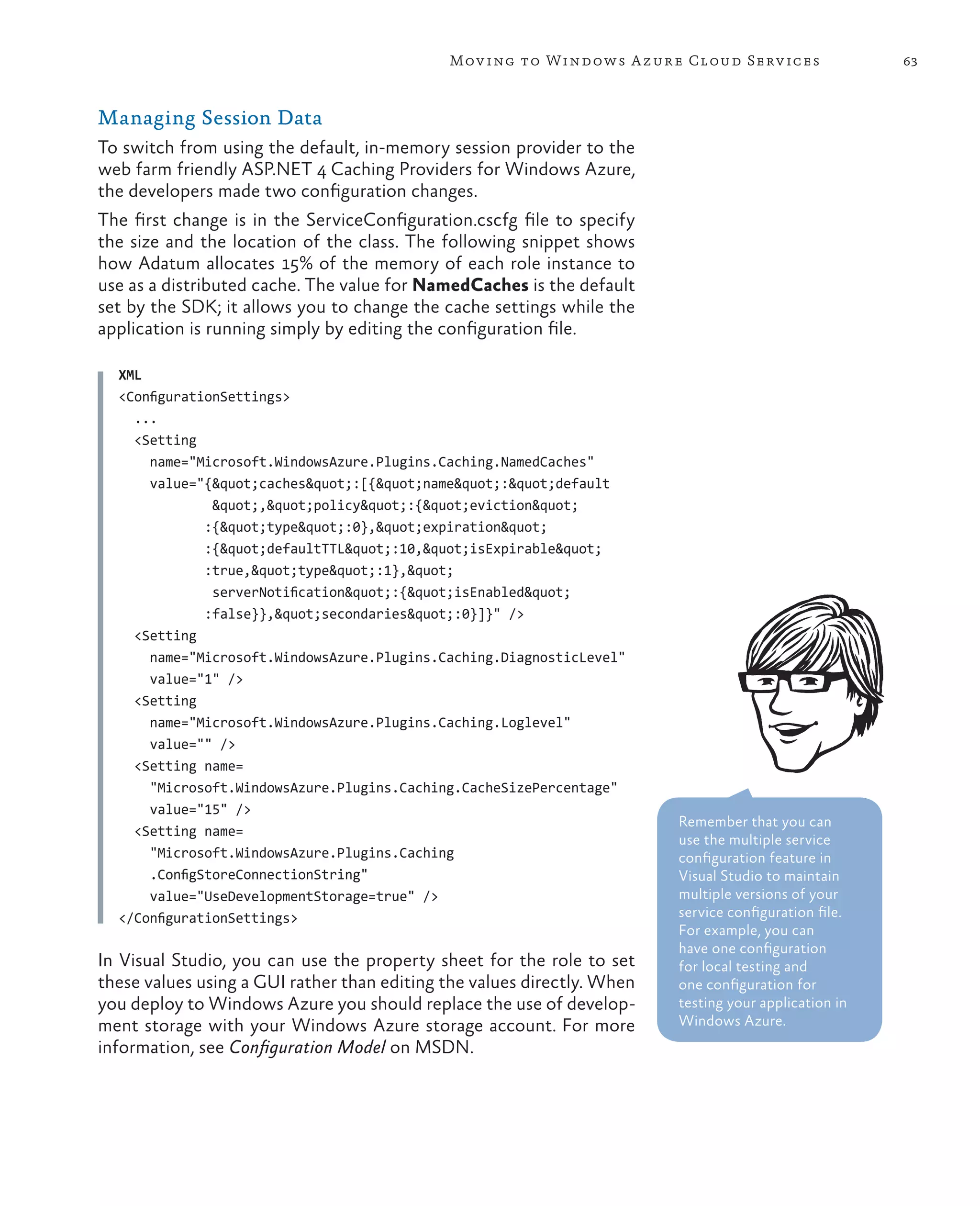 Mov ing to Windows A zure Cloud Serv ices                 63



Managing Session Data
To switch from using the default, in-memory session provider to the
web farm friendly ASP.NET 4 Caching Providers for Windows Azure,
the developers made two configuration changes.
The first change is in the ServiceConfiguration.cscfg file to specify
the size and the location of the class. The following snippet shows
how Adatum allocates 15% of the memory of each role instance to
use as a distributed cache. The value for NamedCaches is the default
set by the SDK; it allows you to change the cache settings while the
application is running simply by editing the configuration file.

  XML
  <ConfigurationSettings>
    ...
    <Setting
      name="Microsoft.WindowsAzure.Plugins.Caching.NamedCaches"
      value="{"caches":[{"name":"default
               ","policy":{"eviction"
              :{"type":0},"expiration"
              :{"defaultTTL":10,"isExpirable"
              :true,"type":1},"
               serverNotification":{"isEnabled"
              :false}},"secondaries":0}]}" />
    <Setting
      name="Microsoft.WindowsAzure.Plugins.Caching.DiagnosticLevel"
      value="1" />
    <Setting
      name="Microsoft.WindowsAzure.Plugins.Caching.Loglevel"
      value="" />
    <Setting name=
      "Microsoft.WindowsAzure.Plugins.Caching.CacheSizePercentage"
      value="15" />
                                                                         Remember that you can
    <Setting name=
                                                                         use the multiple service
      "Microsoft.WindowsAzure.Plugins.Caching                            configuration feature in
      .ConfigStoreConnectionString"                                      Visual Studio to maintain
      value="UseDevelopmentStorage=true" />                              multiple versions of your
  </ConfigurationSettings>                                               service configuration file.
                                                                         For example, you can
                                                                         have one configuration
In Visual Studio, you can use the property sheet for the role to set     for local testing and
these values using a GUI rather than editing the values directly. When   one configuration for
you deploy to Windows Azure you should replace the use of develop-       testing your application in
ment storage with your Windows Azure storage account. For more           Windows Azure.
information, see Configuration Model on MSDN.
 