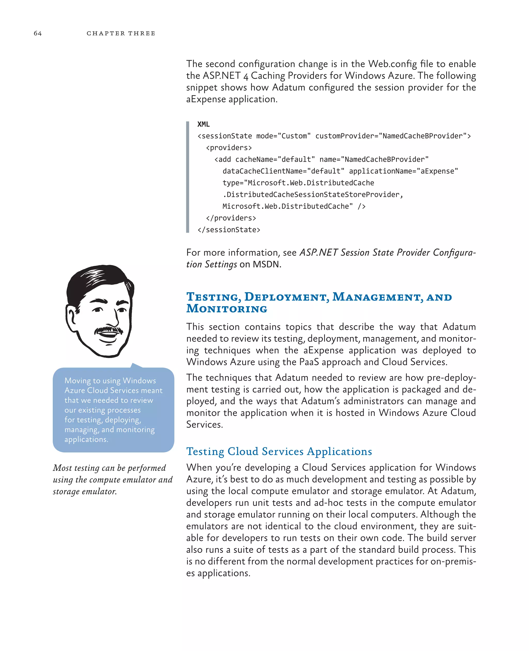 64           ch a pter thr ee



                                      The second configuration change is in the Web.config file to enable
                                      the ASP.NET 4 Caching Providers for Windows Azure. The following
                                      snippet shows how Adatum configured the session provider for the
                                      aExpense application.

                                        XML
                                        <sessionState mode="Custom" customProvider="NamedCacheBProvider">
                                          <providers>
                                            <add cacheName="default" name="NamedCacheBProvider"
                                              dataCacheClientName="default" applicationName="aExpense"
                                              type="Microsoft.Web.DistributedCache
                                              .DistributedCacheSessionStateStoreProvider,
                                              Microsoft.Web.DistributedCache" />
                                          </providers>
                                        </sessionState>

                                      For more information, see ASP.NET Session State Provider Configura-
                                      tion Settings on MSDN.


                                      Testing, Deployment, Management, and
                                      Monitoring
                                      This section contains topics that describe the way that Adatum
                                      needed to review its testing, deployment, management, and monitor-
                                      ing techniques when the aExpense application was deployed to
                                      Windows Azure using the PaaS approach and Cloud Services.
       Moving to using Windows        The techniques that Adatum needed to review are how pre-deploy-
       Azure Cloud Services meant     ment testing is carried out, how the application is packaged and de-
       that we needed to review       ployed, and the ways that Adatum’s administrators can manage and
       our existing processes         monitor the application when it is hosted in Windows Azure Cloud
       for testing, deploying,
       managing, and monitoring
                                      Services.
       applications.
                                      Testing Cloud Services Applications
     Most testing can be performed    When you’re developing a Cloud Services application for Windows
     using the compute emulator and   Azure, it’s best to do as much development and testing as possible by
     storage emulator.                using the local compute emulator and storage emulator. At Adatum,
                                      developers run unit tests and ad-hoc tests in the compute emulator
                                      and storage emulator running on their local computers. Although the
                                      emulators are not identical to the cloud environment, they are suit-
                                      able for developers to run tests on their own code. The build server
                                      also runs a suite of tests as a part of the standard build process. This
                                      is no different from the normal development practices for on-premis-
                                      es applications.
 