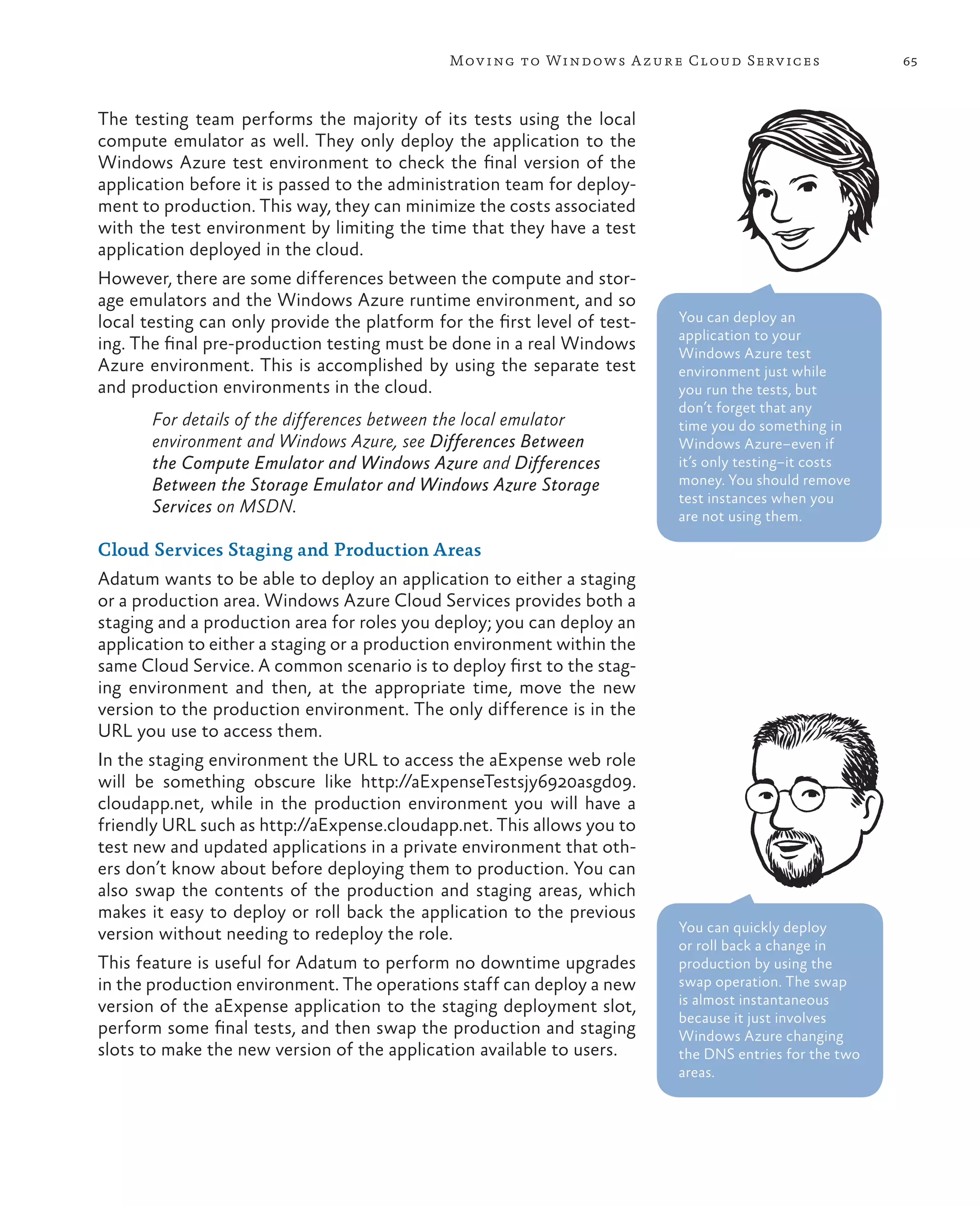 Mov ing to Windows A zure Cloud Serv ices                 65



The testing team performs the majority of its tests using the local
compute emulator as well. They only deploy the application to the
Windows Azure test environment to check the final version of the
application before it is passed to the administration team for deploy-
ment to production. This way, they can minimize the costs associated
with the test environment by limiting the time that they have a test
application deployed in the cloud.
However, there are some differences between the compute and stor-
age emulators and the Windows Azure runtime environment, and so
local testing can only provide the platform for the first level of test-   You can deploy an
                                                                           application to your
ing. The final pre-production testing must be done in a real Windows       Windows Azure test
Azure environment. This is accomplished by using the separate test         environment just while
and production environments in the cloud.                                  you run the tests, but
                                                                           don’t forget that any
       For details of the differences between the local emulator           time you do something in
       environment and Windows Azure, see Differences Between              Windows Azure–even if
       the Compute Emulator and Windows Azure and Differences              it’s only testing–it costs
       Between the Storage Emulator and Windows Azure Storage              money. You should remove
                                                                           test instances when you
       Services on MSDN.                                                   are not using them.

Cloud Services Staging and Production Areas
Adatum wants to be able to deploy an application to either a staging
or a production area. Windows Azure Cloud Services provides both a
staging and a production area for roles you deploy; you can deploy an
application to either a staging or a production environment within the
same Cloud Service. A common scenario is to deploy first to the stag-
ing environment and then, at the appropriate time, move the new
version to the production environment. The only difference is in the
URL you use to access them.
In the staging environment the URL to access the aExpense web role
will be something obscure like http://aExpenseTestsjy6920asgd09.
cloudapp.net, while in the production environment you will have a
friendly URL such as http://aExpense.cloudapp.net. This allows you to
test new and updated applications in a private environment that oth-
ers don’t know about before deploying them to production. You can
also swap the contents of the production and staging areas, which
makes it easy to deploy or roll back the application to the previous
version without needing to redeploy the role.                              You can quickly deploy
                                                                           or roll back a change in
This feature is useful for Adatum to perform no downtime upgrades          production by using the
in the production environment. The operations staff can deploy a new       swap operation. The swap
version of the aExpense application to the staging deployment slot,        is almost instantaneous
                                                                           because it just involves
perform some final tests, and then swap the production and staging         Windows Azure changing
slots to make the new version of the application available to users.       the DNS entries for the two
                                                                           areas.
 