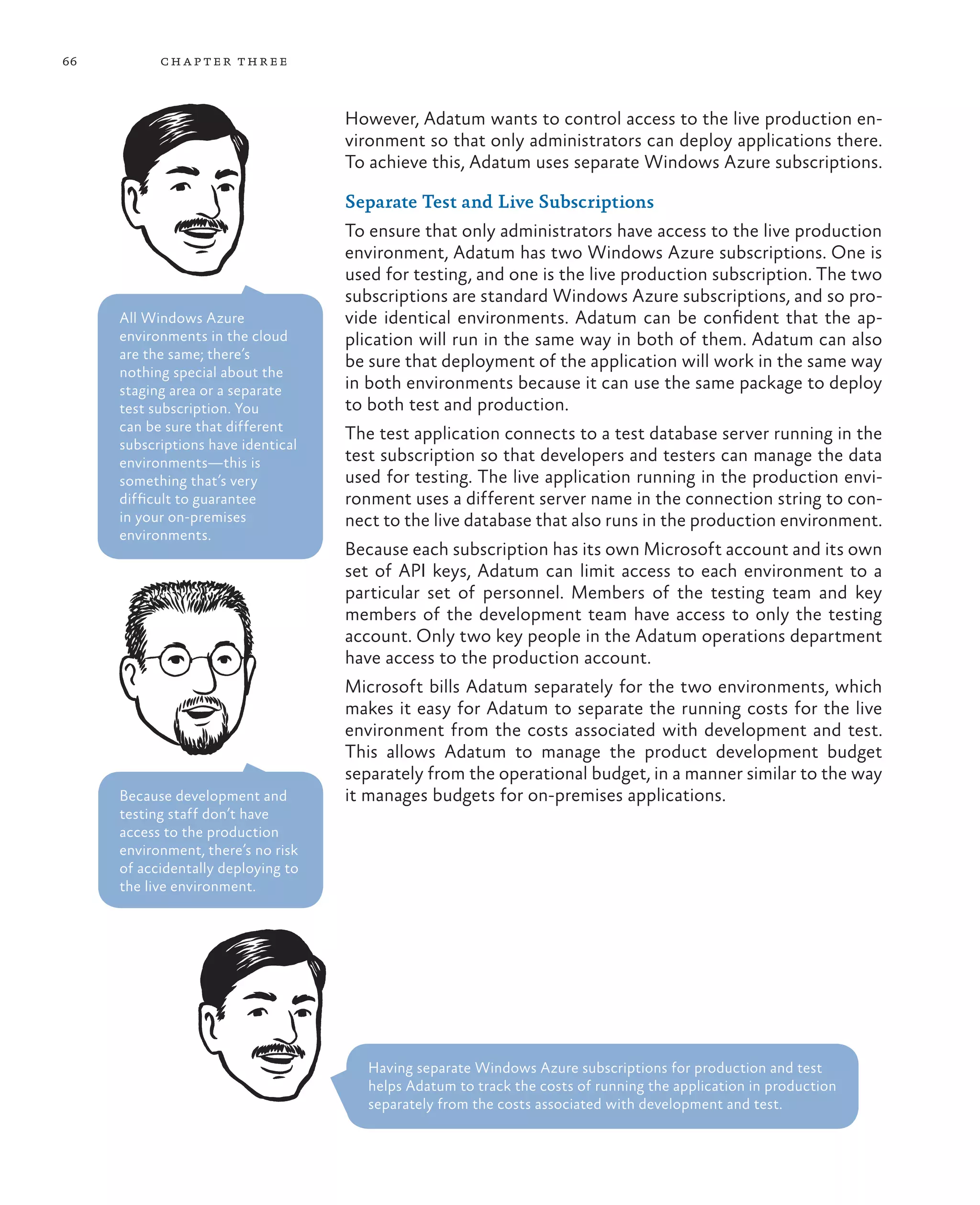 66         ch a pter thr ee



                                    However, Adatum wants to control access to the live production en-
                                    vironment so that only administrators can deploy applications there.
                                    To achieve this, Adatum uses separate Windows Azure subscriptions.

                                    Separate Test and Live Subscriptions
                                    To ensure that only administrators have access to the live production
                                    environment, Adatum has two Windows Azure subscriptions. One is
                                    used for testing, and one is the live production subscription. The two
                                    subscriptions are standard Windows Azure subscriptions, and so pro-
     All Windows Azure              vide identical environments. Adatum can be confident that the ap-
     environments in the cloud      plication will run in the same way in both of them. Adatum can also
     are the same; there’s
                                    be sure that deployment of the application will work in the same way
     nothing special about the
     staging area or a separate     in both environments because it can use the same package to deploy
     test subscription. You         to both test and production.
     can be sure that different
                                    The test application connects to a test database server running in the
     subscriptions have identical
     environments—this is           test subscription so that developers and testers can manage the data
     something that’s very          used for testing. The live application running in the production envi-
     difficult to guarantee         ronment uses a different server name in the connection string to con-
     in your on-premises            nect to the live database that also runs in the production environment.
     environments.
                                    Because each subscription has its own Microsoft account and its own
                                    set of API keys, Adatum can limit access to each environment to a
                                    particular set of personnel. Members of the testing team and key
                                    members of the development team have access to only the testing
                                    account. Only two key people in the Adatum operations department
                                    have access to the production account.
                                    Microsoft bills Adatum separately for the two environments, which
                                    makes it easy for Adatum to separate the running costs for the live
                                    environment from the costs associated with development and test.
                                    This allows Adatum to manage the product development budget
                                    separately from the operational budget, in a manner similar to the way
     Because development and        it manages budgets for on-premises applications.
     testing staff don’t have
     access to the production
     environment, there’s no risk
     of accidentally deploying to
     the live environment.




                                       Having separate Windows Azure subscriptions for production and test
                                       helps Adatum to track the costs of running the application in production
                                       separately from the costs associated with development and test.
 