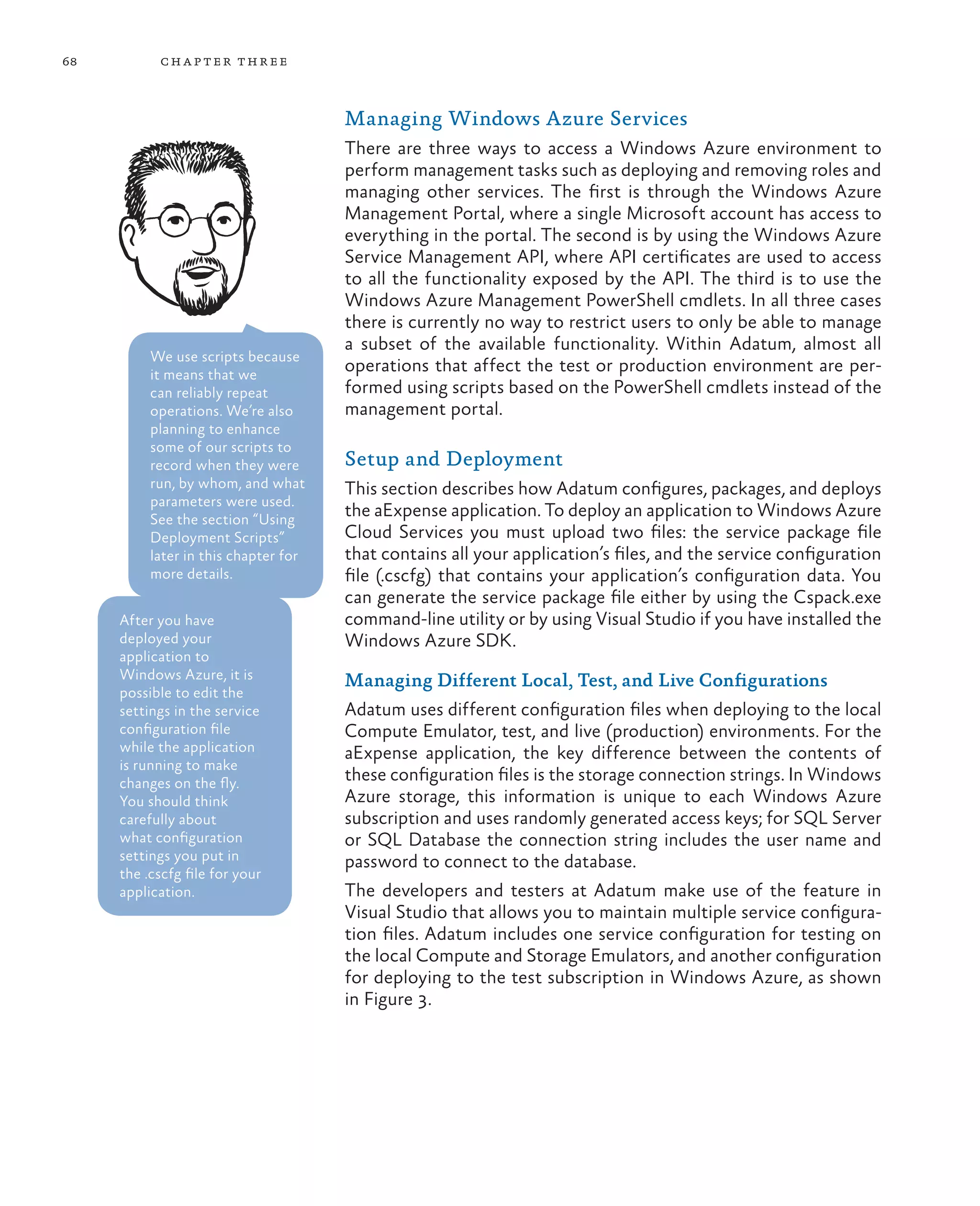 68         ch a pter thr ee



                                      Managing Windows Azure Services
                                      There are three ways to access a Windows Azure environment to
                                      perform management tasks such as deploying and removing roles and
                                      managing other services. The first is through the Windows Azure
                                      Management Portal, where a single Microsoft account has access to
                                      everything in the portal. The second is by using the Windows Azure
                                      Service Management API, where API certificates are used to access
                                      to all the functionality exposed by the API. The third is to use the
                                      Windows Azure Management PowerShell cmdlets. In all three cases
                                      there is currently no way to restrict users to only be able to manage
                                      a subset of the available functionality. Within Adatum, almost all
          We use scripts because
          it means that we
                                      operations that affect the test or production environment are per-
          can reliably repeat         formed using scripts based on the PowerShell cmdlets instead of the
          operations. We’re also      management portal.
          planning to enhance
          some of our scripts to
          record when they were       Setup and Deployment
          run, by whom, and what      This section describes how Adatum configures, packages, and deploys
          parameters were used.
          See the section “Using
                                      the aExpense application. To deploy an application to Windows Azure
          Deployment Scripts”         Cloud Services you must upload two files: the service package file
          later in this chapter for   that contains all your application’s files, and the service configuration
          more details.               file (.cscfg) that contains your application’s configuration data. You
                                      can generate the service package file either by using the Cspack.exe
     After you have                   command-line utility or by using Visual Studio if you have installed the
     deployed your                    Windows Azure SDK.
     application to
     Windows Azure, it is             Managing Different Local, Test, and Live Configurations
     possible to edit the
     settings in the service          Adatum uses different configuration files when deploying to the local
     configuration file               Compute Emulator, test, and live (production) environments. For the
     while the application            aExpense application, the key difference between the contents of
     is running to make
     changes on the fly.              these configuration files is the storage connection strings. In Windows
     You should think                 Azure storage, this information is unique to each Windows Azure
     carefully about                  subscription and uses randomly generated access keys; for SQL Server
     what configuration               or SQL Database the connection string includes the user name and
     settings you put in              password to connect to the database.
     the .cscfg file for your
     application.                     The developers and testers at Adatum make use of the feature in
                                      Visual Studio that allows you to maintain multiple service configura-
                                      tion files. Adatum includes one service configuration for testing on
                                      the local Compute and Storage Emulators, and another configuration
                                      for deploying to the test subscription in Windows Azure, as shown
                                      in Figure 3.
 