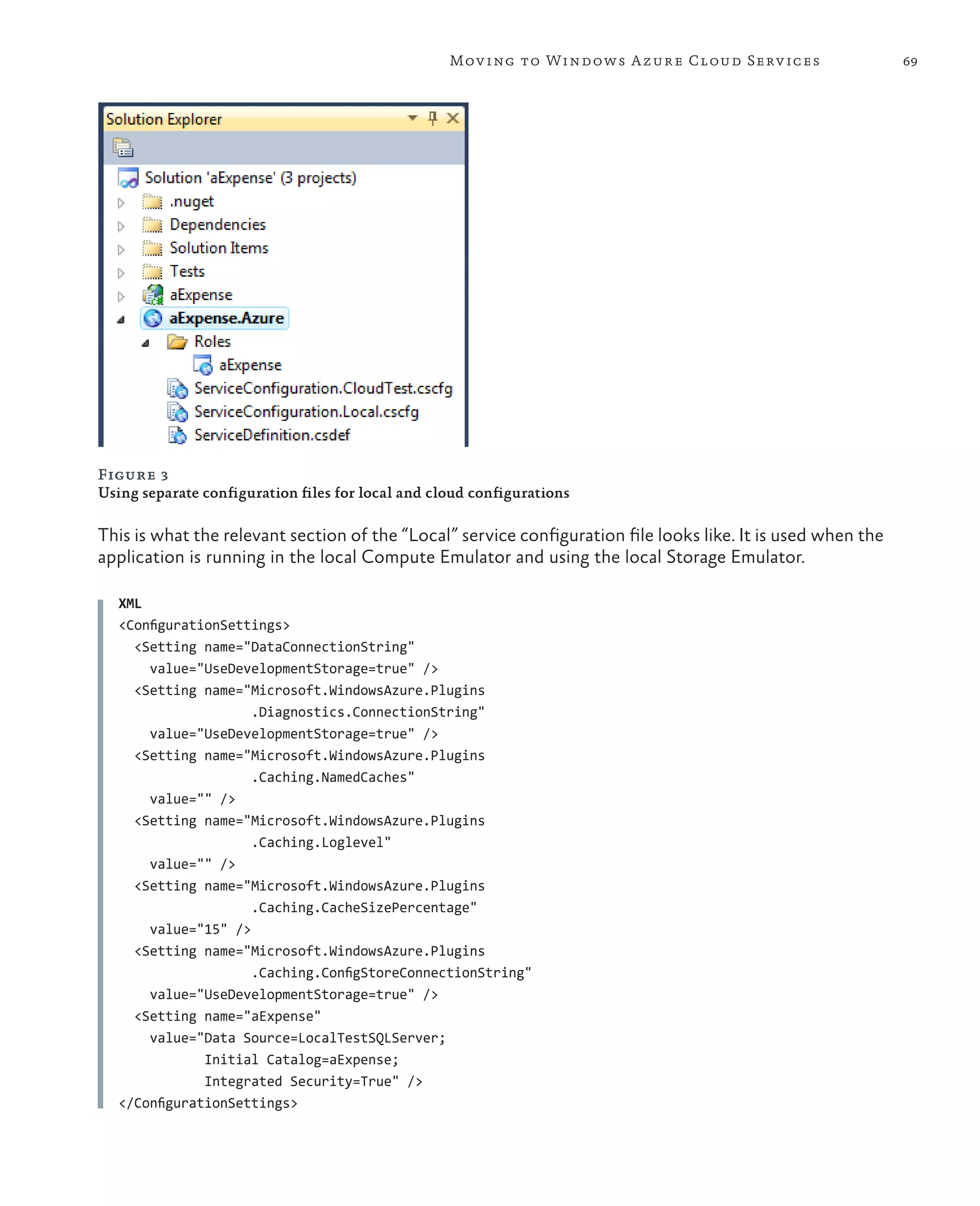 Mov ing to Windows A zure Cloud Serv ices                  69




Figure 3
Using separate configuration files for local and cloud configurations

This is what the relevant section of the “Local” service configuration file looks like. It is used when the
application is running in the local Compute Emulator and using the local Storage Emulator.

   XML
   <ConfigurationSettings>
     <Setting name="DataConnectionString"
       value="UseDevelopmentStorage=true" />
     <Setting name="Microsoft.WindowsAzure.Plugins
                     .Diagnostics.ConnectionString"
       value="UseDevelopmentStorage=true" />
     <Setting name="Microsoft.WindowsAzure.Plugins
                     .Caching.NamedCaches"
       value="" />
     <Setting name="Microsoft.WindowsAzure.Plugins
                     .Caching.Loglevel"
       value="" />
     <Setting name="Microsoft.WindowsAzure.Plugins
                     .Caching.CacheSizePercentage"
       value="15" />
     <Setting name="Microsoft.WindowsAzure.Plugins
                     .Caching.ConfigStoreConnectionString"
       value="UseDevelopmentStorage=true" />
     <Setting name="aExpense"
       value="Data Source=LocalTestSQLServer;
               Initial Catalog=aExpense;
               Integrated Security=True" />
   </ConfigurationSettings>
 
