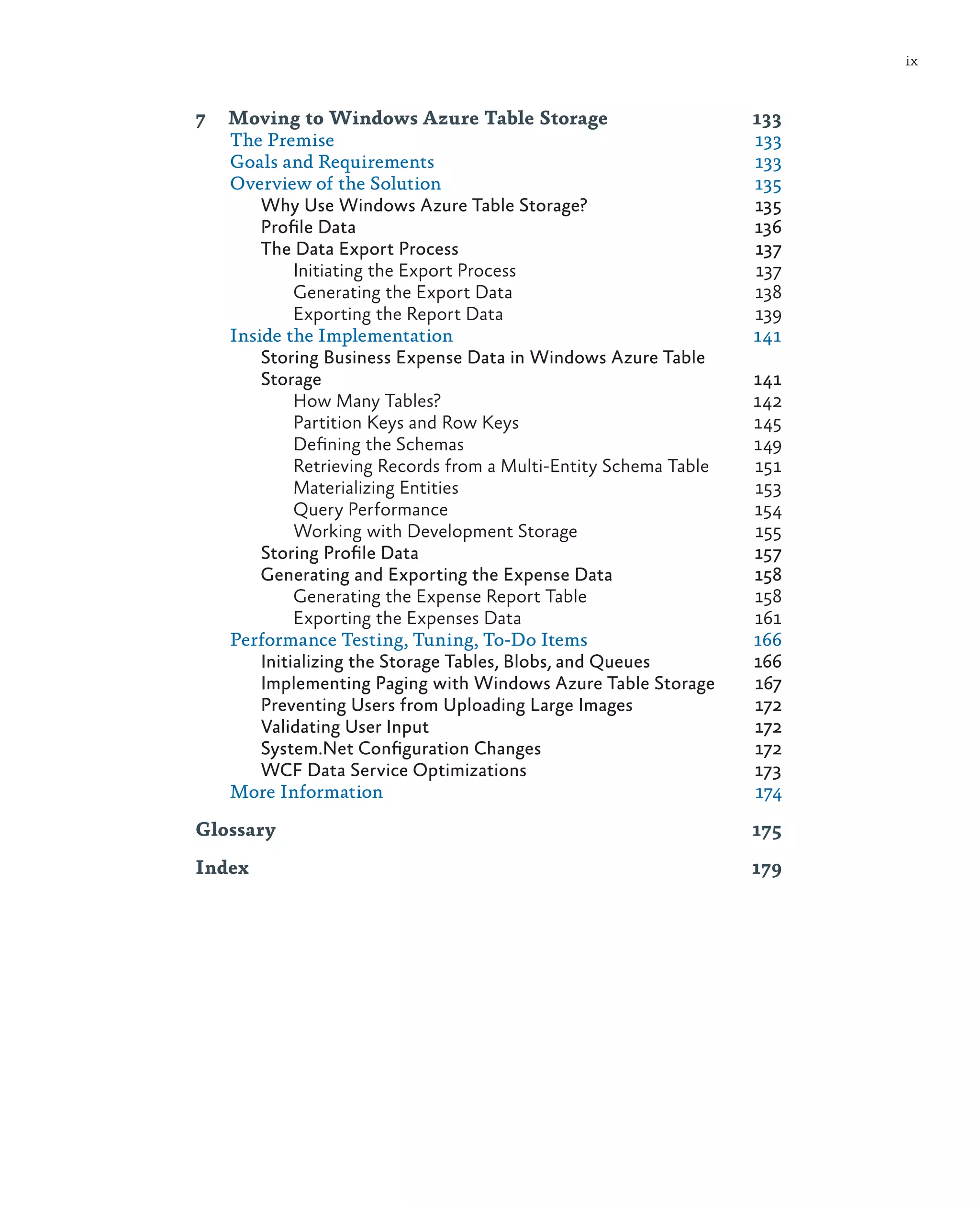 ix



7	 Moving to Windows Azure Table Storage	                        133
   The Premise	                                                  133
   Goals and Requirements	                                       133
   Overview of the Solution	                                     135
       Why Use Windows Azure Table Storage?	                     135
       Profile Data	                                             136
       The Data Export Process	                                  137
            Initiating the Export Process	                       137
            Generating the Export Data	                          138
            Exporting the Report Data	                           139
   Inside the Implementation	                                    141
       Storing Business Expense Data in Windows Azure Table
       Storage	141
            How Many Tables?	                                    142
            Partition Keys and Row Keys	                         145
            Defining the Schemas	                                149
            Retrieving Records from a Multi-Entity Schema Table	 151
            Materializing Entities	                              153
            Query Performance	                                   154
            Working with Development Storage	                    155
       Storing Profile Data	                                     157
       Generating and Exporting the Expense Data	                158
            Generating the Expense Report Table	                 158
            Exporting the Expenses Data	                         161
   Performance Testing, Tuning, To-Do Items	                     166
       Initializing the Storage Tables, Blobs, and Queues	       166
       Implementing Paging with Windows Azure Table Storage	     167
       Preventing Users from Uploading Large Images	             172
       Validating User Input	                                    172
       System.Net Configuration Changes	                         172
       WCF Data Service Optimizations	                           173
   More Information	                                             174

Glossary	175
Index	179
 