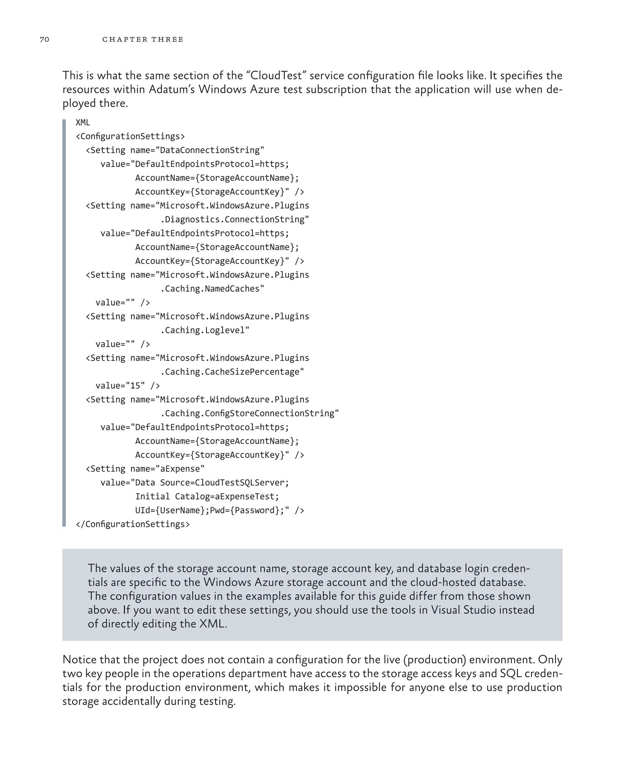 70           ch a pter thr ee



     This is what the same section of the “CloudTest” service configuration file looks like. It specifies the
     resources within Adatum’s Windows Azure test subscription that the application will use when de-
     ployed there.
       XML
       <ConfigurationSettings>
         <Setting name="DataConnectionString"
             value="DefaultEndpointsProtocol=https;
                    AccountName={StorageAccountName};
                    AccountKey={StorageAccountKey}" />
         <Setting name="Microsoft.WindowsAzure.Plugins
                         .Diagnostics.ConnectionString"
             value="DefaultEndpointsProtocol=https;
                    AccountName={StorageAccountName};
                    AccountKey={StorageAccountKey}" />
         <Setting name="Microsoft.WindowsAzure.Plugins
                         .Caching.NamedCaches"
           value="" />
         <Setting name="Microsoft.WindowsAzure.Plugins
                         .Caching.Loglevel"
           value="" />
         <Setting name="Microsoft.WindowsAzure.Plugins
                         .Caching.CacheSizePercentage"
           value="15" />
         <Setting name="Microsoft.WindowsAzure.Plugins
                         .Caching.ConfigStoreConnectionString"
             value="DefaultEndpointsProtocol=https;
                    AccountName={StorageAccountName};
                    AccountKey={StorageAccountKey}" />
         <Setting name="aExpense"
             value="Data Source=CloudTestSQLServer;
                    Initial Catalog=aExpenseTest;
                    UId={UserName};Pwd={Password};" />
       </ConfigurationSettings>



          The values of the storage account name, storage account key, and database login creden-
          tials are specific to the Windows Azure storage account and the cloud-hosted database.
          The configuration values in the examples available for this guide differ from those shown
          above. If you want to edit these settings, you should use the tools in Visual Studio instead
          of directly editing the XML.

     Notice that the project does not contain a configuration for the live (production) environment. Only
     two key people in the operations department have access to the storage access keys and SQL creden-
     tials for the production environment, which makes it impossible for anyone else to use production
     storage accidentally during testing.
 