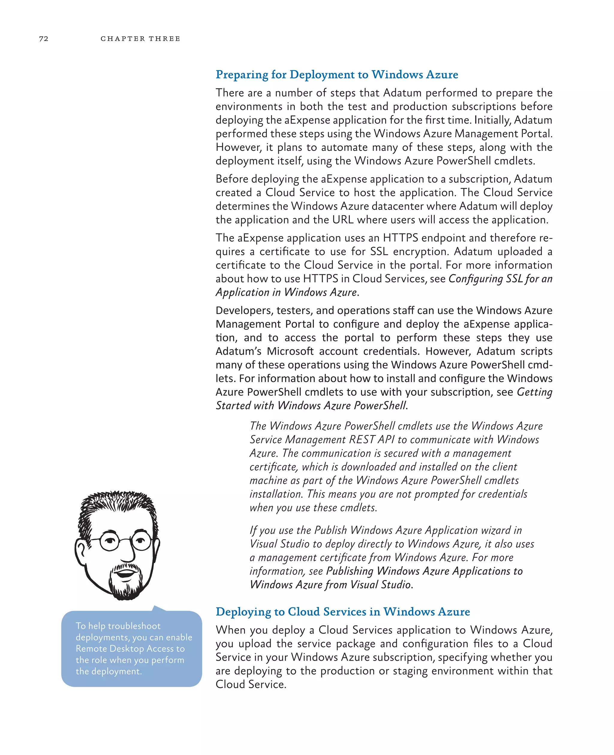 72        ch a pter thr ee



                                   Preparing for Deployment to Windows Azure
                                   There are a number of steps that Adatum performed to prepare the
                                   environments in both the test and production subscriptions before
                                   deploying the aExpense application for the first time. Initially, Adatum
                                   performed these steps using the Windows Azure Management Portal.
                                   However, it plans to automate many of these steps, along with the
                                   deployment itself, using the Windows Azure PowerShell cmdlets.
                                   Before deploying the aExpense application to a subscription, Adatum
                                   created a Cloud Service to host the application. The Cloud Service
                                   determines the Windows Azure datacenter where Adatum will deploy
                                   the application and the URL where users will access the application.
                                   The aExpense application uses an HTTPS endpoint and therefore re-
                                   quires a certificate to use for SSL encryption. Adatum uploaded a
                                   certificate to the Cloud Service in the portal. For more information
                                   about how to use HTTPS in Cloud Services, see Configuring SSL for an
                                   Application in Windows Azure.
                                   Developers, testers, and operations staff can use the Windows Azure
                                   Management Portal to configure and deploy the aExpense applica-
                                   tion, and to access the portal to perform these steps they use
                                   Adatum’s Microsoft account credentials. However, Adatum scripts
                                   many of these operations using the Windows Azure PowerShell cmd-
                                   lets. For information about how to install and configure the Windows
                                   Azure PowerShell cmdlets to use with your subscription, see Getting
                                   Started with Windows Azure PowerShell.
                                          The Windows Azure PowerShell cmdlets use the Windows Azure
                                          Service Management REST API to communicate with Windows
                                          Azure. The communication is secured with a management
                                          certificate, which is downloaded and installed on the client
                                          machine as part of the Windows Azure PowerShell cmdlets
                                          installation. This means you are not prompted for credentials
                                          when you use these cmdlets.
                                          If you use the Publish Windows Azure Application wizard in
                                          Visual Studio to deploy directly to Windows Azure, it also uses
                                          a management certificate from Windows Azure. For more
                                          information, see Publishing Windows Azure Applications to
                                          Windows Azure from Visual Studio.

                                   Deploying to Cloud Services in Windows Azure
     To help troubleshoot          When you deploy a Cloud Services application to Windows Azure,
     deployments, you can enable
     Remote Desktop Access to      you upload the service package and configuration files to a Cloud
     the role when you perform     Service in your Windows Azure subscription, specifying whether you
     the deployment.               are deploying to the production or staging environment within that
                                   Cloud Service.
 