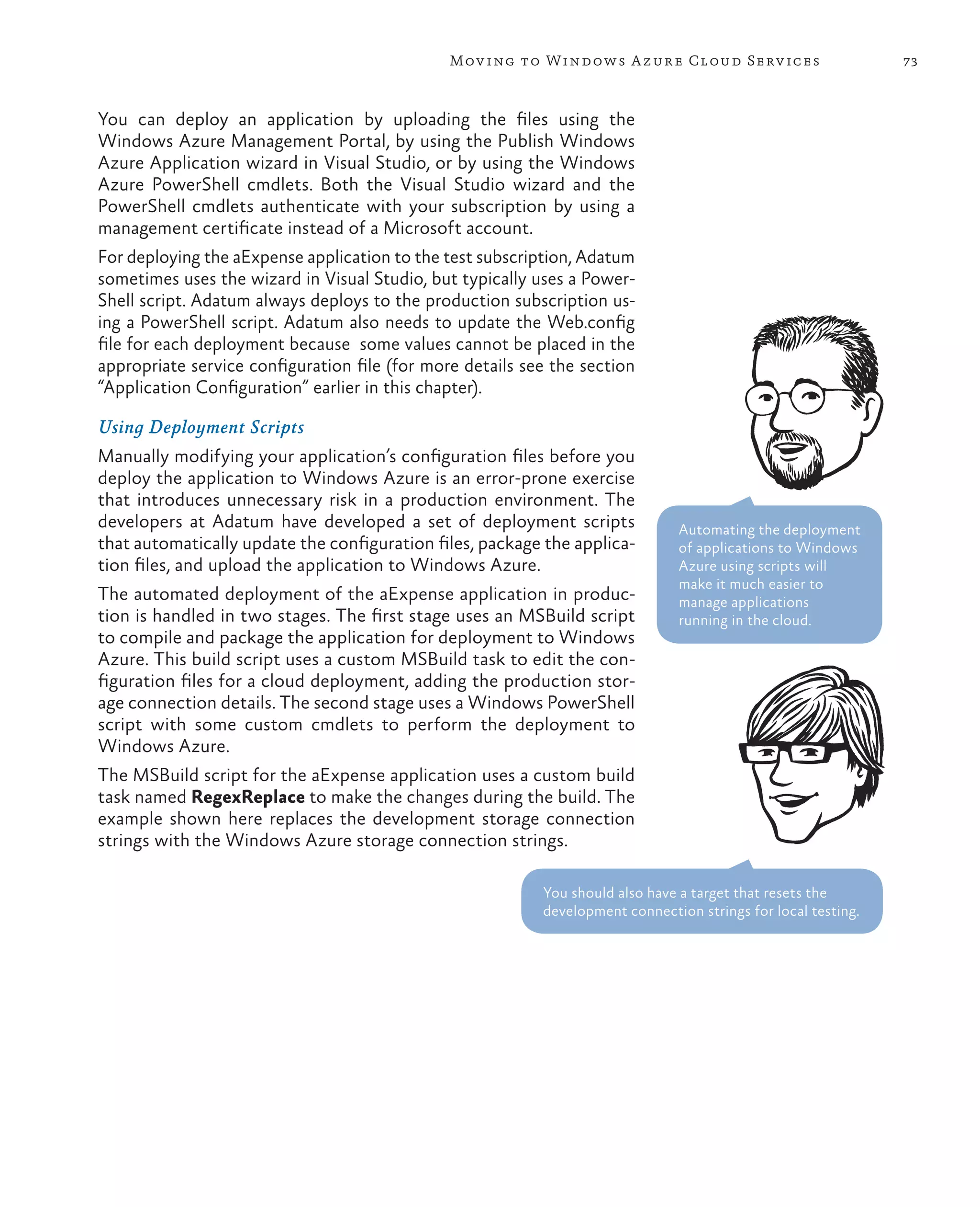 Mov ing to Windows A zure Cloud Serv ices                       73



You can deploy an application by uploading the files using the
Windows Azure Management Portal, by using the Publish Windows
Azure Application wizard in Visual Studio, or by using the Windows
Azure PowerShell cmdlets. Both the Visual Studio wizard and the
PowerShell cmdlets authenticate with your subscription by using a
management certificate instead of a Microsoft account.
For deploying the aExpense application to the test subscription, Adatum
sometimes uses the wizard in Visual Studio, but typically uses a Power-
Shell script. Adatum always deploys to the production subscription us-
ing a PowerShell script. Adatum also needs to update the Web.config
file for each deployment because some values cannot be placed in the
appropriate service configuration file (for more details see the section
“Application Configuration” earlier in this chapter).

Using Deployment Scripts
Manually modifying your application’s configuration files before you
deploy the application to Windows Azure is an error-prone exercise
that introduces unnecessary risk in a production environment. The
developers at Adatum have developed a set of deployment scripts                Automating the deployment
that automatically update the configuration files, package the applica-        of applications to Windows
tion files, and upload the application to Windows Azure.                       Azure using scripts will
                                                                               make it much easier to
The automated deployment of the aExpense application in produc-                manage applications
tion is handled in two stages. The first stage uses an MSBuild script          running in the cloud.
to compile and package the application for deployment to Windows
Azure. This build script uses a custom MSBuild task to edit the con-
figuration files for a cloud deployment, adding the production stor-
age connection details. The second stage uses a Windows PowerShell
script with some custom cmdlets to perform the deployment to
Windows Azure.
The MSBuild script for the aExpense application uses a custom build
task named RegexReplace to make the changes during the build. The
example shown here replaces the development storage connection
strings with the Windows Azure storage connection strings.

                                                           You should also have a target that resets the
                                                           development connection strings for local testing.
 