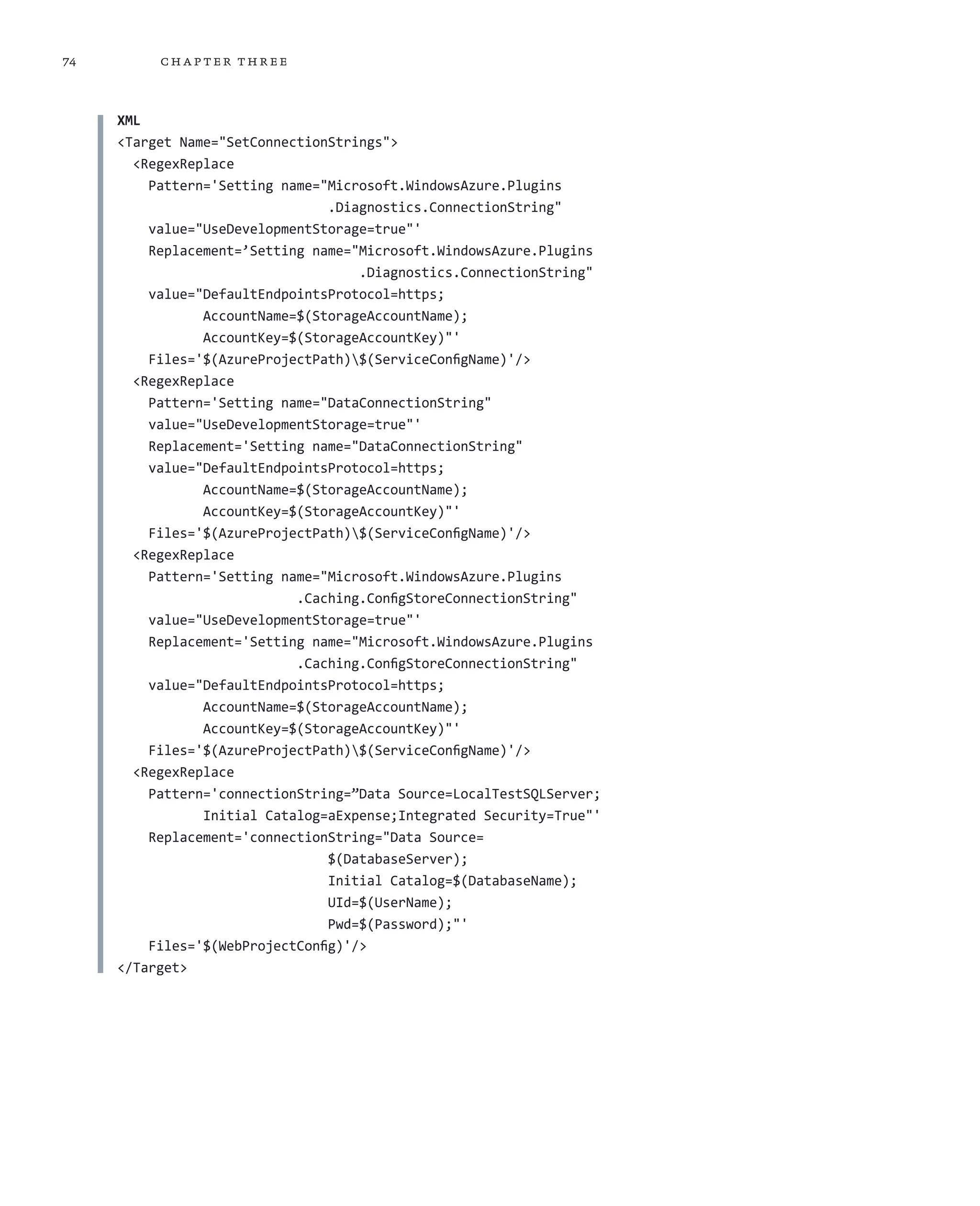 74        ch a pter thr ee



     XML
     <Target Name="SetConnectionStrings">
       <RegexReplace
         Pattern='Setting name="Microsoft.WindowsAzure.Plugins
                                 .Diagnostics.ConnectionString"
         value="UseDevelopmentStorage=true"'
         Replacement=’Setting name="Microsoft.WindowsAzure.Plugins
                                     .Diagnostics.ConnectionString"
         value="DefaultEndpointsProtocol=https;
                AccountName=$(StorageAccountName);
                AccountKey=$(StorageAccountKey)"'
         Files='$(AzureProjectPath)$(ServiceConfigName)'/>
       <RegexReplace
         Pattern='Setting name="DataConnectionString"
         value="UseDevelopmentStorage=true"'
         Replacement='Setting name="DataConnectionString"
         value="DefaultEndpointsProtocol=https;
                AccountName=$(StorageAccountName);
                AccountKey=$(StorageAccountKey)"'
         Files='$(AzureProjectPath)$(ServiceConfigName)'/>
       <RegexReplace
         Pattern='Setting name="Microsoft.WindowsAzure.Plugins
                            .Caching.ConfigStoreConnectionString"
         value="UseDevelopmentStorage=true"'
         Replacement='Setting name="Microsoft.WindowsAzure.Plugins
                            .Caching.ConfigStoreConnectionString"
         value="DefaultEndpointsProtocol=https;
                AccountName=$(StorageAccountName);
                AccountKey=$(StorageAccountKey)"'
         Files='$(AzureProjectPath)$(ServiceConfigName)'/>
       <RegexReplace
         Pattern='connectionString=”Data Source=LocalTestSQLServer;
                Initial Catalog=aExpense;Integrated Security=True"'
         Replacement='connectionString="Data Source=
                                 $(DatabaseServer);
                                 Initial Catalog=$(DatabaseName);
                                 UId=$(UserName);
                                 Pwd=$(Password);"'
         Files='$(WebProjectConfig)'/>
     </Target>
 