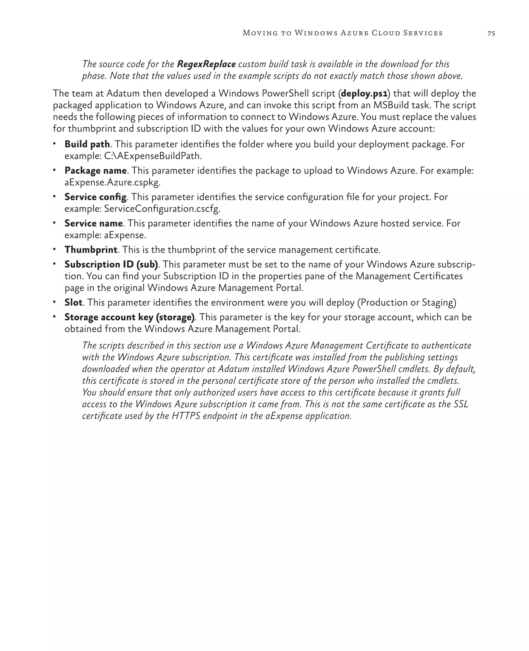 Mov ing to Windows A zure Cloud Serv ices                      75



         The source code for the RegexReplace custom build task is available in the download for this
         phase. Note that the values used in the example scripts do not exactly match those shown above.
The team at Adatum then developed a Windows PowerShell script (deploy.ps1) that will deploy the
packaged application to Windows Azure, and can invoke this script from an MSBuild task. The script
needs the following pieces of information to connect to Windows Azure. You must replace the values
for thumbprint and subscription ID with the values for your own Windows Azure account:
•	 Build path. This parameter identifies the folder where you build your deployment package. For
     example: C:AExpenseBuildPath.
•	 Package name. This parameter identifies the package to upload to Windows Azure. For example:
     aExpense.Azure.cspkg.
•	 Service config. This parameter identifies the service configuration file for your project. For
     example: ServiceConfiguration.cscfg.
•	 Service name. This parameter identifies the name of your Windows Azure hosted service. For
     example: aExpense.
•	   Thumbprint. This is the thumbprint of the service management certificate.
•	   Subscription ID (sub). This parameter must be set to the name of your Windows Azure subscrip-
     tion. You can find your Subscription ID in the properties pane of the Management Certificates
     page in the original Windows Azure Management Portal.
•	   Slot. This parameter identifies the environment were you will deploy (Production or Staging)
•	   Storage account key (storage). This parameter is the key for your storage account, which can be
     obtained from the Windows Azure Management Portal.
         The scripts described in this section use a Windows Azure Management Certificate to authenticate
         with the Windows Azure subscription. This certificate was installed from the publishing settings
         downloaded when the operator at Adatum installed Windows Azure PowerShell cmdlets. By default,
         this certificate is stored in the personal certificate store of the person who installed the cmdlets.
         You should ensure that only authorized users have access to this certificate because it grants full
         access to the Windows Azure subscription it came from. This is not the same certificate as the SSL
         certificate used by the HTTPS endpoint in the aExpense application.
 