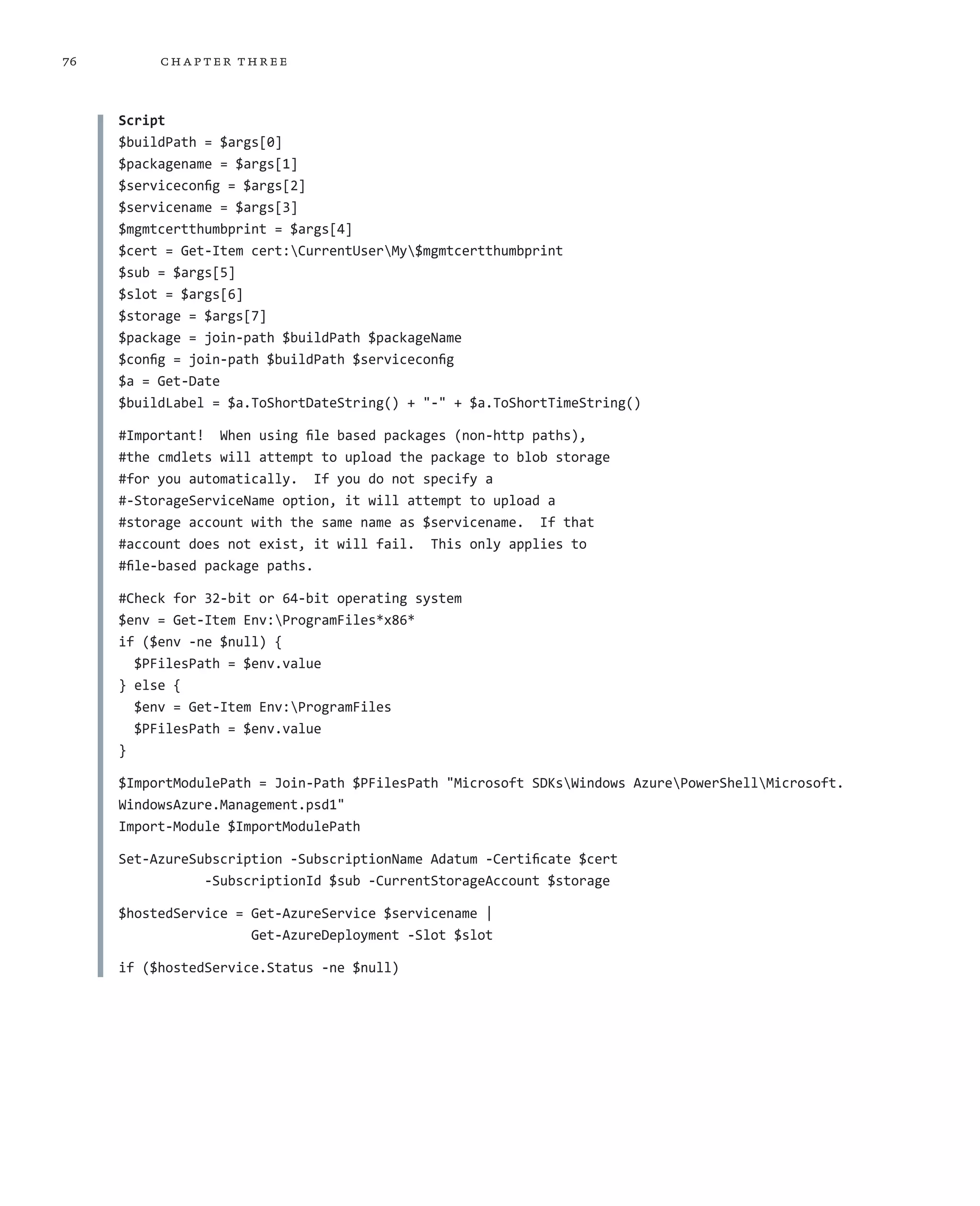 76        ch a pter thr ee



     Script
     $buildPath = $args[0]
     $packagename = $args[1]
     $serviceconfig = $args[2]
     $servicename = $args[3]
     $mgmtcertthumbprint = $args[4]
     $cert = Get-Item cert:CurrentUserMy$mgmtcertthumbprint
     $sub = $args[5]
     $slot = $args[6]
     $storage = $args[7]
     $package = join-path $buildPath $packageName
     $config = join-path $buildPath $serviceconfig
     $a = Get-Date
     $buildLabel = $a.ToShortDateString() + "-" + $a.ToShortTimeString()

     #Important! When using file based packages (non-http paths),
     #the cmdlets will attempt to upload the package to blob storage
     #for you automatically. If you do not specify a
     #-StorageServiceName option, it will attempt to upload a
     #storage account with the same name as $servicename. If that
     #account does not exist, it will fail. This only applies to
     #file-based package paths.

     #Check for 32-bit or 64-bit operating system
     $env = Get-Item Env:ProgramFiles*x86*
     if ($env -ne $null) {
       $PFilesPath = $env.value
     } else {
       $env = Get-Item Env:ProgramFiles
       $PFilesPath = $env.value
     }

     $ImportModulePath = Join-Path $PFilesPath "Microsoft SDKsWindows AzurePowerShellMicrosoft.
     WindowsAzure.Management.psd1"
     Import-Module $ImportModulePath

     Set-AzureSubscription -SubscriptionName Adatum -Certificate $cert
                -SubscriptionId $sub -CurrentStorageAccount $storage

     $hostedService = Get-AzureService $servicename |
                      Get-AzureDeployment -Slot $slot

     if ($hostedService.Status -ne $null)
 